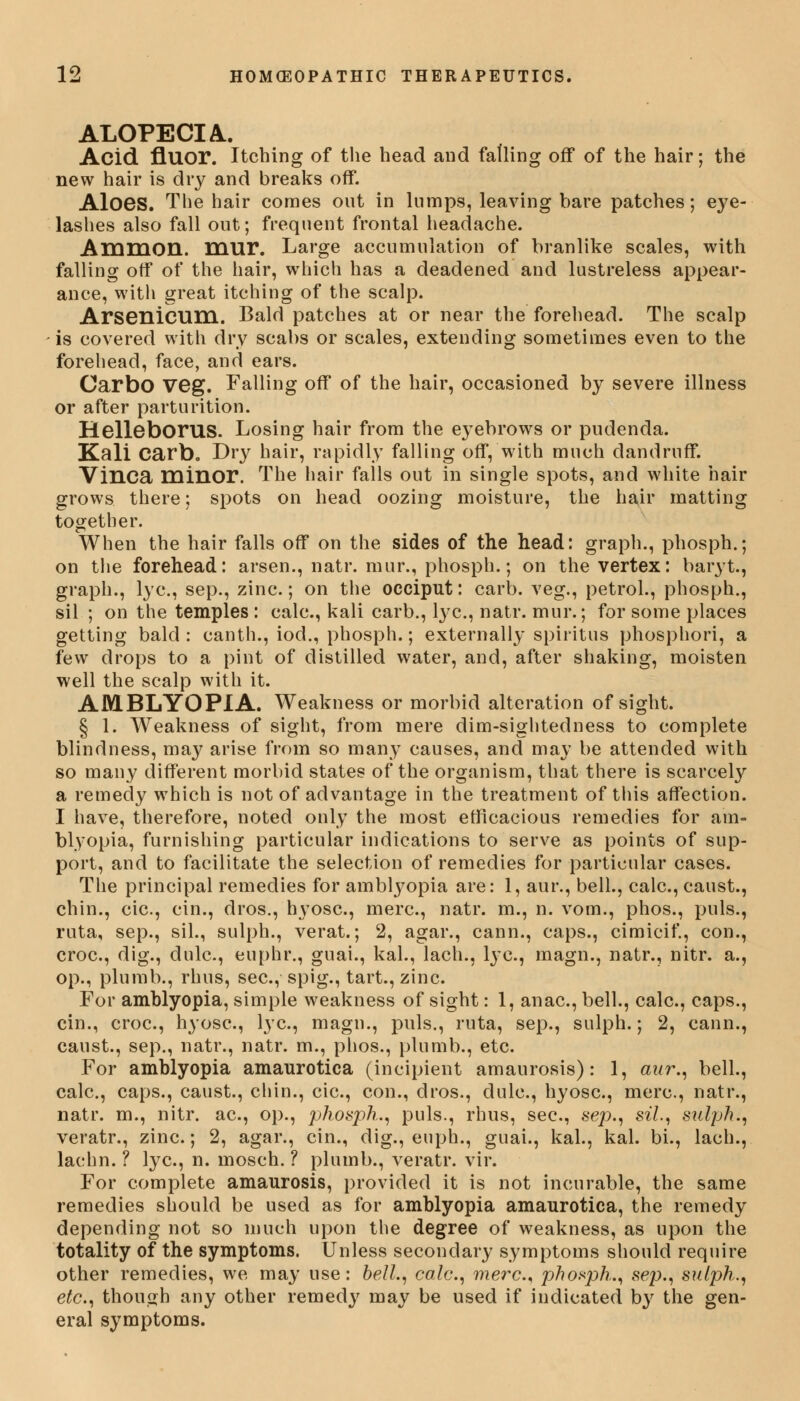 ALOPECIA.. Acid fiuor. Itching of the head and falling off of the hair; the new hair is dry and breaks off. Aloes. The hair comes out in lumps, leaving bare patches; eye- lashes also fall out; frequent frontal headache. AmmOD.. mur. Large accumulation of branlike scales, with falling off of the hair, which has a deadened and lustreless appear- ance, with great itching of the scalp. Arsenicum. Bald patches at or near the forehead. The scalp is covered with dry scabs or scales, extending sometimes even to the forehead, face, and ears. CarbO veg. Falling off of the hair, occasioned by severe illness or after parturition. HellebOFUS. Losing hair from the eyebrows or pudenda. Kali carb. Dry hair, rapidly falling off, with much dandruff. Vinca minor. The hair falls out in single spots, and white hair grows there; spots on head oozing moisture, the hair matting together. When the hair falls off on the sides of the head: graph., phosph.; on the forehead: arsen., natr. mur., phosph.; on the vertex: baryt., graph., lye, sep., zinc; on the occiput: carb. veg., petrol., phosph., sil ; on the temples : calc, kali carb., lye, natr. mur.; for some places getting bald : canth., iod., phosph.; externally spiritus phosphori, a few drops to a pint of distilled water, and, after shaking, moisten well the scalp with it. AMBLYOPIA. Weakness or morbid alteration of sight. § 1. Weakness of sight, from mere dim-sightedness to complete blindness, may arise from so many causes, and may be attended with so many different morbid states of the organism, that there is scarcely a remedy which is not of advantage in the treatment of this affection. I have, therefore, noted only the most efficacious remedies for am- blyopia, furnishing particular indications to serve as points of sup- port, and to facilitate the selection of remedies for particular cases. The principal remedies for amblyopia are: 1, aur., bell., calc, caust., chin., cic, cin., dros., hyosc., mere, natr. m., n. vom., phos., puis., ruta, sep., sil., sulph., verat.; 2, agar., cann., caps., cimicif., con., croc, dig., dulc, euphr., guai., kal., lach., lye, magn., natr., nitr. a., op., plumb., rhus, see, spig., tart., zinc. For amblyopia, simple weakness of sight: 1, anae, bell., calc, caps., cin., croc, hyosc, lye, magn., puis., ruta, sep., sulph.; 2, cann., canst., sep., natr., natr. m., phos., plumb., etc. For amblyopia amaurotica (incipient amaurosis): 1, aur., bell., calc, caps., caust., chin., cic, con., dros., dulc, hyosc, mere, natr., natr. m., nitr. ae, op., phosph., puis., rhus, sec, sep., sil, sulph., veratr., zinc.; 2, agar., cin., dig., euph., guai., kal., kal. bi., lach., lachn. ? lye, n. mosch. ? plumb., veratr. vir. For complete amaurosis, provided it is not incurable, the same remedies should be used as for amblyopia amaurotica, the remedy depending not so much upon the degree of weakness, as upon the totality of the symptoms. Unless secondary symptoms should require other remedies, we may use: bell., calc, mere, phosph., sep., sulph., etc., though any other remedy may be used if indicated by the gen- eral symptoms.