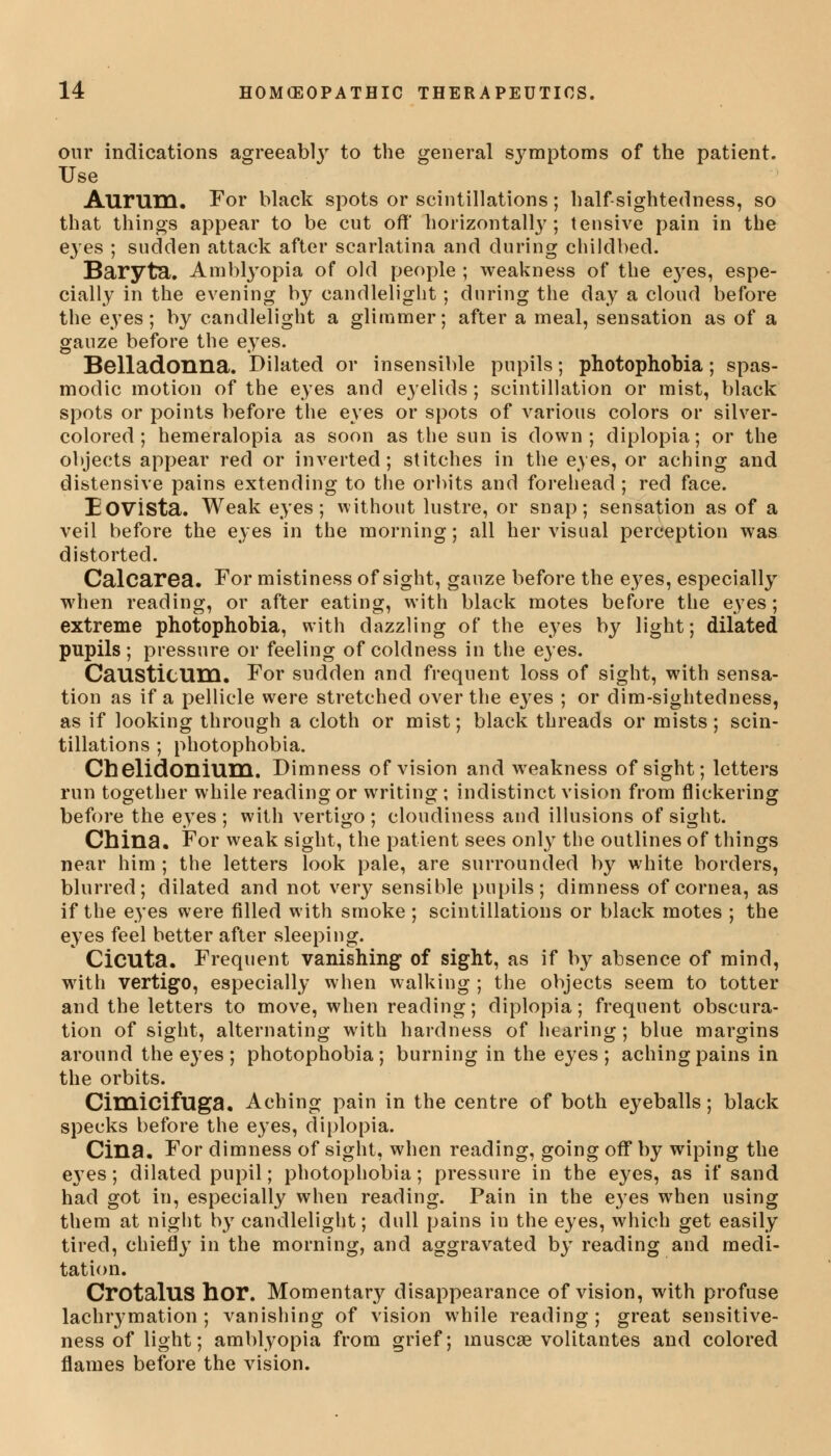 our indications agreeabty to the general symptoms of the patient. Use Aurum. For black spots or scintillations; half-sightedness, so that things appear to be cut off' horizontally; tensive pain in the eyes ; sudden attack after scarlatina and during childbed. Baryta. Amblyopia of old people ; weakness of the e}res, espe- cially in the evening by candlelight; during the day a cloud before the eyes; by candlelight a glimmer; after a meal, sensation as of a gauze before the eyes. Belladonna. Dilated or insensible pupils; photophobia; spas- modic motion of the eyes and eyelids ; scintillation or mist, black spots or points before the eyes or spots of various colors or silver- colored ; hemeralopia as soon as the sun is down; diplopia; or the objects appear red or inverted; stitches in the eyes, or aching and distensive pains extending to the orbits and forehead; red face. Eovista. Weak eyes; without lustre, or snap; sensation as of a veil before the eyes in the morning; all her visual perception was distorted. Calcarea. For mistiness of sight, gauze before the eyes, especially when reading, or after eating, with black motes before the eyes; extreme photophobia, with dazzling of the eyes by light; dilated pupils; pressure or feeling of coldness in the eyes. CaUStitUm. For sudden and frequent loss of sight, with sensa- tion as if a pellicle were stretched over the eyes ; or dim-sightedness, as if looking through a cloth or mist; black threads or mists; scin- tillations ; photophobia. Cbelidonium. Dimness of vision and weakness of sight; letters run together while reading or writing ; indistinct vision from flickering before the eyes ; with vertigo ; cloudiness and illusions of sight. China. For weak sight, the patient sees only the outlines of things near him ; the letters look pale, are surrounded by white borders, blurred; dilated and not very sensible pupils; dimness of cornea, as if the eyes were filled with smoke ; scintillations or black motes ; the eyes feel better after sleeping. Cicuta. Frequent vanishing of sight, as if by absence of mind, with vertigo, especially when walking ; the objects seem to totter and the letters to move, when reading; diplopia; frequent obscura- tion of sight, alternating with hardness of hearing; blue margins around the eyes ; photophobia; burning in the eyes ; aching pains in the orbits. Cimicifuga. Aching pain in the centre of both eyeballs; black specks before the eyes, diplopia. Cina. For dimness of sight, when reading, going off by wiping the e37es; dilated pupil; photophobia; pressure in the eyes, as if sand had got in, especially when reading. Pain in the e}res when using them at night by candlelight; dull pains in the eyes, which get easily tired, chiefly in the morning, and aggravated by reading and medi- tation. CrotalUS hor. Momentary disappearance of vision, with profuse lachrymation ; vanishing of vision while reading; great sensitive- ness of light; amblyopia from grief; muscae volitantes and colored flames before the vision.