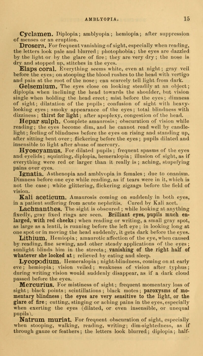 Cyclamen. Diplopia; amblyopia ; hemiopia; after suppression of menses or an eruption. Drosera. For frequent vanishing of sight, especially when reading, the letters look pale and blurred ; photophobia; the e3res are dazzled by the light or by the glare of tire; they are very dry ; the nose is dry and stopped up, stitches in the eyes. Elaps coral. Everything seems white, even at night; gray veil before the eyes; on stooping the blood rushes to the head with vertigo and pain at the root of the nose; can scarcely tell light from dark. Gelsemium. The eyes close on looking steadily at an object; diplopia when inclining the head towards the shoulder, but vision single when holding the head erect; mist before the eyes; dimness of sight; dilatation of the pupils; confusion of sight with heavy- looking eyes; smoky appearance of the eyes; total blindness with dizziness; thirst for light; after apoplexy, congestion of the head. Hepar SUlph. Complete amaurosis; obscuration of vision while reading; the eyes become dim, and he cannot read well by candle- light; feeling of blindness before the eyes on rising and standing up, after sitting bent over ; flickering before the eyes ; pupils dilated and insensible to light after abuse of mercury. HyoscyaniUS. For dilated pupils ; frequent spasms of the eyes and eyelids ; squinting, diplopia, hemeralopia; illusion of sight, as if everything were red or larger than it really is ; aching, stupefying pains over eyes. Ignatia. Asthenopia and amblyopia in females ; due to onanism. Dimness before one eye while reading, as if tears were in it, which is not the case ; white glittering, flickering zigzags before the field of vision. Kali aceticum. Amaurosis coming on suddenly in both e37es, in a patient suffering from acute nephritis. Cured by Kali acet. Lachnanthes. The sight is obscured ; while looking at anything fixedly, gray fixed rings are seen. Brilliant eyes, pupils much en- larged, with red cheeks; when reading or writing, a small gray spot, as large as a lentil, is running before the left eye; in looking long at one spot or in moving the head suddenly, it gets dark before the eyes. Lithium. Hemiopia; amaurotic affection of the e}<e, when caused b}7 reading, fine sewing, and other steady applications of the eyes ; sunlight blinds him in the streets; vanishing of the right half of whatever she looked at; relieved by eating and sleep. Lycopodium. Hemeralopia ; night-blindness, coming on at early eve; hemiopia; vision veiled; weakness of vision after typhus; during writing vision would suddenly disappear, as if a dark cloud passed before the eyes. MercuriUS. For mistiness of sight; frequent momentary loss of sight; black points; scintillations; black motes; paroxysms of mo- mentary blindness ; the eyes are very sensitive to the light, or the glare of fire ; cutting, stinging or aching pains in the eyes, especially when exerting the eyes (dilated, or even insensible, or unequal pupils). Natrum muriat. For frequent obscuration of sight, especially when stooping, walking, reading, writing; dim-sightedness, as if through gauze or feathers; the letters look blurred; diplopia; half-