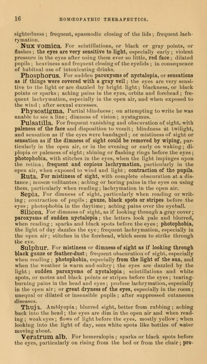 sightedness ; frequent, spasmodic closing of the lids ; frequent lach- rymation. Nux Vomica. For scintillations, or black or gray points, or flashes ; the eyes are very sensitive to light, especially early ; violent pressure in the eyes after using them ever so little, red face; dilated pupils ; heaviness and frequent closing of the eyelids ; in consequence of habitual use of intoxicating drinks. Phosphorus. For sudden paroxysms of nyctalopia, or sensations as if things were covered with a gray veil; the eyes are very sensi- tive to the light or are dazzled by bright light; blackness, or black points or sparks ; aching pains in the eyes, orbits and forehead ; fre- quent lachrymation, especially in the open air, and when exposed to the wind ; after sexual excesses. PhysoStigma. Partial blindness ; on attempting to write he was unable to see a line; dimness of vision ; nystagmus. Pulsatilla. For frequent vanishing and obscuration of sight, with paleness of the face and disposition to vomit; blindness at twilight, and sensation as if the eyes were bandaged ; or mistiness of sight or sensation as if the dimness of sight could be removed by wiping, par- ticularly in the open air, or in the evening or early on waking; di- plopia or paleness of sight; shining or flashing rings before the eyes; photophobia, with stitches in the eyes, when the light impinges upon the retina; frequent and copious lachrymation, particularly in the open air, when exposed to wind and light; contraction of the pupils. Ruta. For mistiness of sight, with complete obscuration at a dis- tance ; muscae volitantes; aching or boring pains in the eyes on using them, particularly when reading; lachrymation in the open air. Sepia. For dimness of sight, particularly when reading or writ- ing; contraction of pupils; gauze, black spots or stripes before the eyes ; photophobia in the daytime; aching pains over the e3reball. Silicea. For dimness of sight, as if looking through a gray cover; paroxysms of sudden nyctalopia; the letters look pale and blurred, when reading ; sparks and black spots before the eyes; photophobia, the light of day dazzles the eye; frequent lachrymation, especially in the open air; stitches in the forehead, which seem to strike through the eye. Sulphur. For mistiness or dimness of sight as if looking through black gauze or feather-dust; frequent obscuration of sight, especially when reading ; photophobia, especially from the light of the sun, and when the weather is warm and sultry; the eyes are dazzled by the light; sudden paroxysms of nyctalopia; scintillations and white spots, or motes and black points or stripes before the eyes; tearing- burning pains in the head and ejes ; profuse lachrymation, especially in the open air; or great dryness of the eyes, especially in the room; unequal or dilated or insensible pupils ; after suppressed cutaneous diseases. Thuja. Amblyopia; blurred sight, better from rubbing; aching back into the head ; the eyes are dim in the open air and when read- ing ; weak eyes ; flows of light before the eyes, mostly yellow ; when looking into the light of day, sees white spots like bottles of water moving about. Veratrum alb. For hemeralopia ; sparks or black spots before the eyes, particularly on rising from the bed or from the chair ; pro-