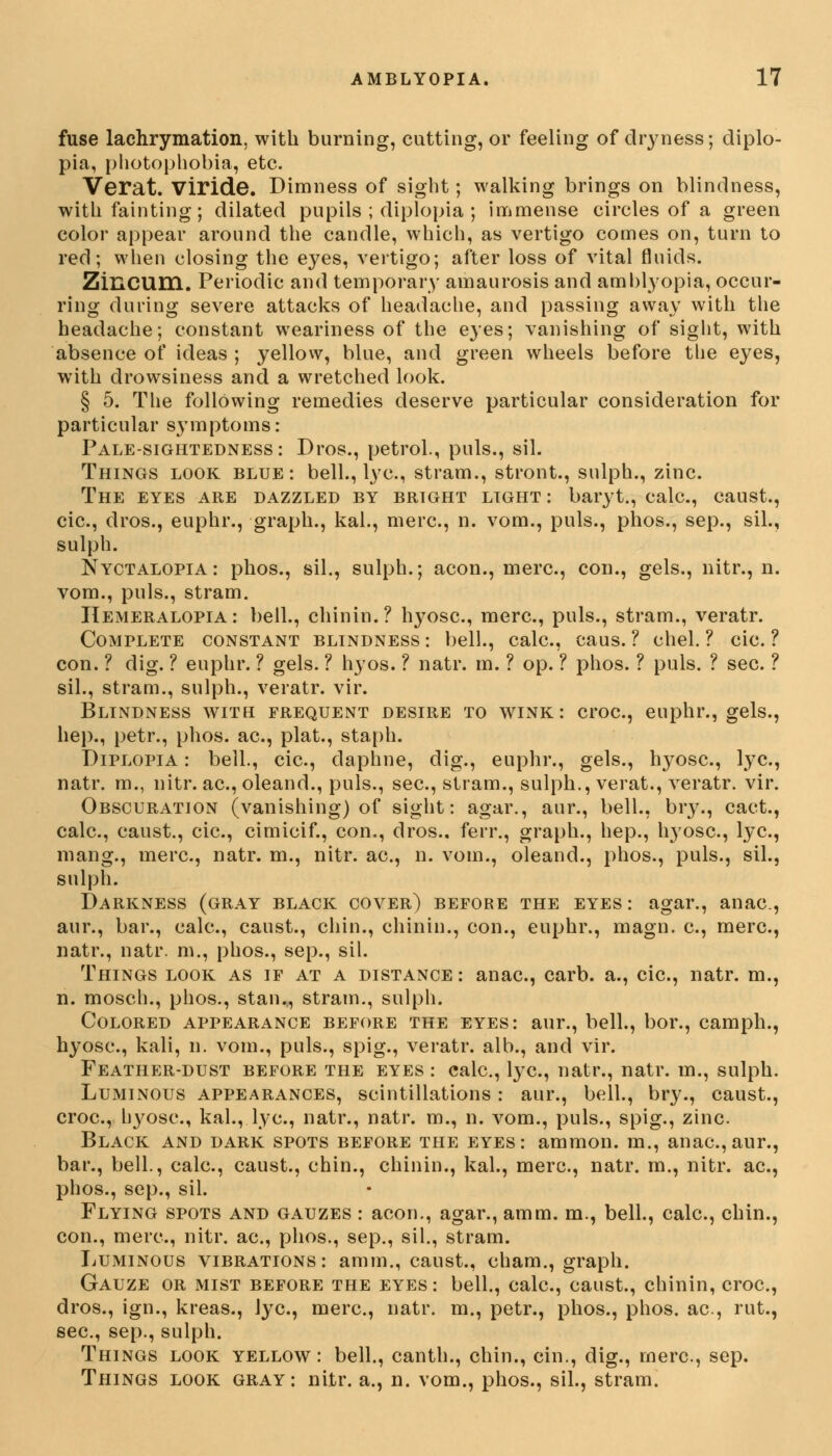 fuse lachrymation, with burning, cutting, or feeling of dryness; diplo- pia, photophobia, etc. Verat. Viride. Dimness of sight; walking brings on blindness, with fainting; dilated pupils ; diplopia ; immense circles of a green color appear around the candle, which, as vertigo comes on, turn to red; when closing the eyes, vertigo; after loss of vital fluids. Zincum. Periodic and temporary amaurosis and amblyopia, occur- ring during severe attacks of headache, and passing away with the headache; constant weariness of the eyes; vanishing of sight, with absence of ideas ; yellow, blue, and green wheels before the eyes, with drowsiness and a wretched look. § 5. The following remedies deserve particular consideration for particular symptoms: Pale-sightedness: Dros., petrol., puis., sil. Things look blue: bell., lye, stram., stront., sulph., zinc. The eyes are dazzled by bright light: baryt., calc, caust., cic, dros., euphr., graph., kal., mere, n. vom., puis., phos., sep., sil., sulph. Nyctalopia: phos., sil., sulph.; aeon., mere, con., gels., nitr., n. vom., puis., stram. Hemeralopia : bell., chinin.? hyose, mere, puis., stram., veratr. Complete constant blindness : bell., calc, caus. ? chel. ? cic. ? con. ? dig. ? euphr. ? gels. ? hyos. ? natr. m. ? op. ? phos. ? puis. ? sec. ? sil., stram., sulph., veratr. vir. Blindness with frequent desire to wink: croc, euphr., gels., hep., petr., phos. ae, plat., staph. Diplopia : bell., cic, daphne, dig., euphr., gels., hyose, lye, natr. m., nitr. ae, oleand., puis., see, stram., sulph., verat., veratr. vir. Obscuration (vanishing) of sight: agar., aur., bell., bry., cact., calc, caust., cic, cimicif., con., dros., ferr., graph., hep., hyose, lye, mang., mere, natr. m., nitr. ae, n. vom., oleand., phos., puis., sil., sulph. Darkness (gray black cover) before the eyes: agar., anae, aur., bar., calc, caust., chin., chinin., con., euphr., magn. e, mere, natr., natr. m., phos., sep., sil. Things look as if at a distance : anae, carb. a., cic, natr. m., n. mosch., phos., stan., strain., sulph. Colored appearance before the eyes: aur., bell., bor., camph., hyose, kali, n. vom., puis., spig., veratr. alb., and vir. Feather-dust before the eyes : calc, lye, natr., natr. m., sulph. Luminous appearances, scintillations: aur., bell., bry., caust., croc, byosc, kal., lye, natr., natr. m., n. vom., puis., spig., zinc. Black and dark spots before the eyes: ammon. m., anae, aur., bar., bell., calc, caust., chin., chinin., kal., mere, natr. m., nitr. ae, phos., sep., sil. Flying spots and gauzes : aeon., agar., amm. m., bell., calc, chin., con., mere, nitr. ae, phos., sep., sil., stram. Luminous vibrations: amm., caust., cham., graph. Gauze or mist before the eyes: bell., calc, caust., chinin, croc, dros., ign., kreas., Jye, mere, natr. m., petr., phos., phos. ae, rut., see, sep., sulph. Things look yellow: bell., canth., chin., cin., dig., mere, sep. Things look gray: nitr. a., n. vom., phos., sil., stram.