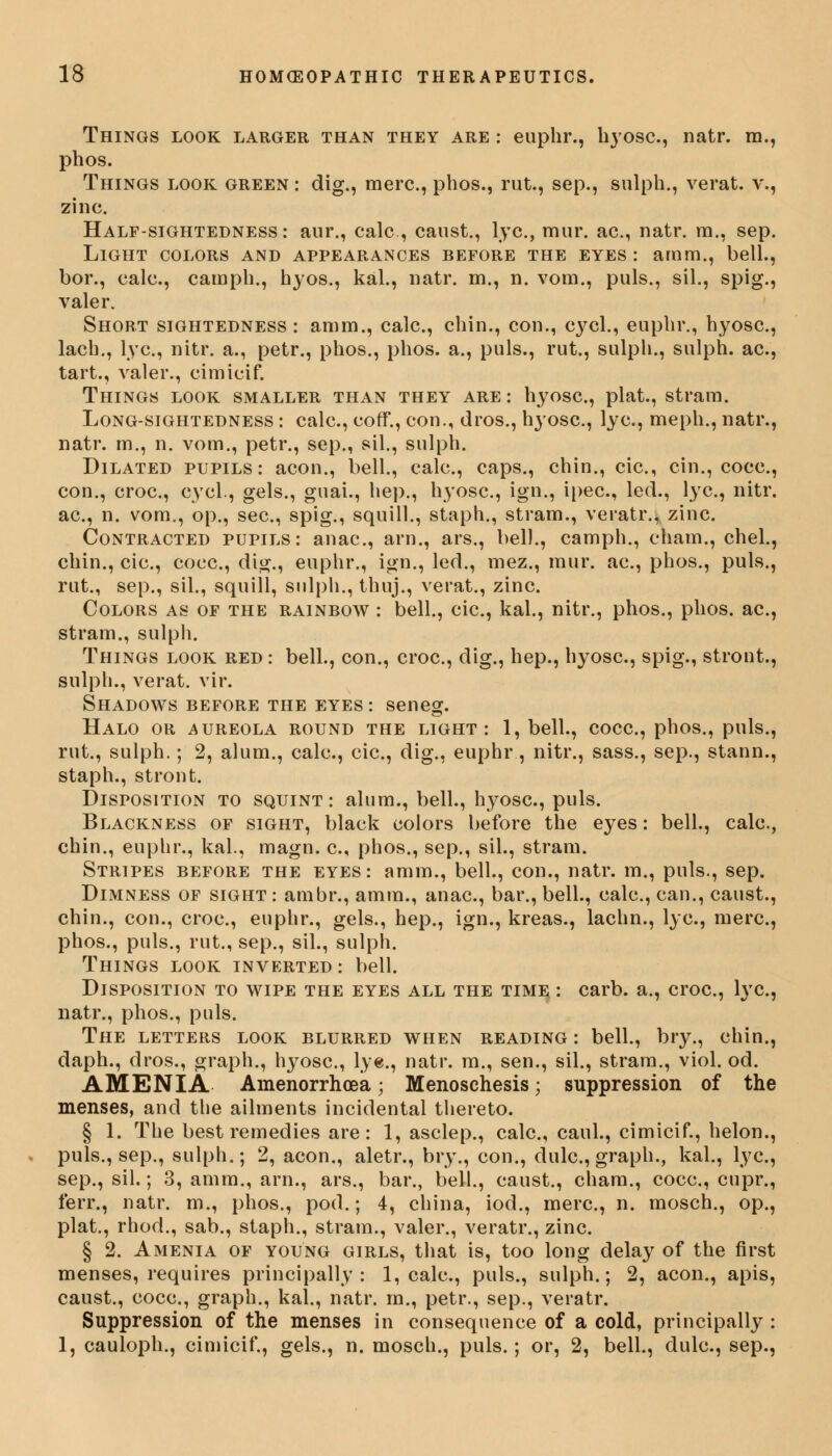 Things look larger than they are : euphr., hyosc., natr. m., phos. Things look green : dig., mere, phos., rut., sep., sulph., verat. v., zinc. Half-sightedness: anr., calc , canst., lye, mur. ac, natr. m., sep. Light colors and appearances before the eyes : arnm., bell., bor., calc, camph., hyos., kal., natr. m., n. vom., puis., sil., spig., valer. Short sightedness : amm., calc, chin., con., cj^cl., euphr., hyosc., lach., lye, nitr. a., petr., phos., phos. a., puis., rut., sulph., sulph. ac, tart., valer., cimicif. Things look smaller than they are : hyosc, plat., stram. Long-sightedness : calc, coff., con., dros., hyosc, lye, meph., natr., natr. rn., n. vom., petr., sep., sil., sulph. Dilated pupils: aeon., bell., calc, caps., chin., cic, cin., coce, con., croc, cycl., gels., guai., hep., hyosc, ign., ipec, led., lye, nitr. ac, n. vom., op., sec, spig., squill., staph., stram., veratr., zinc. Contracted pupils: anac, arn., ars., bell., camph., cham., chel., chin., cic, coce, dig., euphr., ign., led., mez., mur. ac, phos., puis., rut., sep., sil., squill, sulph., thuj., verat., zinc Colors as of the rainbow : bell., cic, kal., nitr., phos., phos. ac, stram., sulph. Things look red : bell., con., croc, dig., hep., hyosc, spig., stront., sulph., verat. vir. Shadows before the eyes : seneg. Halo or aureola round the light: 1, bell., coce, phos., puis., rut., sulph.; 2, alum., calc, cic, dig., euphr, nitr., sass., sep., stann., staph., stront. Disposition to squint: alum., bell., hyosc, puis. Blackness of sight, black colors before the eyes: bell., calc, chin., euphr., kal., magn. c, phos., sep., sil., stram. Stripes before the eyes: amm., bell., con., natr. m., puis., sep. Dimness of sight : ambr., amm., anac, bar., bell., calc, can., caust., chin., con., croc, euphr., gels., hep., ign., kreas., lachn., lye, mere, phos., puis., rut., sep., sil., sulph. Things look inverted: bell. Disposition to wipe the eyes all the time : carb. a., croc, rye, natr., phos., puis. The letters look blurred when reading : bell., bry., chin., daph., dros., graph., hyosc, lye, natr. m., sen., sil., stram., viol. od. AMENIA Amenorrhea \ Menoschesis; suppression of the menses, and the ailments incidental thereto. § 1. The best remedies are: 1, asclep., calc, caul., cimicif., helon., puis., sep., sulph.; 2, aeon., aletr., bry., con., dule, graph., kal., lye, sep., sil.; 3, amm., arn., ars., bar., bell., caust., cham., coce, cupr., ferr., natr. m., phos., pod.; 4, china, iod., mere, n. mosch., op., plat., rhod., sab., staph., strain., valer., veratr., zinc. § 2. Amenia of young girls, that is, too long delay of the first menses, requires principally: 1, calc, puis., sulph.; 2, aeon., apis, caust., coce, graph., kal., natr. m., petr., sep., veratr. Suppression of the menses in consequence of a cold, principally : 1, cauloph., cimicif., gels., n. mosch., puis.; or, 2, bell., dule, sep.,