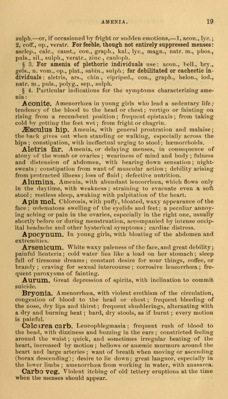 sulph.—or, if occasioned by fright or sudden emotions,—1, aeon., lye; 2, coflf., op., veratr. For feeble, though not entirely suppressed menses: asclep., calc, caust., con., graph., kal., lye, magn., natr. m., phos., puis., sil., sulph., veratr., zinc, cauloph. § 3. For amenia of plethoric individuals use: aeon., bell., bry., geis., n. vom., op., plat., sabin., sulph; for debilitated or cachectic in- dividuals : aletris, ars., chin , cipriped., con., graph., helon., iod., natr. m., puis., polyg., sep., sulph. § 4. Particular indications for the symptoms characterizing ame- nia: Aconite. Amenorrhoea in young girls who lead a sedentary life; tendency of the blood to the head or chest; vertigo or fainting on rising from a recumbent position; frequent epistaxis; from taking cold by o-ettinof the feet wet; from fright or chagrin. .ZEsCUlus hip. Amenia, with general prostration and malaise; the back gives out when standing or walking, especially across the hips ; constipation, with ineffectual urging to stool; haemorrhoids. Aletris far. Amenia, or delaying menses, in consequence of atony of the womb or ovaries ; weariness of mind and body ; fulness and distension of abdomen, with bearing down sensation; night- sweats ; constipation from want of muscular action ; debility arising from protracted illness; loss of fluid ; defective nutrition. Alumina. Amenia, with abundant leucorrhoea, which flows only in the daytime, with weakness ; straining to evacuate even a soft stool; restless sleep, awaking with palpitation of the heart. Apis mel. Chlorosis, with puffy, bloated, waxy appearance of the face ; oedematous swelling of the eyelids and feet; a peculiar annoy- ing aching or pain in the ovaries, especially in the right one, usually shortly before or during menstruation, accompanied by intense occip- ital headache and other hysterical symptoms; cardiac distress. Apocynum. In young girls, with bloating of the abdomen and extremities. Arsenicum. White waxy paleness of the face, and great debility; painful lienteria; cold water lies like a load on her stomach; sleep full of tiresome dreams; constant desire for sour things, coffee, or brandy ; craving for sexual intercourse ; corrosive leucorrhcea ; fre- quent paroxysms of fainting. Aurum. Great depression of spirits, with inclination to commit suicide. Bryonia. Amenorrhoea, with violent erethism of the circulation, congestion of blood to the head or chest; frequent bleeding of the nose, dry lips and thirst; frequent shudderings, alternating with a dry and burning heat; hard, dry stools, as if burnt; every motion is painful. Calcirea Carb. Leucophlegmasia; frequent rush of blood to the head, with dizziness and buzzing in the ears ; constricted feeling around the waist; quick, and sometimes irregular beating of the heart, increased by motion ; bellows or anaemic murmurs around the heart and large arteries ; want of breath when moving or ascending (borax descending); desire to lie down; great languor, especially in the lower limbs ; amenorrhoea from working in water, with anasarca. Carbo Veg. Violent itching of old tettery eruptions at the time when the menses should appear.