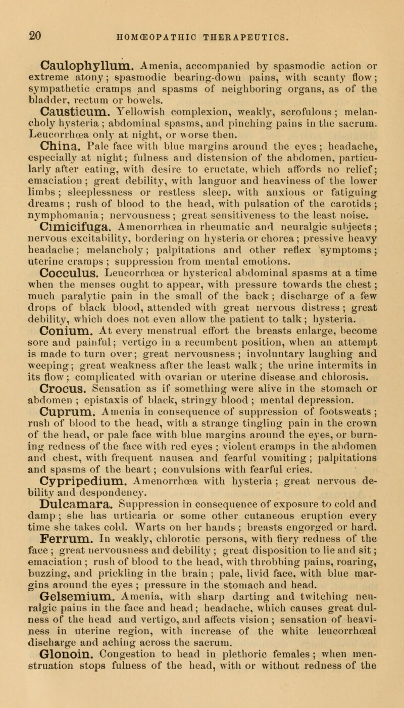 Caulophylluni. Amenia, accompanied by spasmodic action or extreme atony; spasmodic bearing-down pains, with scanty flow; sympathetic cramps and spasms of neighboring organs, as of the bladder, rectum or bowels. CaUStiCUm. Yellowish complexion, weakly, scrofulous ; melan- choly hysteria ; abdominal spasms, and pinching pains in the sacrum. Leucorrhcea only at night, or worse then. China. Pale face with blue margins around the eyes ; headache, especially at night; fulness and distension of the abdomen, particu- larly after eating, with desire to eructate, which affords no relief; emaciation ; great debility, with languor and heaviness of the lower limbs; sleeplessness or restless sleep, with anxious or fatiguing dreams ; rush of blood to the head, with pulsation of the carotids ; nj'mpbomania; nervousness; great sensitiveness to the least noise. Cimicifllga. Amenorrhcea in rheumatic and neuralgic subjects ; nervous excitability, bordering on hysteria or chorea; pressive heavy headache; melancholy; palpitations and other reflex symptoms; uterine cramps ; suppression from mental emotions. CoCCUlUS. Leucorrhcea or hysterical abdominal spasms at a time when the menses ought to appear, with pressure towards the chest; much paralytic pain in the small of the back ; discharge of a few drops of black blood, attended with great nervous distress ; great debility, which does not even allow the patient to talk; hysteria. Conium. At eveiy menstrual effort the breasts enlarge, become sore and painful; vertigo in a recumbent position, when an attempt is made to turn over; great nervousness; involuntary laughing and weeping; great weakness after the least walk; the urine intermits in its flow; complicated with ovarian or uterine disease and chlorosis. CroCUS. Sensation as if something were alive in the stomach or abdomen ; epistaxis of black, stringy blood ; mental depression. Cuprum. Amenia in consequence of suppression of footsweats ; rush of blood to the head, with a strange tingling pain in the crown of the head, or pale face with blue margins around the eyes, or burn- ing redness of the face with red eyes ; violent cramps in the abdomen and chest, with frequent nausea and fearful vomiting ; palpitations and spasms of the heart; convulsions with fearful cries. Cypripedium. Amenorrhcea with hysteria ; great nervous de- bility and despondency. Dulcamara. Suppression in consequence of exposure to cold and damp ; she has urticaria or some other cutaneous eruption every time she takes cold. Warts on her hands ; breasts engorged or hard. Ferrum. In weakly, chlorotic persons, with fiery redness of the face ; great nervousness and debility ; great disposition to lie and sit; emaciation ; rush of blood to the head, with throbbing pains, roaring, buzzing, and prickling in the brain ; pale, livid face, with blue mar- gins around the eyes ; pressure in the stomach and head. Gelsemium. Amenia, with sharp darting and twitching neu- ralgic pains in the face and head; headache, which causes great dul- ness of the head and vertigo, and affects vision ; sensation of heavi- ness in uterine region, with increase of the white leucorrhceai discharge and aching across the sacrum. Glonoin. Congestion to head in plethoric females ; when men- struation stops fulness of the head, with or without redness of the