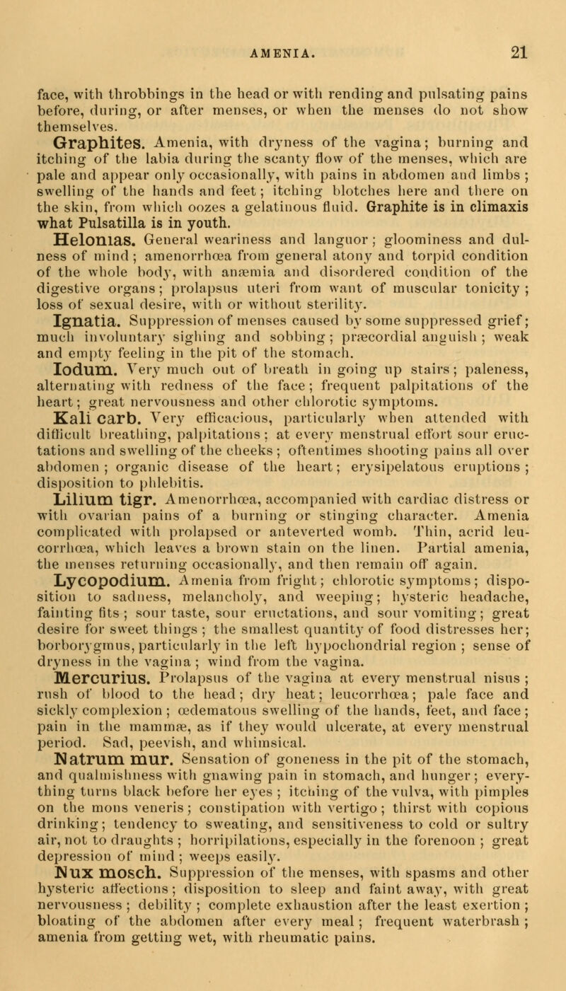 face, with throbbings in the head or with rending and pulsating pains before, during, or after menses, or when the menses do not show themselves. Graphites. Amenia, with dryness of the vagina; burning and itching of the labia during the scanty flow of the menses, which are pale and appear only occasionally, with pains in abdomen and limbs ; swelling of the hands and feet; itching blotches here and there on the skin, from which oozes a gelatinous fluid. Graphite is in climaxis what Pulsatilla is in youth. Helonias. General weariness and languor ; gloominess and dul- ness of mind ; amenorrhea from general atony and torpid condition of the whole body, with anaemia and disordered condition of the digestive organs; prolapsus uteri from want of muscular tonicity; loss of sexual desire, with or without sterilit}^. Ignatia. Suppression of menses caused by some suppressed grief; much involuntary sighing and sobbing; precordial anguish ; weak and empty feeling in the pit of the stomach. IoduHL. Very much out of breath in going up stairs; paleness, alternating with redness of the face ; frequent palpitations of the heart; great nervousness and other chlorotic symptoms. Kali Carb. Very efficacious, particularly when attended with difficult breathing, palpitations : at every menstrual effort sour eruc- tations and swelling of the cheeks ; oftentimes shooting pains all over abdomen ; organic disease of the heart; erysipelatous eruptions ; disposition to phlebitis. Lilium tigr. Amenorrhea, accompanied with cardiac distress or with ovarian pains of a burning or stinging character. Amenia complicated with prolapsed or anteverted womb. Thin, acrid leu- corrhcea, which leaves a brown stain on the linen. Partial amenia, the menses returning occasionally, and then remain off again. LyCOpodium. Amenia from fright; chlorotic symptoms; dispo- sition to sadness, melancholy, and weeping; hysteric headache, fainting fits ; sour taste, sour eructations, and sour vomiting; great desire for sweet things ; the smallest quantity of food distresses her; borborygmus, particularly in the left h}pochondrial region ; sense of dryness in the vagina; wind from the vagina. MercurillS. Prolapsus of the vagina at every menstrual nisus ; rush of blood to the head; dry heat; leucorrhcea; pale face and sickly complexion; edematous swelling of the hands, feet, and face; pain in the mammae, as if they would ulcerate, at every menstrual period. Sad, peevish, and whimsical. Natrum mur. Sensation of goneness in the pit of the stomach, and qualmishness with gnawing pain in stomach, and hunger; every- thing turns black before her eyes ; itching of the vulva, with pimples on the mons veneris; constipation with vertigo; thirst with copious drinking; tendency to sweating, and sensitiveness to cold or sultry air, not to draughts ; horripilations, especially in the forenoon ; great depression of mind ; weeps easily. NUX mosch.. Suppression of the menses, with spasms and other h}7steric affections; disposition to sleep and faint away, with great nervousness ; debility ; complete exhaustion after the least exertion ; bloating of the abdomen after every meal; frequent waterbrash ; amenia from getting wet, with rheumatic pains.