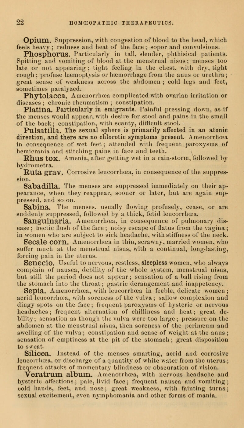 Opium. Suppression, with congestion of blood to the head, which feels heavy ; redness and heat of the face; sopor and convulsions. Phosphorus. Particularly in tall, slender, phthisical patients. Spitting and vomiting of blood at the menstrual nisus; menses too late or not appearing ; tight feeling in the chest, with dry, tight cough ; profuse haemoptysis or haemorrhage from the anus or urethra; great sense of weakness across the abdomen ; cold legs and feet, sometimes paralyzed. Phytolacca. Amenorrhoea complicated with ovarian irritation or diseases ; chronic rheumatism ; constipation. Platina. Particularly in emigrants. Painful pressing down, as if the menses would appear, with desire for stool and pains in the small of the back; constipation, with scant}7, difficult stool. Pulsatilla. The sexual sphere is primarily affected in an atonic direction, and there are no chlorotic symptoms present. Amenorrhoea in consequence of wet feet; attended with frequent paroxysms of hemicrania and stitching pains in face and teeth. Rhus tOX. Amenia, after getting wet in a rain-storm, followed by hydrometra. Ruta grav. Corrosive leucorrhoea, in consequence of the suppres- sion. Sabadilla. The menses are suppressed immediately on their ap- pearance, when they reappear, sooner or later, but are again sup- pressed, and so on. Sabina. The menses, usually flowing profusely, cease, or are suddenly suppressed, followed by a thick, fetid leucorrhcea. Sanguinaria. Amenorrhoea, in consequence of pulmonary dis- ease ; hectic flush of the face ; noisy escape of flatus from the vagina ; in women who are subject to sick headache, with stiffness of the neck. Secale COrn. Amenorrhoea in thin, scrawny, married women, who suffer much at the menstrual nisus, with a continual, long-lasting, forcing pain in the uterus. Senecio. Useful to nervous, restless, sleepless women, who always complain of nausea, debility of the whole system, menstrual nisus, but still the period does not appear; sensation of a ball rising from the stomach into the throat; gastric derangement and inappetency. Sepia. Amenorrhoea, with leucorrhcea in feeble, delicate women ; acrid leucorrhoea, with soreness of the vulva; sallow complexion and dingy spots on the face; frequent paroxysms of hysteric or nervous headaches ; frequent alternation of chilliness and heat; great de- bility; sensation as though the vulva were too large; pressure on the abdomen at the menstrual nisus, then soreness of the perineum and swelling of the vulva; constipation and sense of weight at the anus ; sensation of emptiness at the pit of the stomach ; great disposition to sweat. Silicea. Instead of the menses smarting, acrid and corrosive leucorrhoea, or discharge of a quantity of white water from the uterus ; frequent attacks of momentary blindness or obscuration of vision. Veratrum album. Amenorrhoea, with nervous headache and lrysteric affections; pale, livid face; frequent nausea and vomiting; cold hands, feet, and nose; great weakness, with fainting turns; sexual excitement, even nymphomania and other forms of mania.