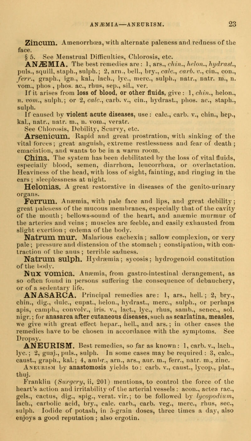 Zincum. Amenorrhoea, with alternate paleness and redness of the face. § 5. See Menstrual Difficulties, Chlorosis, etc. AN.ZEMIA. The best remedies are : 1, ars., chin., helon., hydrast., puis., squill, staph., sulph.; 2, arn., bell., bry., calc, carb. v., cin., con., /err., graph., ign., kal., lach., tyc, mere, sulph., natr., natr. m., n. vom., phos , phos. ac, rhus, sep., sil., ver. If it arises from loss of blood, or other fluids, give: 1, chin., helon., n. vom., sulph.; or 2, calc, carb. v., cin., hydrast., phos. ac, staph., sulph. If caused by violent acute diseases, use: calc, carb. v., chin., hep., kal., natr., natr. m., n. vom., veratr. See Chlorosis, Debility, Scurvy, etc. Arsenicum. Rapid and great prostration, with sinking of the vital forces; great anguish, extreme restlessness and fear of death ; emaciation, and wants to be in a warm room. China. The system has been debilitated by the loss of vital fluids, especially blood, semen, diarrhoea, leucorrhcea, or overlactation. Heaviness of the head, with loss of sight, fainting, and ringing in the ears ; sleeplessness at night. Helonias. A great restorative in diseases of the genito-urinary organs. Ferrum. Ansemia, with pale face and lips, and great debility; great paleness of the mucous membranes, especially that of the cavity of the mouth ; bellows-sound of the heart, and anaemic murmur of the arteries and veins ; muscles are feeble, and easily exhausted from slight exertion ; oedema of the body. Natrum mur. Malarious cachexia; sallow complexion, or very pale; pressure and distension of the stomach ; constipation, with con- traction of the anus ; terrible sadness. Natrum SUlph. Hydremia; sycosis; hydrogenoid constitution of the body. NUX Vomica. Anaemia, from gastro-intestinal derangement, as so often found in persons suffering the consequence of debauchery, or of a sedentary life. ANASARCA. Principal remedies are: 1, ars., hell.; 2, bry., chin., dig., dulc, eupat., helon., hydrast., mere, sulph., or perhaps apis, camph., convolv., iris, v., lact., lye, rhus, samb., senec, sol. nigr.; for anasarca after cutaneous diseases, such as scarlatina, measles, we give with great effect hepar., hell., and ars.; in other cases the remedies have to be chosen in accordance with the symptoms. See Dropsy. ANEURISM. Best remedies, so far as known : 1, carb. v., lach., lye.; 2, guaj., puis., sulph. In some cases may be required : 3, calc, caust., graph., kal.; 4, ambr., arn., ars., aur. m., ferr., natr. m., zinc. Aneurism by anastomosis yields to: carb. v., caust., lycop., plat., thuj. Franklin (Surgery, ii, 201) mentions, to control the force of the heart's action and irritability of the arterial vessels : aeon., actea rac, gels., cactus, dig., spig., verat. vir.; to be followed by lycopodium, lach., carbolic acid, bry., calc. carb., carb. veg., mere, rhus, sec, sulph. Iodide of potash, in 5-grain doses, three times a day, also enjoys a good reputation; also ergotin.