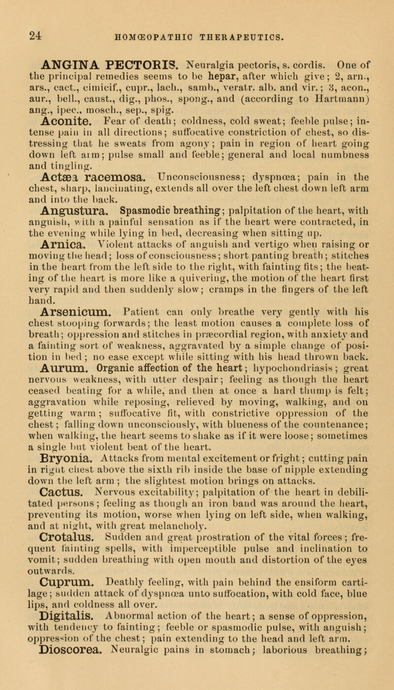 ANGINA PECTOKIS. Neuralgia pectoris, s. cordis. One of the principal remedies seems to be hepar, after which give; 2, arn., ars., cact., cimicif., cupr., lach., samb., veratr. alb. and vir.; 8, aeon., aur., bell., caust., dig., phos., spong., and (according to Hartmann) ang., ipec, mosch., sep., spig. Aconite. Fear of death; coldness, cold sweat; feeble pulse; in- tense pain in all directions; suffocative constriction of chest, so dis- tressing that he sweats from agony ; pain in region of heart going down left aim; pulse small and feeble; general and local numbness and tingling. ActSDa racemosa. Unconsciousness; dyspnoea; pain in the chest, sharp, lancinating, extends all over the left chest down left arm and into the back. AngUStura. Spasmodic breathing; palpitation of the heart, with anguish, with a painful sensation as if the heart were contracted, in the evening while lying in bed, decreasing when sitting up. Arnica. Violent attacks of anguish and vertigo when raising or moving the head; loss of consciousness; short panting breath; stitches in the heart from the left side to the right, with fainting fits; the beat- ing of the heart is more like a quivering, the motion of the heart first very rapid and then suddenly slow; cramps in the fingers of the left hand. Arsenicum. Patient can only breathe very gently with his chest stooping forwards; the least motion causes a complete loss of breath; oppression and stitches in precordial region, with anxiety and a fainting sort of weakness, aggravated b}T a simple change of posi- tion in bed; no ease except while sitting with his head thrown back. Aurum. Organic affection of the heart; hypochondriasis; great nervous weakness, with utter despair; feeling as though the heart ceased beating for a while, and then at once a hard thump is felt; aggravation while reposing, relieved by moving, walking, and on getting warm ; suffocative fit, with constrictive oppression of the chest; falling down unconsciously, with blueness of the countenance; when walking, the heart seems to shake as if it were loose; sometimes a single but violent beat of the heart. Bryonia. Attacks from mental excitement or fright; cutting pain in rignt chest above the sixth rib inside the base of nipple extending down the left arm ; the slightest motion brings on attacks. Cactus. Nervous excitability; palpitation of the heart in debili- tated persons; feeling as though an iron band was around the heart, preventing its motion, worse when lying on left side, when walking, and at night, with great melancholy. CrotalUS. Sudden and great prostration of the vital forces; fre- quent fainting spells, with imperceptible pulse and inclination to vomit; sudden breathing with open mouth and distortion of the eyes outwards. Cuprum. Deathly feeling, with pain behind the ensiform carti- lage; sudden attack of dyspnoea unto suffocation, with cold face, blue lips, and coldness all over. Digitalis. Abnormal action of the heart; a sense of oppression, with tendency to fainting; feeble or spasmodic pulse, with anguish; oppression of the chest; pain extending to the head and left arm. DiOSCOrea. Neuralgic pains in stomach; laborious breathing;