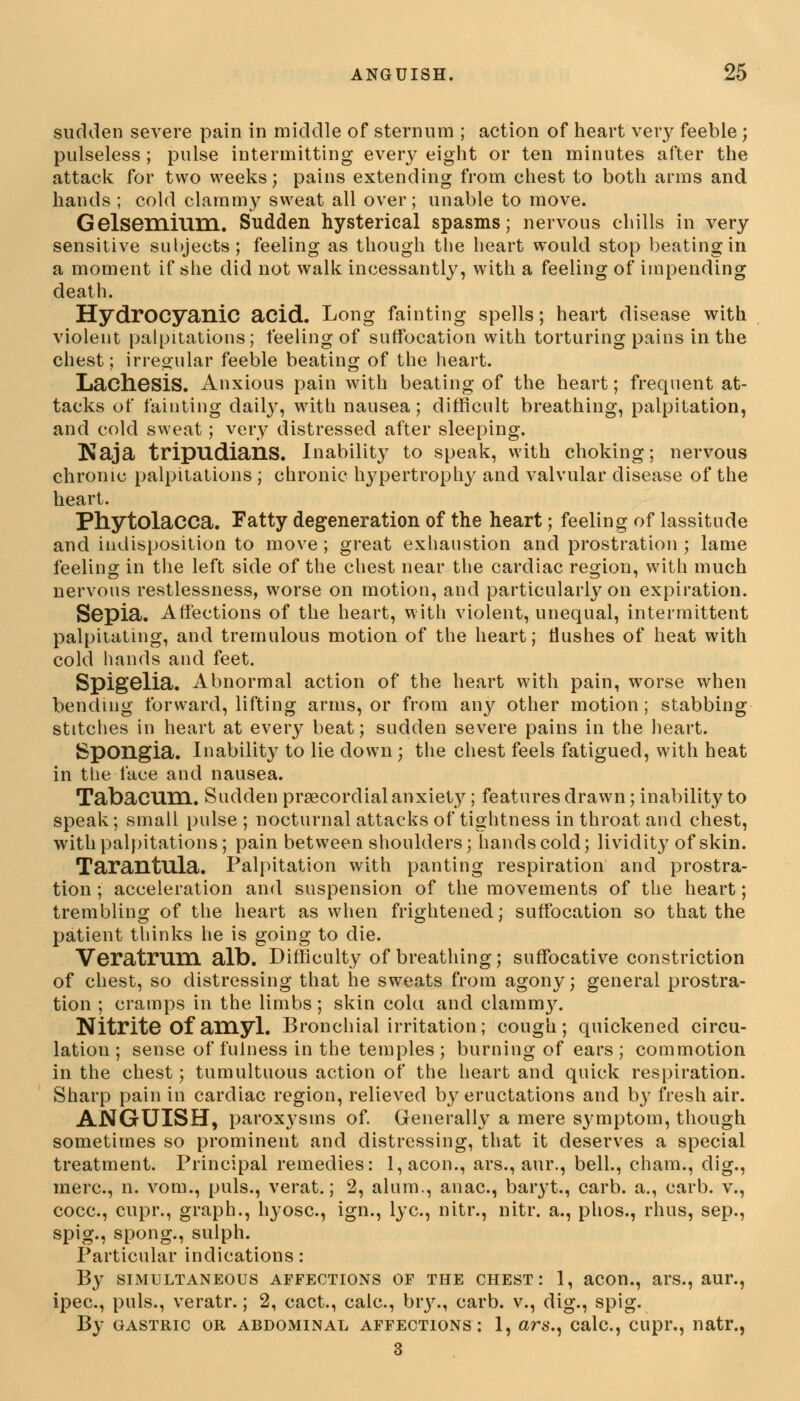 sudden severe pain in middle of sternum ; action of heart very feeble ; pulseless ; pulse intermitting every eight or ten minutes after the attack for two weeks; pains extending from chest to both arms and hands ; cold clammy sweat all over; unable to move. Gelsemium. Sudden hysterical spasms; nervous chills in very sensitive subjects; feeling as though the heart would stop beating in a moment if she did not walk incessantly, with a feeling of impending death. Hydrocyanic acid. Long fainting spells; heart disease with violent palpitations; feeling of suffocation with torturing pains in the chest; irregular feeble beating of the heart. Lachesis. Anxious pain with beating of the heart; frequent at- tacks of fainting daily, with nausea; difficult breathing, palpitation, and cold sweat; very distressed after sleeping. Kaja tripudians. Inability to speak, with choking; nervous chronic palpitations ; chronic hypertrophy and valvular disease of the heart. Phytolacca. Fatty degeneration of the heart; feeling of lassitude and indisposition to move ; great exhaustion and prostration ; lame feeling in the left side of the chest near the cardiac region, with much nervous restlessness, worse on motion, and particularly on expiration. Sepia. Affections of the heart, with violent, unequal, intermittent palpitating, and tremulous motion of the heart; Hushes of heat with cold hands and feet. Spigelia. Abnormal action of the heart with pain, worse when bending forward, lifting arms, or from anjr other motion; stabbing stitches in heart at every beat; sudden severe pains in the heart. JSpongia. Inability to lie down; the chest feels fatigued, with heat in the face and nausea. Tabacum. Sudden precordial anxiety; features drawn; inability to speak; small pulse; nocturnal attacks of tightness in throat and chest, with palpitations; pain between shoulders; hands cold; lividity of skin. Tarantula. Palpitation with panting respiration and prostra- tion ;' acceleration and suspension of the movements of the heart; trembling of the heart as when frightened; suffocation so that the patient thinks he is going to die. Veratrum alb. Difficulty of breathing; suffocative constriction of chest, so distressing that he sweats from agony; general prostra- tion ; cramps in the limbs; skin cola and clammjr. Nitrite Of am yl. Bronchial irritation; cough; quickened circu- lation; sense of fulness in the temples; burning of ears; commotion in the chest; tumultuous action of the heart and quick respiration. Sharp pain in cardiac region, relieved by eructations and by fresh air. ANGUISH, paroxysms of. Generally a mere symptom, though sometimes so prominent and distressing, that it deserves a special treatment. Principal remedies: l,acon., ars., aur., bell., cham., dig., mere, n. vom., puis., verat.; 2, alum., anac, baryt., carb. a., carb. v., cocc, cupr., graph., hyosc, ign., lye, nitr., nitr. a., phos., rhus, sep., spig., spong., sulph. Particular indications: By simultaneous affections of the chest: 1, aeon., ars., aur., ipec, puis., veratr.; 2, cact., calc, bry., carb. v., dig., spig. By gastric or abdominal affections: 1, ars., calc, cupr., natr., 3