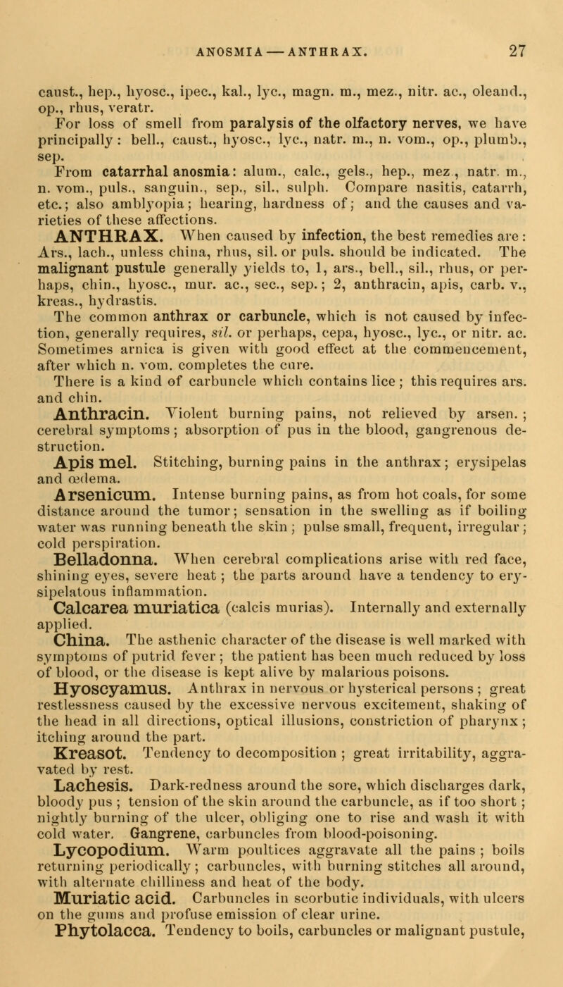 caust., hep., hyosc, ipec, kal., lye, magn. m., mez., nitr. ac, oleand., op., rhus, veratr. For loss of smell from paralysis of the olfactory nerves, we have principally : bell., caust., hyosc, lye, natr. m., n. vom., op., plumb., sep. From catarrhal anosmia: alum., calc, gels., hep., mez, natr. m., n. vom., puis., sanguin., sep., sil., sulph. Compare nasitis, catarrh, etc.; also amblyopia; hearing, hardness of; and the causes and va- rieties of these affections. ANTHRAX. When caused by infection, the best remedies are : Ars., lach., unless china, rhus, sil. or puis, should be indicated. The malignant pustule generally yields to, 1, ars., bell., sil., rhus, or per- haps, chin., hyosc, mur. ac, sec, sep.; 2, anthracin, apis, carb. v., kreas., hydrastis. The common anthrax or carbuncle, which is not caused by infec- tion, generally requires, sil. or perhaps, cepa, hyosc, lye, or nitr. ac. Sometimes arnica is given with good effect at the commencement, after which n. vom. completes the cure. There is a kind of carbuncle which contains lice ; this requires ars. and chin. Anthracin. Violent burning pains, not relieved by arsen. ; cerebral symptoms ; absorption of pus in the blood, gangrenous de- struction. Apis mel. Stitching, burning pains in the anthrax; erysipelas and oedema. Arsenicum. Intense burning pains, as from hot coals, for some distance around the tumor; sensation in the swelling as if boiling water was running beneath the skin ; pulse small, frequent, irregular ; cold perspiration. Belladonna. When cerebral complications arise with red face, shining eyes, severe heat ; the parts around have a tendency to ery- sipelatous inflammation. Calcarea muriatica (calcis murias). Internally and externally applied. China. The asthenic character of the disease is well marked with symptoms of putrid fever ; the patient has been much reduced by loss of blood, or the disease is kept alive by malarious poisons. HyOSCyaniUS. Anthrax in nervous or hysterical persons ; great restlessness caused by the excessive nervous excitement, shaking of the head in all directions, optical illusions, constriction of pharynx; itching around the part. KreaSOt. Tendency to decomposition ; great irritability, aggra- vated by rest. Lachesis. Dark-redness around the sore, which discharges dark, bloody pus ; tension of the skin around the carbuncle, as if too short ; nightly burning of the ulcer, obliging one to rise and wash it with cold water. Gangrene, carbuncles from blood-poisoning. Lycopodium. Warm poultices aggravate all the pains ; boils returning periodically; carbuncles, with burning stitches all around, with alternate chilliness and heat of the body. Muriatic acid. Carbuncles in scorbutic individuals, with ulcers on the gums and profuse emission of clear urine. Phytolacca. Tendency to boils, carbuncles or malignant pustule,