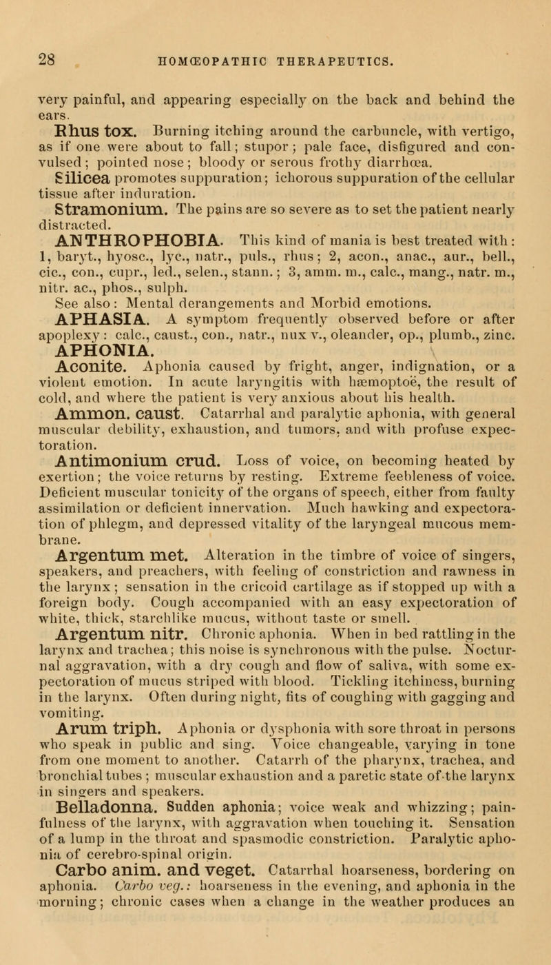 very painful, and appearing especially on the back and behind the ears. Rhus tOX. Burning itching around the carbuncle, with vertigo, as if one were about to fall; stupor; pale face, disfigured and con- vulsed ; pointed nose; bloody or serous frothy diarrhoea. Silicea promotes suppuration; ichorous suppuration of the cellular tissue after induration. Stramonium. The pains are so severe as to set the patient nearly distracted. ANTHROPHOBTA. This kind of mania is best treated with : 1, baryt., hyosc, lye, natr., puis., rhus; 2, aeon., anac, aur., bell., cic, con., cupr., led., selen., stann.; 3, amm. m., calc, mang., natr. m., nitr. ac, phos., sulph. See also: Mental derangements and Morbid emotions. APHASIA. A symptom frequently observed before or after apoplexy : calc, caust., con., natr., nux v., oleander, op., plumb., zinc. APHONIA. Aconite. Aphonia caused by fright, anger, indignation, or a violent emotion. In acute laryngitis with hsemoptoe, the result of cold, and where the patient is very anxious about his health. Ammon. caUSt. Catarrhal and paralytic aphonia, with general muscular debility, exhaustion, and tumors, and with profuse expec- toration. Antimonium crud. Loss of voice, on becoming heated by exertion; the voice returns by resting. Extreme feebleness of voice. Deficient muscular tonicit}7 of the organs of speech, either from faulty assimilation or deficient innervation. Much hawking and expectora- tion of phlegm, and depressed vitality of the laryngeal mucous mem- brane. Argentum met. Alteration in the timbre of voice of singers, speakers, and preachers, with feeling of constriction and rawness in the larynx; sensation in the cricoid cartilage as if stopped up with a foreign body. Cough accompanied with an easy expectoration of white, thick, starchlike mucus, without taste or smell. Argentum nitr. Chronic aphonia. When in bed rattling in the larynx and trachea; this noise is synchronous with the pulse. Noctur- nal aggravation, with a dry cough and flow of saliva, with some ex- pectoration of mucus striped with blood. Tickling itchiness, burning in the larynx. Often during night, fits of coughing with gagging and vomiting. Arum triph. Aphonia or dysphonia with sore throat in persons who speak in public and sing. Yoice changeable, varying in tone from one moment to another. Catarrh of the pharynx, trachea, and bronchial tubes ; muscular exhaustion and a paretic state of the larynx in singers and speakers. Belladonna. Sudden aphonia; voice weak and whizzing; pain- fulness of the larynx, with aggravation when touching it. Sensation of a lump in the throat and spasmodic constriction. Paralytic apho- nia of cerebro-spinal origin. CarbO anim. and Veget. Catarrhal hoarseness, bordering on aphonia. Carbo veg.: hoarseness in the evening, and aphonia in the morning; chronic cases when a change in the weather produces an