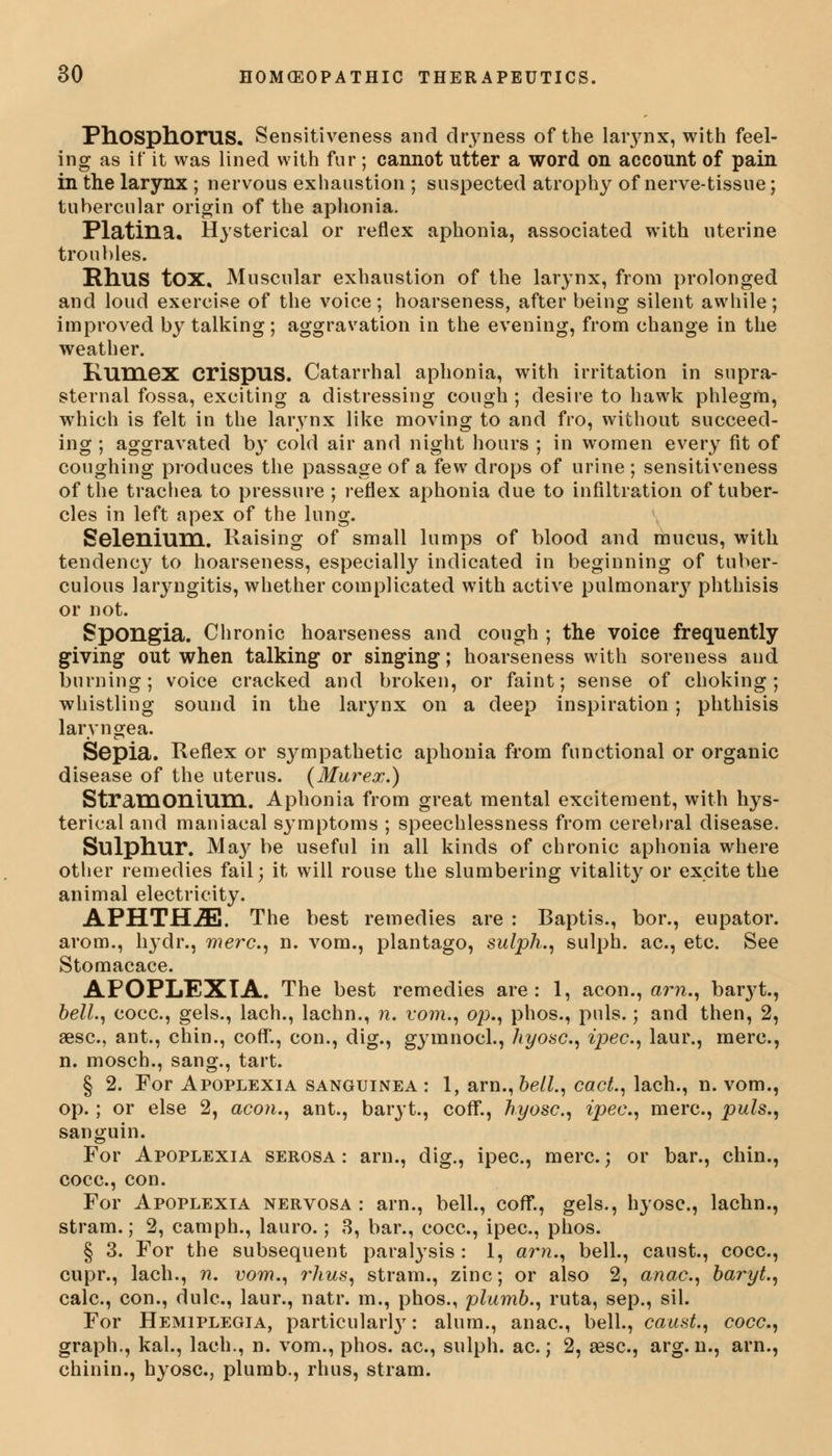 Phosphorus. Sensitiveness and dryness of the laiynx, with feel- ing as if it was lined with fur; cannot utter a word on account of pain in the larynx ; nervous exhaustion ; suspected atrophy of nerve-tissue; tubercular origin of the aphonia. Platina. Hysterical or reflex aphonia, associated with uterine troubles. Rhus tOX, Muscular exhaustion of the larynx, from prolonged and loud exercise of the voice; hoarseness, after being silent awhile; improved by talking; aggravation in the evening, from change in the weather. Rumex CrispUS. Catarrhal aphonia, with irritation in supra- sternal fossa, exciting a distressing cough ; desire to hawk phlegm, which is felt in the larynx like moving to and fro, without succeed- ing ; aggravated by cold air and night hours ; in women every fit of coughing produces the passage of a few drops of urine ; sensitiveness of the trachea to pressure ; reflex aphonia due to infiltration of tuber- cles in left apex of the lung. Selenium. Raising of small lumps of blood and mucus, with tendency to hoarseness, especially indicated in beginning of tuber- culous laryngitis, whether complicated with active pulmonary phthisis or not. Spongia. Chronic hoarseness and cough ; the voice frequently giving out when talking or singing; hoarseness with soreness and burning; voice cracked and broken, or faint; sense of choking; whistling sound in the larynx on a deep inspiration; phthisis laryngea. Sepia. Reflex or sympathetic aphonia from functional or organic disease of the uterus. (Murex.) Stramonium. Aphonia from great mental excitement, with hys- terical and maniacal sj^mptoms ; speechlessness from cerebral disease. Sulphur. Ma}' be useful in all kinds of chronic aphonia where other remedies fail; it will rouse the slumbering vitality or excite the animal electricity. APHTHAE. The best remedies are : Baptis., bor., eupator. arom., lrydr., mere, n. vom., plantago, sulph., sulph. ac, etc. See Stomacace. APOPLEXIA. The best remedies are: 1, aeon., am., baryt., bell., cocc, gels., lach., lachn., n. vom., op., phos., puis.; and then, 2, aese, ant., chin., coflT., con., dig., gymnocl., hyosc, ipec, laur., mere, n. mosch., sang., tart. § 2. For Apoplexia sanguinea : 1, arn., bell., cact., lach., n. vom., op.; or else 2, aeon., ant., baryt., coff., hyosc, ipee., mere, puis., sanguin. For Apoplexia serosa : arn., dig., ipec, mere.; or bar., chin., cocc, con. For Apoplexia nervosa : arn., bell., coff., gels., hyosc, lachn., stram.; 2, camph., lauro.; 3, bar., cocc, ipec, phos. § 3. For the subsequent paralysis : 1, am., bell., caust., cocc, cupr., lach., n. vom., ?*hus, stram., zinc; or also 2, anac, baryt., calc, con., dulc, laur., natr. m., phos., plumb., ruta, sep., sil. For Hemiplegia, particular^: alum., anac, bell., caust., cocc., graph., kal., lach., n. vom., phos. ac, sulph. ac.; 2, aesc, arg. n., arn., chinin., hyosc, plumb., rhus, stram.