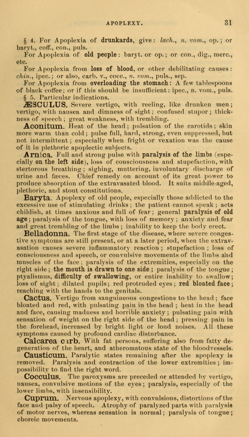 § 4. For Apoplexia of drunkards, give: lack., n. vom., op.; or baryt., cofif., con., puis. For Apoplexia of old people: baryt. or op.; or con., dig., mere, etc. For Apoplexia from loss of blood, or other debilitating causes: chin., ipec.; or also, carl), v., cocc, n. vom., puis., sep. For Apoplexia from overloading the stomach: A few tablespoons of black coffee; or if this should be insufficient: ipec, n. vora., puis. § 5. Particular indications. iESCULUS. Severe vertigo, with reeling, like drunken men; vertigo, with nausea and dimness of sight; confused stupor; thick- ness of speech ; great weakness, with trembling. Aconitum. Heat of the head ; pulsation of the carotids ; skin more warm than cold; pulse full, hard, strong, even suppressed, but not intermittent ; especially when fright or vexation was the cause of it in plethoric apoplectic subjects. Arnica. Full and strong pulse with paralysis of the limbs (espe- cially on the left side), loss of consciousness and stupefaction, with stertorous breathing ; sighing, muttering, involuntary discharge of urine and faeces. Chief remedy on account of its great power to produce absorption of the extravasated blood. It suits middle-aged, plethoric, and stout constitutions. Baryta. Apoplexy of old people, especially those addicted to the excessive use of stimulating drinks ; the patient cannot speak ; acts childish, at times anxious and full of fear; general paralysis of old age; paralysis of the tongue, with loss of memory; anxiety and fear and great trembling of the limbs; inability to keep the body erect. Belladonna. The first stage of the disease, where severe conges- tive symptoms are still present, or at a later period, when the extrav- asation causes severe inflammatory reaction ; stupefaction ; loss of consciousness and speech, or convulsive movements of the limbs and muscles of the face; paralysis of the extremities, especially on the right side ; the month is drawn to one side ; paralysis of the tongue ; ptyalismus, difficulty of swallowing, or entire inability to swallow; loss of sight; dilated pupils; red protruded eyes; red bloated face; reaching with the hands to the genitals. CactUS. Vertigo from sanguineous congestions to the head ; face bloated and red, with pulsating pain in the head ; heat in the head and face, causing madness and horrible anxiety; pulsating pain with sensation of weight on the right side of the head ; pressing pain in the forehead, increased by bright light or loud noises. All these S37mptorns caused by profound cardiac disturbance. Calcarea Cirb. With fat persons, suffering also from fatty de- generation of the heart, and atheromatous state of the bloodvessels. Causticum. Paralytic states remaining after the apoplexy is removed. Paralysis and contraction of the lower extremities ; im- possibility to find the right word. COCCUIUS. The paroxysms are preceded or attended by vertigo, nausea, convulsive motions of the eyes; paralysis, especially of the lower limbs, with insensibility. Cuprum. Nervous apoplexy, with convulsions, distortions of the face and palsy of speech. Atrophy of paralyzed parts with paralysis of motor nerves, whereas sensation is normal; paralysis of tongue; choreic movements.