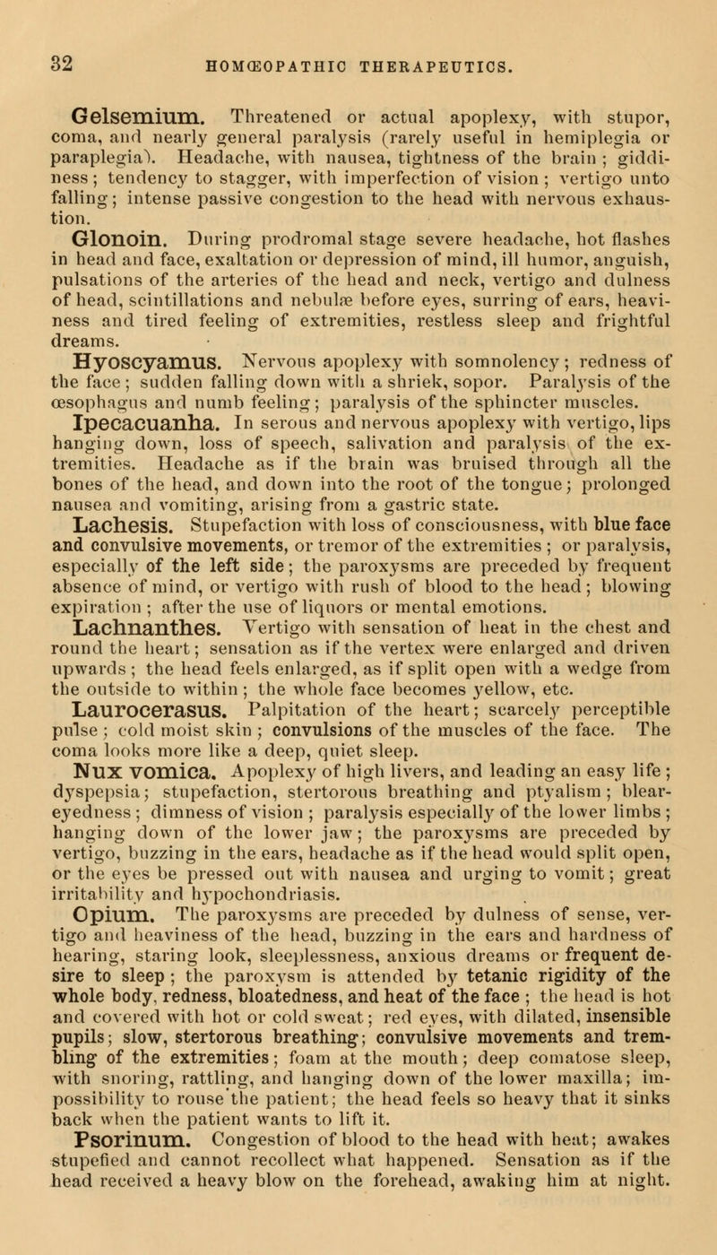 Gelsemilini. Threatened or actual apoplexy, with stupor, coma, and nearly general paralysis (rarely useful in hemiplegia or paraplegia). Headache, with nausea, tightness of the brain ; giddi- ness; tendency to stagger, with imperfection of vision ; vertigo unto falling; intense passive congestion to the head with nervous exhaus- tion. Glonoin. During prodromal stage severe headache, hot flashes in head and face, exaltation or depression of mind, ill humor, anguish, pulsations of the arteries of the head and neck, vertigo and dulness of head, scintillations and nebulse before eyes, surring of ears, heavi- ness and tired feeling of extremities, restless sleep and frightful dreams. HyOSCyamUS. Nervous apoplexy with somnolency; redness of the face ; sudden falling down witli a shriek, sopor. Paralysis of the oesophagus and numb feeling; paralysis of the sphincter muscles. Ipecacuanha. In serous and nervous apoplexy with vertigo, lips hanging down, loss of speech, salivation and paralysis of the ex- tremities. Headache as if the brain was bruised through all the bones of the head, and down into the root of the tongue; prolonged nausea and vomiting, arising from a gastric state. Lachesis. Stupefaction with loss of consciousness, with blue face and convulsive movements, or tremor of the extremities ; or paralysis, especially of the left side; the paroxysms are preceded by frequent absence of mind, or vertigo with rush of blood to the head; blowing expiration ; after the use of liquors or mental emotions. Lachnantlies. Vertigo with sensation of heat in the chest and round the heart; sensation as if the vertex were enlarged and driven upwards; the head feels enlarged, as if split open with a wedge from the outside to within; the whole face becomes yellow, etc. LaurOCeraSUS. Palpitation of the heart; scarcely perceptible pulse ; cold moist skin ; convulsions of the muscles of the face. The coma looks more like a deep, quiet sleep. Nux vomica. Apoplexy of high livers, and leading an easy life ; dyspepsia; stupefaction, stertorous breathing and ptyalism ; blear- eyedness ; dimness of vision ; paralysis especially of the lower limbs ; hanging down of the lower jaw; the paroxysms are preceded by vertigo, buzzing in the ears, headache as if the head would split open, or the eyes be pressed out with nausea and urging to vomit; great irritability and hypochondriasis. Opium. The paroxysms are preceded by dulness of sense, ver- tigo and heaviness of the head, buzzing in the ears and hardness of hearing, staring look, sleeplessness, anxious dreams or frequent de- sire to sleep ; the paroxysm is attended by tetanic rigidity of the whole body, redness, bloatedness, and heat of the face ; the head is hot and covered with hot or cold sweat; red eyes, with dilated, insensible pupils; slow, stertorous breathing; convulsive movements and trem- bling of the extremities; foam at the mouth; deep comatose sleep, with snoring, rattling, and hanging down of the lower maxilla; im- possibility to rouse'the patient; the head feels so heavy that it sinks back when the patient wants to lift it. Psorinum. Congestion of blood to the head with heat; awakes stupefied and cannot recollect what happened. Sensation as if the head received a heavy blow on the forehead, awaking him at night.