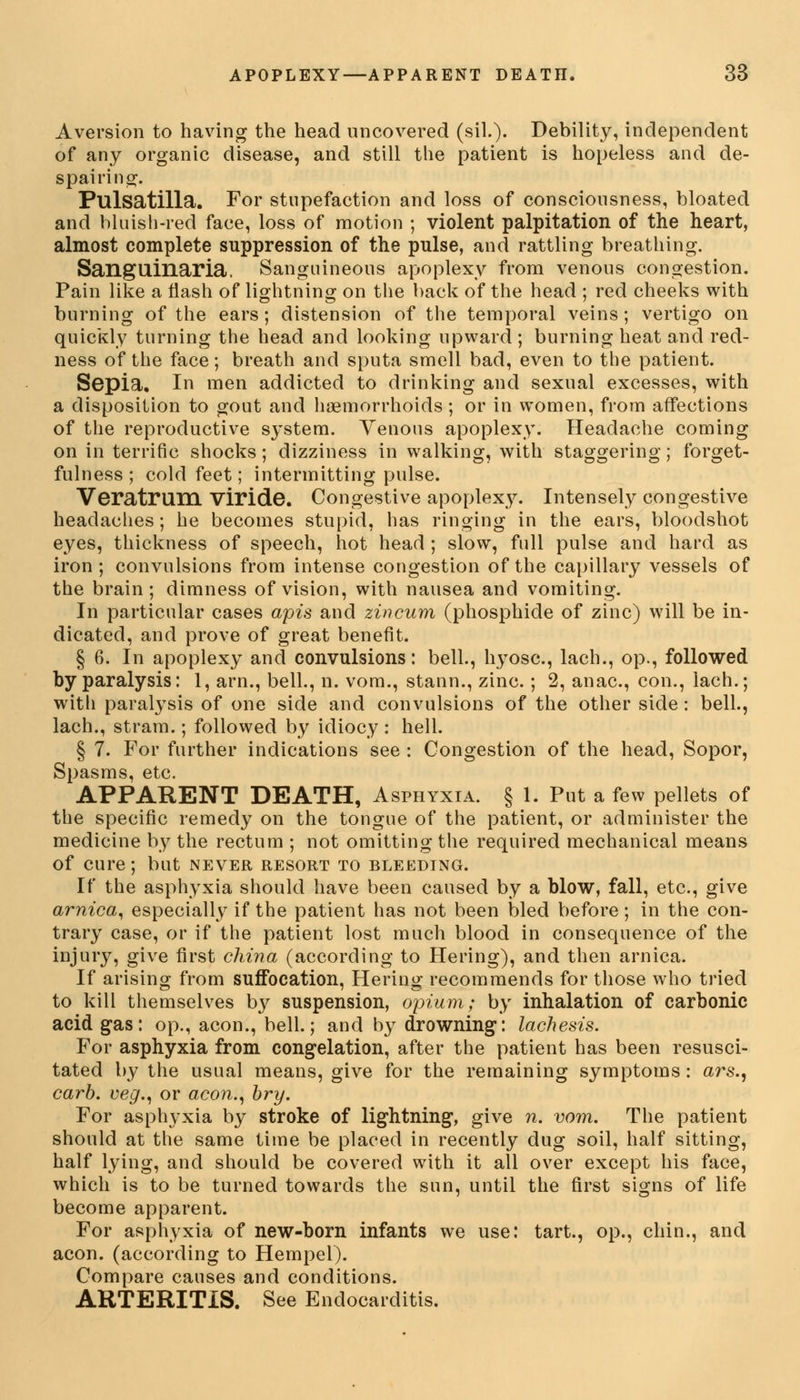 Aversion to having the head uncovered (ail.). Debility, independent of any organic disease, and still the patient is hopeless and de- spairing. Pulsatilla. For stupefaction and loss of consciousness, bloated and bluish-red face, loss of motion ; violent palpitation of the heart, almost complete suppression of the pulse, and rattling breathing. Sangllinaria, Sanguineous apoplexy from venous congestion. Pain like a flash of lightning on the back of the head ; red cheeks with burning of the ears; distension of the temporal veins; vertigo on quickly turning the head and looking upward ; burning heat and red- ness of the face; breath and sputa smell bad, even to the patient. Sepia, In men addicted to drinking and sexual excesses, with a disposition to gout and haemorrhoids; or in women, from affections of the reproductive system. Venous apoplexy. Headache coming on in terrific shocks; dizziness in walking, with staggering; forget- fulness ; cold feet; intermitting pulse. Veratrum Viride. Congestive apoplexy. Intensely congestive headaches; he becomes stupid, has ringing in the ears, bloodshot eyes, thickness of speech, hot head ; slow, full pulse and hard as iron ; convulsions from intense congestion of the capillary vessels of the brain ; dimness of vision, with nausea and vomiting. In particular cases apis and zincum (phosphide of zinc) will be in- dicated, and prove of great benefit. § 6. In apoplexy and convulsions: bell., hyosc, lach., op., followed by paralysis: 1, arm, bell., n. vom., stann., zinc.; 2, anac, con., lach.; with paralysis of one side and convulsions of the other side : bell., lach., stram.; followed by idiocy : hell. § 7. For further indications see : Congestion of the head, Sopor, Spasms, etc. APPARENT DEATH, Asphyxia. § 1. Put a few pellets of the specific remedy on the tongue of the patient, or administer the medicine by the rectum ; not omitting the required mechanical means of cure; but never resort to bleeding. If the asphyxia should have been caused by a blow, fall, etc., give arnica, especially if the patient has not been bled before; in the con- trary case, or if the patient lost much blood in consequence of the injury, give first china (according to Hering), and then arnica. If arising from suffocation, Hering recommends for those who tried to kill themselves by suspension, opium; by inhalation of carbonic acid gas: op., aeon., bell.; and by drowning, lachesis. For asphyxia from congelation, after the patient has been resusci- tated by the usual means, give for the remaining symptoms: ars., carb. veg., or aeon., bry. For asphyxia by stroke of lightning, give n. vom. The patient should at the same time be placed in recently dug soil, half sitting, half lying, and should be covered with it all over except his face, which is to be turned towards the sun, until the first signs of life become apparent. For asphyxia of new-born infants we use: tart., op., chin., and aeon, (according to Hempel). Compare causes and conditions. ARTERITIS. See Endocarditis.