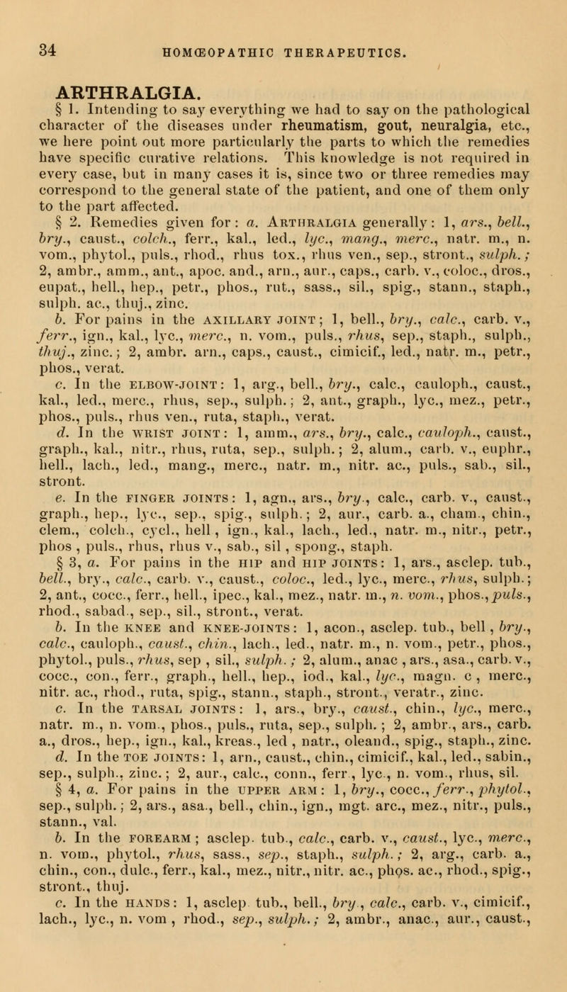 ARTHRALGIA. § 1. Intending to say everything we had to say on the pathological character of the diseases under rheumatism, gout, neuralgia, etc., we here point out more particularly the parts to which the remedies have specific curative relations. This knowledge is not required in every case, but in many cases it is, since two or three remedies may correspond to the general state of the patient, and one of them only to the part affected. § 2. Remedies given for: a. Arthralgia generally: 1, ars., bell., bry., canst., colch., ferr., kal., led., lye, mang., mere, natr. m., n. vom., phytol., puis., rhod., rhus tox., rhus ven., sep., stront., sulph.; 2, ambr., amm., ant., apoc. and., arn., aur., caps., carb. v., coloc, dros., eupat., hell., hep., petr., phos., rut., sass., sil., spig., stann., staph., sulph. ac, thuj., zinc. b. For pains in the axillary joint; 1, bell., bry., calc, carb. v., ferr., ign., kal., lye, mere, n. vom., puis., rhus, sep., staph., sulph., thuj., zinc.; 2, ambr. arn., caps., caust., cimicif., led., natr. m., petr., phos., verat. c In the elbow-joint: 1, arg., bell., bry., calc, cauloph., canst., kal., led., mere, rhus, sep., sulph.; 2, ant., graph., lye, mez., petr., phos., puis., rhus ven., ruta, staph., verat. d. In the wrist joint: 1, amm., ars., bry., calc, cauloph., canst., graph., kal., nitr., rhus, ruta, sep., sulph.; 2, alum., carb. v., euphr., hell., lach., led., mang., mere, natr. m., nitr. ae, puis., sab., sil., stront. e. In the finger joints: 1, agn., ars., bry., calc, carb. v., canst., graph., hep., lye, sep., spig., sulph.; 2, aur., carb. a., cham., chin., clem., colch., cycl., hell, ign., kal., lach., led., natr. m., nitr., petr., phos , puis., rhus, rhus v., sab., sil, spong., staph. § 3, a. For pains in the hip and hip joints: 1, ars., asclep. tub., bell, bry., calc, carb. v., caust., coloc, led., lye, mere, rhus, sulph.; 2, ant., coce, ferr., hell., ipee, kal., mez., natr. in., n. vom., phos., puis., rhod., sabad., sep., sil., stront., verat. b. In the knee and knee-joints: 1, aeon., asclep. tub., bell, bry., calc, cauloph., caust., chin., lach., led., natr. m., n. vom., petr., phos., phytol., puis., rhus, sep , sil., sulph. ; 2, alum., anac , ars., asa., carb. v., coce, con., ferr., graph., hell., hep., iod., kal., lye, magu. c , mere, nitr. ae, rhod., ruta, spig., stann., staph., stront., veratr., zinc. c In the tarsal joints: 1, ars., bry., caust., chin., lye, mere, natr. m., n. vom., phos., puis., ruta, sep., sulph. ; 2, ambr., ars., carb. a., dros., hep., ign., kal., kreas., led , natr., oleand., spig., staph., zinc. d. In the toe joints: 1, arn., caust., chin., cimicif., kal., led., sabin., sep., sulph., zinc; 2, aur., calc, conn., ferr, lye, n. vom., rhus, sil. § 4, a. For pains in the upper arm: 1, bry., coce, ferr., phytol., sep., sulph.; 2, ars., asa., bell., chin., ign., mgt. are, mez., nitr., puis., stann., val. b. In the forearm ; asclep. tub., calc, carb. v., caust., lye, mere, n. vom., phytol., rhus, sass., sep., staph., sulph.; 2, arg., carb. a., chin., con., dule, ferr., kal., mez., nitr., nitr. ae, phos. ae, rhod., spig., stront., thuj. c In the hands: 1, asclep tub., bell., bry., calc, carb. v., cimicif., lach., lye, n. vom, rhod., sep., sulph.; 2, ambr., anac, aur., caust.,