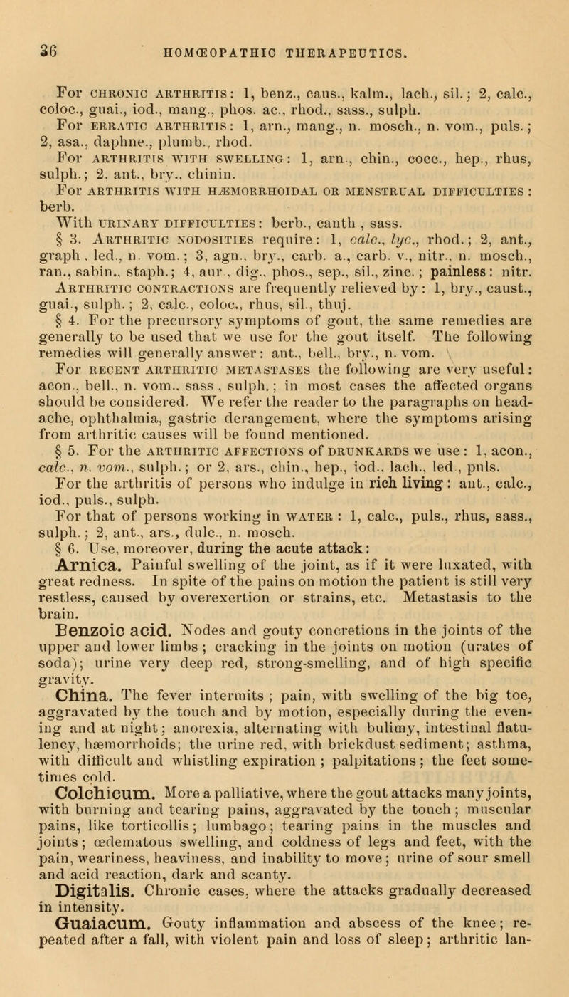 For chronic arthritis: 1, benz., caus., kalm., lach., sil.; 2, calc, coloc, guai., iod., mang., phos. ac, rhod., sass., sulph. For erratic arthritis: 1, am., mang., n. mosch., n. vom., puis.; 2, asa., daphne., plumb., rhod. For arthritis with swelling: 1, arn., chin., coco., hep., rhus, sulph.; 2, ant., bry., chinin. For arthritis with hemorrhoidal or menstrual difficulties : berb. With urinary difficulties: berb., canth , sass. § 3. Arthritic nodosities require: 1, calc, lye, rhod.; 2, ant., graph , led., n. vom.; 3, agn.. bry., carb. a., carb. v., nitr., n. mosch., ran., sabin., staph.; 4, aur., dig., phos., sep., sil., zinc.; painless: nitr. Arthritic contractions are frequently relieved by : 1, bry., caust., guai., sulph.; 2, calc, coloc, rhus, sil., thuj. § 4. For the precursory symptoms of gout, the same remedies are generally to be used that we use for the gout itself. The following remedies will generally answer: ant., bell., bry., n. vom. For recent arthritic metastases the following are very useful: aeon., bell., n. vom.. sass , sulph.; in most cases the affected organs should be considered. We refer the reader to the paragraphs on head- ache, ophthalmia, gastric derangement, where the symptoms arising from arthritic causes will be found mentioned. § 5. For the arthritic affections of drunkards we use : 1, aeon., calc, n. vom., sulph.; or 2, ars., chin., hep., iod., lacli., led , puis. For the arthritis of persons who indulge in rich living: ant., calc, iod., puis., sulph. For that of persons working in water : 1, calc, puis., rhus, sass., sulph.; 2, ant., ars., dulc, n. mosch. § 6. Use, moreover, during the acute attack: Amica. Painful swelling of the joint, as if it were luxated, with great redness. In spite of the pains on motion the patient is still very restless, caused by overexertion or strains, etc Metastasis to the brain. Benzoic acid. Nodes and gouty concretions in the joints of the upper and lower limbs ; cracking in the joints on motion (urates of soda); urine very deep red, strong-smelling, and of high specific gravity. China. The fever intermits ; pain, with swelling of the big toe, aggravated by the touch and by motion, especially during the even- ing and at night; anorexia, alternating with bulimy, intestinal flatu- lency, haemorrhoids; the urine red, with brickdust sediment; asthma, with difficult and whistling expiration ; palpitations; the feet some- times cold. ColchiCUni. More a palliative, where the gout attacks many joints, with burning and tearing pains, aggravated by the touch; muscular pains, like torticollis; lumbago; tearing pains in the muscles and joints; (edematous swelling, and coldness of legs and feet, with the pain, weariness, heaviness, and inability to move; urine of sour smell and acid reaction, dark and scanty. Digitalis. Chronic cases, where the attacks gradually decreased in intensity. GuaiaCUm. Gouty inflammation and abscess of the knee; re- peated after a fall, with violent pain and loss of sleep; arthritic Ian-