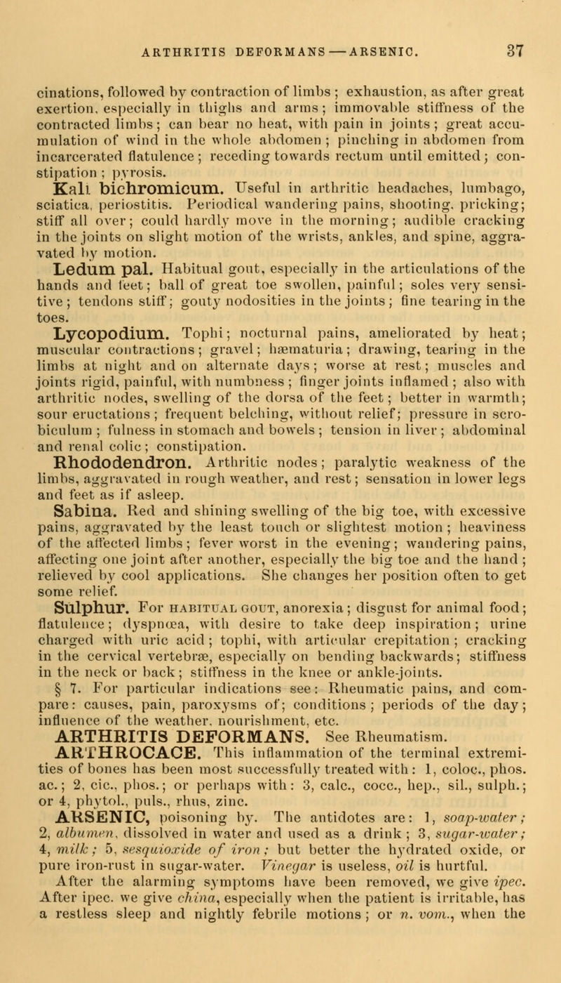 cinations, followed by contraction of limbs ; exhaustion, as after great exertion, especially in thighs and arms; immovable stiffness of the contracted limbs; can bear no heat, with pain in joints; great accu- mulation of wind in the whole abdomen ; pinching in abdomen from incarcerated flatulence; receding towards rectum until emitted; con- stipation ; pyrosis. Kail bichroniicuni. Useful in arthritic headaches, lumbago, sciatica, periostitis. Periodical wandering pains, shooting, pricking; stiff all over; could hardly move in the morning; audible cracking in the joints on slight motion of the wrists, ankles, and spine, aggra- vated by motion. Ledum pal. Habitual gout, especially in the articulations of the hands and feet; ball of great toe swollen, painful; soles very sensi- tive ; tendons stiff; gouty nodosities in the joints ; fine tearing in the toes. LyCOpodillHl. Tophi; nocturnal pains, ameliorated by heat; muscular contractions; gravel; hsematuria; drawing, tearing in the limbs at night and on alternate days; worse at rest; muscles and joints rigid, painful, with numbness ; finger joints inflamed ; also with arthritic nodes, swelling of the dorsa of the feet; better in warmth; sour eructations ; frequent belching, without relief; pressure in scro- biculum ; fulness in stomach and bowels ; tension in liver ; abdominal and renal colic; constipation. Rhododendron. Arthritic nodes ; paralytic weakness of the limbs, aggravated in rough weather, and rest; sensation in lower legs and feet as if asleep. Sabina. Red and shining swelling of the big toe, with excessive pains, aggravated b}' the least touch or slightest motion ; heaviness of the affected limbs; fever worst in the evening; wandering pains, affecting one joint after another, especially the big toe and the hand ; relieved by cool applications. She changes her position often to get some relief. Sulphur. For habitual gout, anorexia ; disgust for animal food; flatulence; dyspnoea, with desire to take deep inspiration; urine charged with uric acid ; tophi, with articular crepitation ; cracking in the cervical vertebrae, especially on bending backwards; stiffness in the neck or back; stiffness in the knee or ankle-joints. § 7. For particular indications see: Rheumatic pains, and com- pare: causes, pain, paroxysms of; conditions; periods of the day; influence of the weather, nourishment, etc. ARTHRITIS DEFORMANS. See Rheumatism. ARTHROCACE. This inflammation of the terminal extremi- ties of bones has been most successfully treated with : 1, coloc, phos. ac.; 2, cic, phos.; or perhaps with: 3, calc, cocc, hep., sil., sulph.; or 4, phytol., puis., rhus, zinc. ARSENIC, poisoning by. The antidotes are: 1, soap-water; 2, albumen, dissolved in water and used as a drink; 3, sugar-water; 4, milk; 5, sesquioxide of iron; but better the lrydrated oxide, or pure iron-rust in sugar-water. Vinegar is useless, oil is hurtful. After the alarming symptoms have been removed, we give ipec. After ipec. we give china, especially wdien the patient is irritable, has a restless sleep and nightly febrile motions ; or n. vom., when the