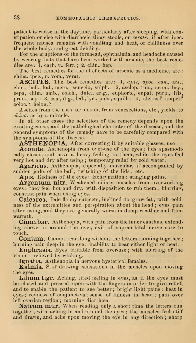 patient is worse in the daytime, particularly after sleeping, with con- stipation or else with diarrhoeic slim}^ stools, or veratr., if after ipec. frequent nausea remains with vomiting and heat, or chilliness over the whole body, and great debility. For the eruptions of the forehead, ophthalmia, and headache caused by wearing hats that have been worked with arsenic, the best reme- dies are: 1, carb. v., ferr.; 2, chin., hep. The best remedies for the ill effects of arsenic as a medicine, are : china, ipec, n. vom., verat. ASCITES. The best remedies are: 1, apis, apoc. can., ars., chin., hell., kal., mere, senecio, sulph.; 2, asclep. tub., aeon., bry., cepa, chim. umb., colch., dulc, erig., euphorb., eupat. purp., iris, prim., sep. ; 3, asa., dig., led., lye, puis., squill.; 4, aletris ? ampel? coloc. ? helon. ? Ascites from the loss of blood, from venesections, etc., yields to china, as by a miracle. In all other cases the selection of the remedy depends upon the exciting cause, and the pathological character of the disease, and the general symptoms of the remedy have to be carefully compared with the symptoms of the disease. ASTHENOPIA. After correcting it by suitable glasses, use Aconite. Asthenopia from over-use of the eyes ; lids spasmodi- cally closed, and have a heavy feeling in them, while the eyes feel very hot and dry after using ; temporal^ relief b}^ cold water. AgaricilS. Asthenopia, especially muscular, if accompanied by sudden jerks of the ball; twitching of the lids ; etc. Apis. Redness of the eyes ; lachrymation ; stinging pains. Argentum nitr. Weakened ciliary muscles from overworking eyes ; they feel hot and dry, with disposition to rub them ; blurring, constant pain when using eyes. Calcarea. Pale flabby subjects, inclined to grow fat; with cold- ness of the extremities and perspiration about the head ; eyes pain after using, and they are generally worse in damp weather and from warmth. Cinnabar. Asthenopia, with pain from the inner canthus, extend- ing above or around the eye; exit of supraorbital nerve sore to touch. Conium. Cannot read long without the letters running together ; burning pain deep in the eye; inability to bear either light or heat. Euphrasia. Eyes irritable from over-use ; with blurring of the vision ; relieved by winking. Ignatia. Asthenopia in nervous hysterical females. Kalmia. Stiff' drawing sensations in the muscles upon moving the eyes. LiHum tigr. Aching, tired feeling in eyes, as if the eyes must be closed and pressed upon with the fingers in order to give relief, and to enable the patient to see better; bright light pains; heat in eyes; redness of conjunctiva; sense of fulness in head; pain over left ovarian region ; morning diarrhoea. Natmm mur. When reading only a short time the letters run together, with aching in and around the eyes ; the muscles feel stiff and drawn, and ache upon moving the eye in any direction ; sharp