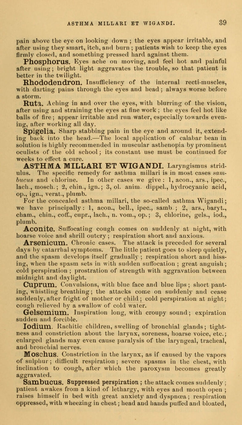 pain above the eye on looking down ; the eyes appear irritable, and after using they smart, itch, and burn ; patients wish to keep the eyes firmly closed, and something pressed hard against them. Phosphorus. Eyes ache on moving, and feel hot and painful after using; bright light aggravates the trouble, so that patient is better in the twilight. Rhododendron. Insufficiency of the internal recti-muscles, with darting pains through the eyes and head; always worse before a storm. Ruta. Aching in and over the eyes, with blurring of the vision, after using and straining the eyes at fine work ; the eyes feel hot like balls of fire; appear irritable and run water, especially towards even- ing, after working all day. Spigelia. Sharp stabbing pain in the eye and around it, extend- ing back into the head.—The local application of calabar bean in solutionis highly recommended in muscular asthenopia by prominent oculists of the old school; its constant use must be continued for weeks to effect a cure. ASTHMA MILLARI ET WIGANDI. Laryngismus strid- ulus. The specific remedy for asthma millari is in most cases aam- bucus and chlorine. In other cases we give : 1, aeon., ars., ipec, lach., mosch.; 2, chin., ign.; 3, ol. anim. dippel., hydrocyanic acid, op., ign., verat., plumb. For the concealed asthma millari, the so-called asthma Wigandi; we have principally: 1, aeon., bell., ipec, samb.; 2, ars., baryt., cham., chin., coff., cupr., lach., n. vom., op.; 3, chlorine, gels., iod., plumb. Aconite. Suffocating cough comes on suddenly at night, with hoarse voice and shrill outcry; respiration short and anxious. Arsenicum. Chronic cases. The attack is preceded for several days by catarrhal symptoms. The little patient goes to sleep quietly, and the spasm develops itself gradually ; respiration short and hiss- ing, when the spasm sets in with sudden suffocation ; great anguish; cold perspiration ; prostration of strength with aggravation between midnight and daylight. Cuprum. Convulsions, with blue face and blue lips ; short pant- ing, whistling breathing; the attacks come on suddenly and cease suddenly, after fright of mother or child; cold perspiration at night; cough relieved by a swallow of cold water. Gelsemium. Inspiration long, with croupy sound; expiration sudden and forcible. Iodium. Rachitic children, swelling of bronchial glands; tight- ness and constriction about the larynx, soreness, hoarse voice, etc.; enlarged glands may even cause paralysis of the laryngeal, tracheal, and bronchial nerves. Moschus. Constriction in the larynx, as if caused by the vapors of sulphur; difficult respiration; severe spasms in the chest, with inclination to cough, after which the paroxysm becomes greatly aggravated. SamDUCUS. Suppressed perspiration ; the attack comes suddenly : patient awakes from a kind of lethargj', with eyes and mouth open ; raises himself in bed with great anxiety and dyspnoea; respiration oppressed, with wheezing in chest; head and hands puffed and bloated,