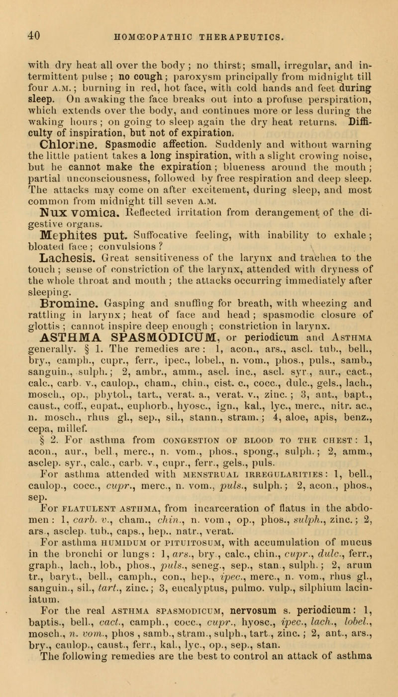 with dry heat all over the body; no thirst; small, irregular, and in- termittent pulse ; no cough; paroxysm principally from midnight till four a.m.; burning in red, hot face, with cold hands and feet during sleep. On awaking the face breaks out into a profuse perspiration, which extends over the bod}7, and continues more or less during the waking hours ; on going to sleep again the dry heat returns. Diffi- culty of inspiration, but not of expiration. Chlorine. Spasmodic affection. Suddenly and without warning the little patient takes a long inspiration, with a slight crowing noise, but he cannot make the expiration ; blueness around the mouth ; partial unconsciousness, followed by free respiration and deep sleep. The attacks may come on after excitement, during sleep, and most common from midnight till seven a.m. NUX Vomica. Reflected irritation from derangement of the di- gestive organs. MephiteS put. Suffocative feeling, with inability to exhale ; bloated face ; convulsions ? Lachesis. Great sensitiveness of the larynx and trachea to the touch ; sense of constriction of the larynx, attended with dryness of the whole throat and mouth ; the attacks occurring immediately after sleeping. Bromine. Gasping and snuffing for breath, with wheezing and rattling in larynx; heat of face and head; spasmodic closure of glottis ; cannot inspire deep enough ; constriction in larynx. ASTHMA SPASMODICUM, or periodicum and Asthma generally. § 1. The remedies are: 1, aeon., ars., ascl. tub., bell., bry., camph., cupr., ferr., ipec, lobel., n. vom., phos., puis., samb., sanguin., sulph.; 2, ambr., amm., ascl. inc., ascl. syr, aur., cact., calc, carb. v., caulop., cham., chin., cist, c, cocc, dulc, gels., lach., mosch., op., phytol., tart., verat. a., verat. v., zinc. ; 3, ant., bapt., caust., coff., eupat., euphorb., hyosc, ign., kal., lye, mere, nitr. ac, n. mosch., rhus gl., sep., sil., stann., strain.; 4, aloe, apis, benz., cepa, millef. § 2. For asthma from congestion of blood to the chest : 1, aeon., aur., bell., mere, n. vom., phos., spong., sulph.; 2, amm., asclep. syr., calc, carb. v., cupr., ferr., gels., puis. For asthma attended with menstrual irregularities: 1, bell., caulop., cocc, cupr., mere, n. vom., puis., sulph.; 2, aeon., phos., sep. For flatulent asthma, from incarceration of flatus in the abdo- men : I, carb. v., cham., chin., n. vom., op., phos., sulph., zinc.; 2, ars., asclep. tub., caps., hep., natr., verat. For asthma humidum or pituitosum, with accumulation of mucus in the bronchi or lungs : 1, ars., bry., calc, chin., cupr., dulc, ferr., graph., lach., lob., phos., puis., seneg., sep., stan., sulph.; 2, arum tr., baryt., bell., camph., con., hep., ipec, mere, n. vom., rhus gl., sanguin., sil., tart., zinc.; 3, eucalyptus, pulmo. vulp., silphium lacin- iatum. For the real asthma spasmodicum, nervosum s. periodicum: 1, baptis., bell., cact., camph., cocc, cupr., hyose, ipec, lach., lobel., mosch., n. vom., phos , samb., st.ram., sulph., tart., zinc. ; 2, ant., ars., bry., caulop., caust., ferr., kal., lye, op., sep., stan. The following remedies are the best to control an attack of asthma