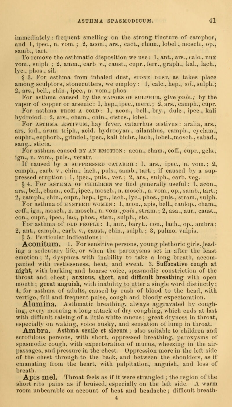 immediately : frequent smelling on the strong tincture of camphor, and 1, ipec, n. vom.; 2, aeon., ars., cact., cham., lobel , mosch., op., samb., tart. To remove the asthmatic disposition we use: 1, ant., ars., calc, mix vom., sulph. ; 2, am in., carb v., caust., cupr., ferr., graph., kal., lach., lye, phos., sil. § 3. For asthma from inhaled dust, stone dust, as takes place among sculptors, stonecutters, we employ : 1, calc, hep., sil., sulph.; 2, ars., bell., chin., ipec, n. vom., phos. For asthma caused by the vapors of sulphur, give pute.; by the vapor of copper or arsenic : 1, hep., ipec, mere; 2, ars., camph., cupr. For asthma from a cold: 1, aeon., bell., br}'., dulc, ipec, kali hydroiod.; 2, ars., cham., chin., cistus., lobel. For asthma ^estivum, hay fever, catarrhus aestivus : aralia, ars., ars. iod., arum triph., acid, l^drocyan , ailanthus, camph., cyclam., euphr., euphorb., grindel., ipec, kali bichr., lach., lobel., mosch., sabad., sang., sticta. For asthma caused by an emotion : aeon., cham., coff., cupr., gels., ign., n. vom., puis., veratr. If caused by a suppressed catarrh: 1, ars., ipec, n. vom.; 2, camph., carb. v., chin., lach., puis., samb., tart.; if caused by a sup- pressed eruption: 1, ipec, puis., ver.; 2, ars., sulph., carb. veg. § 4. For asthma of children we find generally useful: 1, aeon., ars., bell., cham., coff., ipec, mosch., n. mosch., n. vom., op., samb., tart.; 2, camph., chin., cupr., hep., ign., lach., lye, phos., puis., stram., sulph. For asthma of hysteric women : 1, aeon., apis, bell., caulop., cham., coff., ign., mosch., n. mosch., n. vora.,pw/,s'., stram.; 2, asa., aur., caust., con., cupr., ipec, lac, phos., stan., sulph., etc. For asthma of old people: 1, aur., baryt., con., lach., op., ambra; 2, ant., camph., carb. v., caust., chin., sulph.; 3, pulmo. vulpis. § 5. Particular indications: Aconitum. 1. For sensitive persons, }Toung plethoric girls,.lead- ing a sedentary life, or when the paroxysms set in after the least emotion ; 2, dyspnoea with inability to take a long breath, accom- panied with restlessness, heat, and sweat. 3. Suffocative cough at night, with barking and hoarse voice, spasmodic constriction of the throat and chest; anxious, short, and difficult breathing with open mouth ; great anguish, with inability to utter a single word distinctly; 4, for asthma of adults, caused by rush of blood to the head, with vertigo, full and frequent pulse, cough and bloody expectoration. Alumina. Asthmatic breathing, always aggravated by cough- ing, every morning a long attack of dry coughing, which ends at last with difficult raising of a little white mucus; great dryness in throat, especially on waking, voice husky, and sensation of lump in throat. Ambra. Asthma senile et siccum ; also suitable to children and scrofulous persons, with short, oppressed breathing, paroxysms of spasmodic cough, with expectoration of mucus, wheezing in the air- passages, and pressure in the chest. Oppression more in the left side of the chest through to the back, and between the shoulders, as if emanating from the heart, with palpitation, anguish, and loss of breath. Apis mel. Throat feels as if it were strangled ; the region of the short ribs pains as if bruised, especially on the left side. A warm room unbearable on account of heat and headache; difficult breath- 4