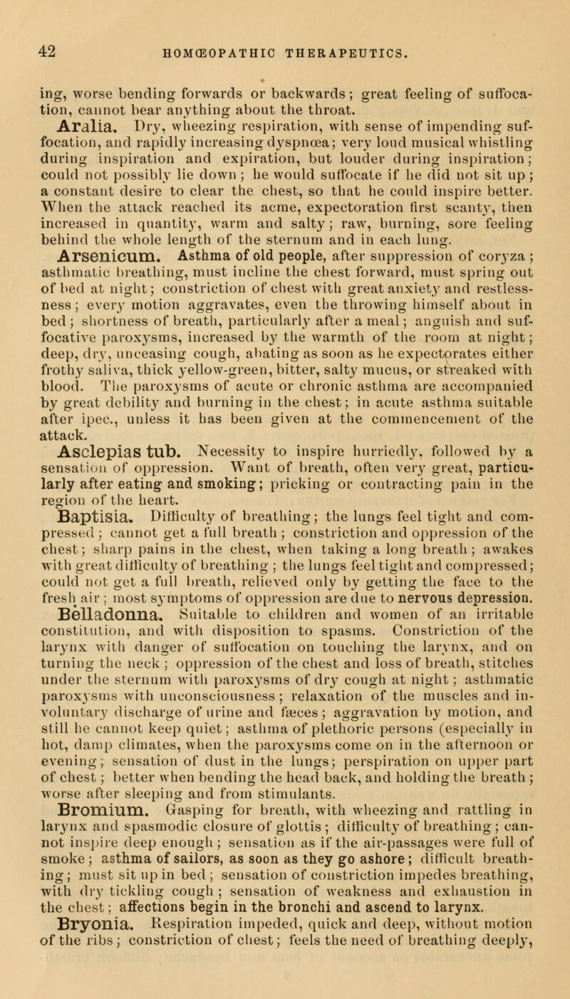 ing, worse bending forwards or backwards; great feeling of suffoca- tion, cannot bear anything about the throat. Aralia. Dry, wheezing respiration, with sense of impending suf- focation, and rapidly increasing dyspnoea; very loud musical whistling during inspiration and expiration, but louder during inspiration; could not possibly lie down ; he would suffocate if he did not sit up ; a constant desire to clear the chest, so that he could inspire better. When the attack reached its acme, expectoration first scanty, then increased in quantity, warm and salty; raw, burning, sore feeling behind the whole length of the sternum and in each lung. Arsenicum. Asthma of old people, after suppression of coryza ; asthmatic breathing, must incline the chest forward, must spring out of bed at night; constriction of chest with great anxiety and restless- ness ; every motion aggravates, even the throwing himself about in bed ; shortness of breath, particularly after a meal; anguish and suf- focative paroxysms, increased by the warmth of the room at night; deep, dry, unceasing cough, abating as soon as he expectorates either frothy saliva, thick yellow-green, bitter, salty mucus, or streaked with blood. The paroxysms of acute or chronic asthma are accompanied by great debility and burning in the chest; in acute asthma suitable after ipec, unless it has been given at the commencement of the attack. AsclGpiaS tub. Necessity to inspire hurriedly, followed by a sensation of oppression. Want of breath, often very great, particu- larly after eating and smoking; pricking or contracting pain in the region of the heart. BaptlSLa. Difficulty of breathing; the lungs feel tight and com- pressed; cannot get a full breath; constriction and oppression of the chest; sharp pains in the chest, when taking a long breath; awakes with great difficulty of breathing ; the lungs feel tight and compressed; could not get a full breath, relieved only by getting the face to the fresh air ; most symptoms of oppression are due to nervous depression. Belladonna. Suitable to children and women of an irritable constitution, and with disposition to spasms. Constriction of the larynx with danger of suffocation on touching the larynx, and on turning the neck ; oppression of the chest and loss of breath, stitches under the sternum with paroxysms of dry cough at night; asthmatic paroxysms with unconsciousness ; relaxation of the muscles and in- voluntary discharge of urine and faeces; aggravation by motion, and still he cannot keep quiet; asthma of plethoric persons (especially in hot, damp climates, when the paroxysms come on in the afternoon or evening; sensation of dust in the lungs; perspiration on upper part of chest; better when bending the head back, and holding the breath ; worse after sleeping and from stimulants. Bromium. Gasping for breath, with wheezing and rattling in larynx and spasmodic closure of glottis ; difficulty of breathing ; can- not inspire deep enough; sensation as if the air-passages were full of smoke; asthma of sailors, as soon as they go ashore; difficult breath- ing; must sit up in bed ; sensation of constriction impedes breathing, with dry tickling cough ; sensation of weakness and exhaustion in the chest; affections begin in the bronchi and ascend to larynx. Bryonia. Respiration impeded, quick and deep, without motion of the ribs ; constriction of chest; feels the need of breathing deeply,