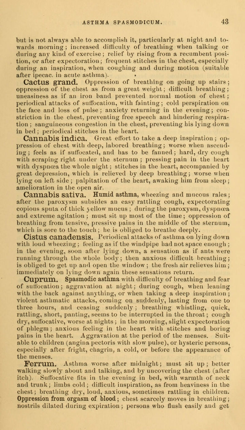 but is not always able to accomplish it, particularly at night and to- wards morning; increased difficulty of breathing when talking or during any kind of exercise; relief by rising from a recumbent posi- tion, or after expectoration ; frequent stitches in the chest, especially during an inspiration, when coughing and during motion (suitable after ipecac, in acute asthma). CactllS grand. Oppression of breathing on going up stairs ; oppression of the chest as from a great weight; difficult breathing j uneasiness as if an iron band prevented normal motion of chest; periodical attacks of suffocation, with fainting; cold perspiration on the face and loss of pulse; anxiety returning in the evening; con- striction in the chest, preventing free speech and hindering respira- tion ; sanguineous congestion in the chest, preventing his lying down in bed ; periodical stitches in the heart. Cannabis indica. Great effort to take a deep inspiration ; op- pression of chest with deep, labored breathing; worse when ascend- ing; feels as if suffocated, and has to be fanned; hard, dry cough with scraping right under the sternum ; pressing pain in the heart with dyspnoea the whole night; stitches in the heart, accompanied by great depression, which is relieved by deep breathing; worse when lying on left side ; palpitation of the heart, awaking him from sleep; amelioration in the open air. Cannabis sativa. Humid asthma, wheezing and mucous rales; after the paroxysm subsides an easy rattling cough, expectorating copious sputa of thick yellow mucus ; during the paroxysm, dyspnoea and extreme agitation ; must sit up most of the time; oppression of breathing from tensive, pressive pains in the middle of the sternum, which is sore to the touch; he is obliged to breathe deeply. CistUS Canadensis. Periodical attacks of asthma on lying down with loud wheezing; feeling as if the windpipe had not space enough ; in the evening, soon after lying down, a sensation as if ants were running through the whole body; then anxious difficult breathing; is obliged to get up and open the window ; the fresh air relieves him ; immediately on lying down again these sensations return. Cuprum. Spasmodic asthma with difficulty of breathing and fear of suffocation; aggravation at night; during cough, when leaning with the back against anything, or when taking a deep inspiration ; violent asthmatic attacks, coming on suddenly, lasting from one to three hours, and ceasing suddenly ; breathing whistling, quick, rattling, short, panting, seems to be interrupted in the throat; cough dry, suffocative, worse at nights ; in the morning, slight expectoration of phlegm; anxious feeling in the heart with stitches and boring pains in the heart. Aggravation at the period of the menses. Suit- able to children (angina pectoris with slow pulse), or hysteric persons, especially after fright, chagrin, a cold, or before the appearance of the menses. Ferrum. Asthma worse after midnight; must sit up; better walking slowly about and talking, and bj^ uncovering the chest (after itch). Suffocative fits in the evening in bed, with warmth of neck and trunk; limbs cold; difficult inspiration, as from heaviness in the chest; breathing dry, loud, anxious, sometimes rattling in children. Oppression from orgasm of blood; chest scarcely moves in breathing; nostrils dilated during expiration; persons who flush easily and get