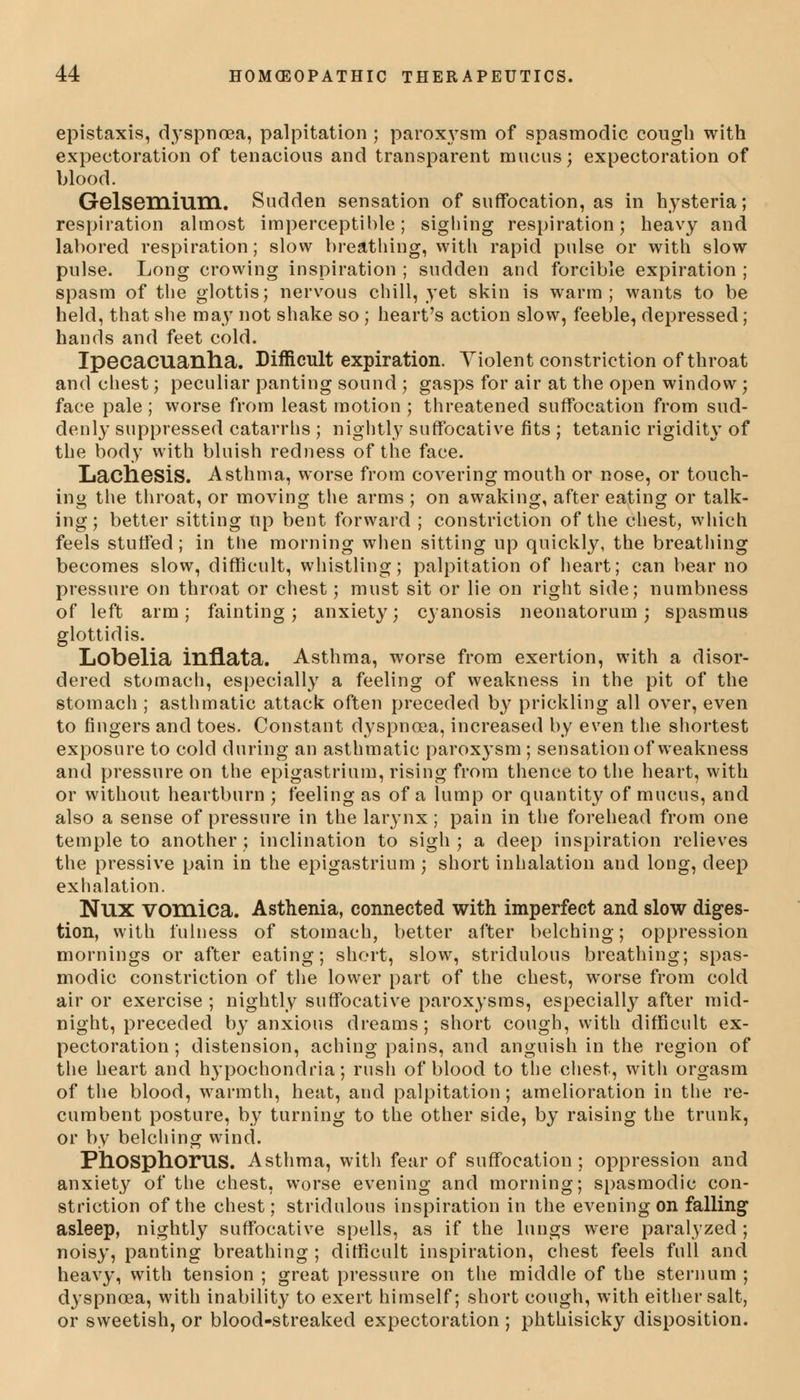 epistaxis, dyspnoea, palpitation ; paroxysm of spasmodic cough with expectoration of tenacious and transparent mucus; expectoration of blood. Gelsemium. Sudden sensation of suffocation, as in hysteria; respiration almost imperceptible; sighing respiration; heavy and labored respiration; slow breathing, with rapid pulse or with slow pulse. Long crowing inspiration ; sudden and forcible expiration ; spasm of the glottis; nervous chill, yet skin is warm; wants to be held, that she may not shake so ; heart's action slow, feeble, depressed; hands and feet cold. Ipecacuanha. Difficult expiration. Violent constriction of throat and chest; peculiar panting sound ; gasps for air at the open window; face pale ; worse from least motion ; threatened suffocation from sud- denly suppressed catarrhs ; nightly suffocative fits ; tetanic rigidity of the body with bluish redness of the face. Lacliesis. Asthma, worse from covering mouth or nose, or touch- ing the throat, or moving the arms ; on awaking, after eating or talk- ing; better sitting up bent forward ; constriction of the chest, which feels stuffed; in the morning when sitting up quickly, the breathing becomes slow, difficult, whistling; palpitation of heart; can bear no pressure on throat or chest; must sit or lie on right side; numbness of left arm; fainting; anxiety; cyanosis neonatorum; spasmus glottidis. Lobelia inflata. Asthma, worse from exertion, with a disor- dered stomach, especially a feeling of weakness in the pit of the stomach ; asthmatic attack often preceded by prickling all over, even to fingers and toes. Constant dyspnoea, increased by even the shortest exposure to cold during an asthmatic paroxysm ; sensation of weakness and pressure on the epigastrium, rising from thence to the heart, with or without heartburn ; feeling as of a lump or quantity of mucus, and also a sense of pressure in the larynx; pain in the forehead from one temple to another; inclination to sigh; a deep inspiration relieves the pressive pain in the epigastrium ; short inhalation and long, deep exhalation. Nux vomica. Asthenia, connected with imperfect and slow diges- tion, with fulness of stomach, better after belching; oppression mornings or after eating; short, slow, stridulous breathing; spas- modic constriction of the lower part of the chest, worse from cold air or exercise ; nightly suffocative paroxysms, especially after mid- night, preceded by anxious dreams; short cough, with difficult ex- pectoration ; distension, aching pains, and anguish in the region of the heart and hypochondria; rush of blood to the chest, with orgasm of the blood, warmth, heat, and palpitation; amelioration in the re- cumbent posture, by turning to the other side, by raising the trunk, or by belching wind. Phosphorus. Asthma, with fear of suffocation; oppression and anxiety of the chest, worse evening and morning; spasmodic con- striction of the chest; stridulous inspiration in the evening on falling asleep, nightly suffocative spells, as if the lungs were paralyzed ; noisy, panting breathing ; difficult inspiration, chest feels full and heavy, with tension ; great pressure on the middle of the sternum ; d3'spncea, with inability to exert himself; short cough, with either salt, or sweetish, or blood-streaked expectoration ; phthisicky disposition.