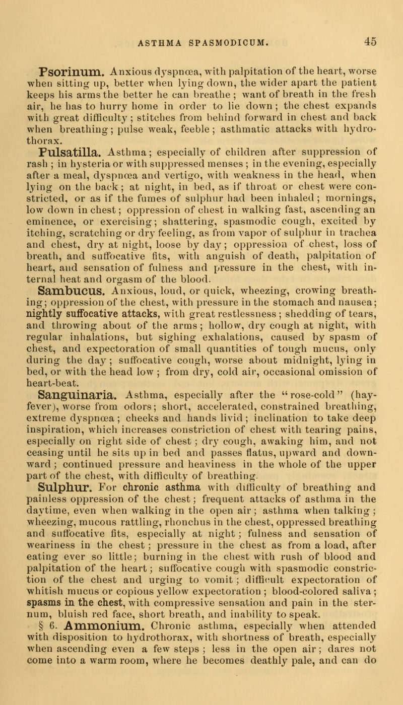 Fsorinum. Anxious dyspnoea, with palpitation of the heart, worse when sitting up, better when lying down, the wider apart the patient keeps his arms the better he can breathe ; want of breath in the fresh air, he has to hurry home in order to lie down; the chest expands with great difficulty ; stitches from behind forward in chest and back when breathing; pulse weak, feeble ; asthmatic attacks with hydro- thorax. Pulsatilla. Asthma; especially of children after suppression of rash ; in hysteria or with suppressed menses ; in the evening, especially after a meal, dyspnoea and vertigo, with weakness in the head, when lying on the back ; at night, in bed, as if throat or chest were con- stricted, or as if the fumes of sulphur had been inhaled ; mornings, low down inchest; oppression of chest in walking fast, ascending an eminence, or exercising; shattering, spasmodic cough, excited by itching, scratching or dry feeling, as from vapor of sulphur in trachea and chest, dry at night, loose by day; oppression of chest, loss of breath, and suffocative fits, with anguish of death, palpitation of heart, and sensation of fulness and pressure in the chest, with in- ternal heat and orgasm of the blood. SambuCUS. Anxious, loud, or quick, wheezing, crowing breath- ing; oppression of the chest, with pressure in the stomach and nausea; nightly suffocative attacks, with great restlessness ; shedding of tears, and throwing about of the arms; hollow, dry cough at night, with regular inhalations, but sighing exhalations, caused by spasm of chest, and expectoration of small quantities of tough mucus, only during the day ; suffocative cough, worse about midnight, lying in bed, or with the head low ; from dry, cold air, occasional omission of heart-beat. Sanguinaria. Asthma, especially after the rose-cold (hay- fever), worse from odors; short, accelerated, constrained breathing, extreme dyspnoea ; cheeks and hands livid ; inclination to take deep inspiration, which increases constriction of chest with tearing pains, especially on right side of chest; dry cough, awaking him, and not ceasing until he sits up in bed and passes flatus, upward and down- ward; continued pressure and heaviness in the whole of the upper part of the chest, with difficulty of breathing. Sulphur. For chronic asthma with difficulty of breathing and painless oppression of the chest; frequent attacks of asthma in the daytime, even when walking in the open air; asthma when talking; wheezing, mucous rattling, rhonchus in the chest, oppressed breathing and suffocative fits, especially at night; fulness and sensation of weariness in the chest; pressure in the chest as from a load, after eating ever so little; burning in the chest with rush of blood and palpitation of the heart; suffocative cough with spasmodic constric- tion of the chest and urging to vomit ; difficult expectoration of whitish mucus or copious yellow expectoration ; blood-colored saliva ; spasms in the chest, with compressive sensation and pain in the ster- num, bluish red face, short breath, and inability to speak. § 6. Ammonium.. Chronic asthma, especially when attended with disposition to hydrothorax, with shortness of breath, especially when ascending even a few steps ; less in the open air; dares not come into a warm room, where he becomes deathly pale, and can do