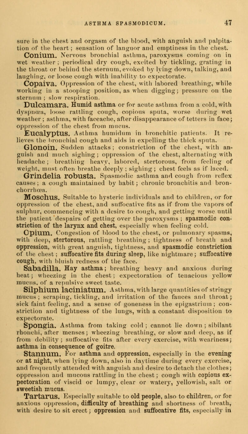 sure in the chest and orgasm of the blood, with anguish and palpita- tion of the heart; sensation of languor and emptiness in the chest. ConiUIIl. Nervous bronchial asthma, paroxysms coming on in wet weather ; periodical dry cough, excited by tickling, grating in the throat or behind the sternum, evoked by lying down, talking, and laughing, or loose cough with inability to expectorate. Copaiva. Oppression of the chest, with labored breathing, while working in a stooping position, as when digging; pressure on the sternum ; slow respiration. Dulcamara. Humid asthma or for acute asthma from a cold, with dyspnoea, loose rattling cough, copious sputa, worse during wet weather ; asthma, with faceache, after disappearance of tetters in face; oppression of the chest from mucus. Eucalyptus. Asthma humidum in bronchitic patients. It re- lieves the bronchial cough and aids in expelling the thick sputa. Glonoin. Sudden attacks ; constriction of the chest, with an- guish and much sighing ; oppression of the chest, alternating with headache; breathing heavy, labored, stertorous, from feeling of weight, must often breathe deeply ; sighing ; chest feels as if laced. Grindelia robUSta. Spasmodic asthma and cough from reflex causes ; a cough maintained by habit; chronic bronchitis and bron- chorrhcea. Moschus. Suitable to hysteric individuals and to children, or for oppression of the chest, and suffocative fits as if from the vapors of sulphur, commencing with a desire to cough, and getting worse until the patient despairs of getting over the paroxysms ; spasmodic con- striction of the larynx and chest, especially when feeling cold. Opium. Congestion of blood to the chest, or pulmonary spasms, with deep, stertorous, rattling breathing ; tightness of breath and oppression, with great anguish, tightness, and spasmodic constriction of the chest; suffocative fits during sleep, like nightmare; suffocative cough, with bluish redness of the face. Sabadilla. Hay asthma; breathing heavy and anxious during heat; wheezing in the chest; expectoration of tenacious 3rellow mucus, of a repulsive sweet taste. Silphium laciniatum. Asthma, with large quantities of stringy mucus ; scraping, tickling, and irritation of the fauces and throat; sick faint feeling, and a sense of goneness in the epigastrium ; con- striction and tightness of the lungs, with a constant disposition to expectorate. Spongia. Asthma from taking cold ; cannot lie down ; sibilant rhonchi, after menses; wheezing breathing, or slow and deep, as if from debility; suffocative fits after every exercise, with weariness; asthma in consequence of goitre. Stannum. For asthma and oppression, especially in the evening or at night, when lying down, also in daytime during every exercise, and frequently attended with anguish and desire to detach the clothes; oppression and mucous rattling in the chest; cough with copious ex- pectoration of viscid or lumpy, clear or watery, yellowish, salt or sweetish mucus. Tartarus. Especially suitable to old people, also to children, or for anxious oppression, difficulty of breathing and shortness of breath, with desire to sit erect; oppression and suffocative fits, especially in