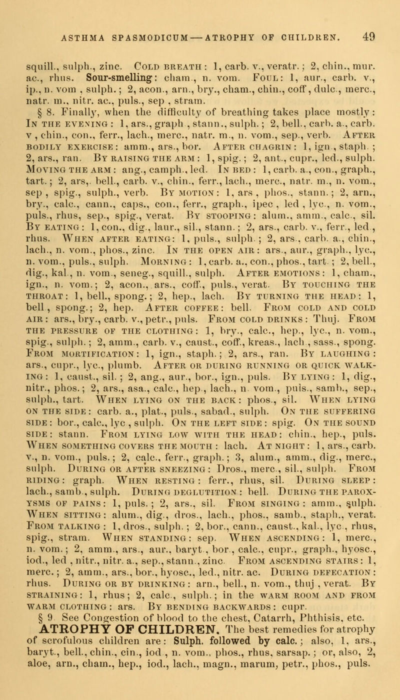 squill., sulph., zinc. Cold breath : 1, carb. v., veratr.; 2, chin., mur ac, rhus. Sour-smelling: chain., n. vom. Foul: 1, aur., carb. v. ip., n. vom , sulph.; 2, aeon., arn., bry., cham., chin., coff, dulc, mere, natr. m., nitr. ac., puis., sep , strain. § 8. Finally, when the difficulty of breathing takes place mostly In the evening : 1, ars., graph , stann., sulph.; 2, bell., carb. a., carb v , chin., con., ferr., lach., mere, natr. m., n. vom., sep., verb. After bodily exercise: amm., ars., bor. After chagrin : 1, ign, staph. 2, ars., ran. By raising the arm : 1, spig.; 2, ant., cupr., led., sulph Moving the arm: ang., camph., led. In bed: 1, carb. a., con., graph, tart.; 2, ars,. bell., carb. v., chin., ferr., lach., mere, natr. m., n. vom. sep, spig., sulph., verb. By motion : 1, ars , phos., stann.; 2, arn. bry., calc, cann., caps., con., ferr., graph., ipec , led , lye, n. vom. puis., rhus, sep., spig., verat. By stooping: alum., amm., calc., sil By eating : 1, con., dig., laur., sil., stann.; 2, ars., carb. v., ferr., led rhus. When after eating: 1, puis., sulph. ; 2, ars., carb. a., chin, lach., n. vom., phos., zinc. In the open air: ars., aur., graph., lye. n. vom., puis., sulph. Morning : 1, carb. a., con., phos., tart.; 2, bell, dig., kal., n. vom., seneg., squill., sulph. After emotions: 1, cham. ign., n. vom.; 2, aeon., ars., coff., puis., verat. By touching the throat: 1, bell., spong.; 2, hep., lach. By turning the head: 1, bell, spong.; 2, hep. After coffee: bell. From cold and cold air : ars., bry., carb. v., petr., puis. From cold drinks : Thnj. From the pressure of the clothing: 1, bry., calc, hep., lye, n. vom., spig., sulph.; 2, amm., carb. v., caust., coff., kreas., lach , sass., spong. From mortification: 1, ign., staph.; 2, ars., ran. By laughing: ars., cupr., lye, plumb. After or during running or quick walk- ing : 1, canst., sil. ; 2, ang., aur., bor., ign., puis. By lying: 1, dig., nitr., phos.; 2, ars., asa., calc, hep., lach., n. vom., puis., samb., sep., sulph., tart. When lying on the back: phos., sil. When lying on the side : carb. a., plat., puis., sabad., sulph. On the suffering side: bor., cale, lye, sulph. On the left side : spig. On the sound side: stann. From lying low with the head: chin., hep., puis. When something covers the mouth : lach. At night : 1, ars., carb. v., n. vom., puis.; 2, calc, ferr., graph.; 3, alum., amm., dig., mere, sulph. During or after sneezing : Dros., mere, sil., sulph. From riding: graph. When resting: ferr., rhus, sil. During sleep: lach., samb, sulph. During deglutition : bell. During the parox- ysms of pains: 1, puis. ; 2, ars., sil. From singing: amm., s.ulph. When sitting: alum., dig., dros., lach., phos., samb., staph., verat. From talking : 1, dros., sulph.; 2, bor., cann., caust., kal., lye, rhus, spig., stram. When standing: sep. When ascending: 1, mere, n. vom.; 2, amm., ars., aur., baryt , bor., cale, cupr., graph., hyose, iod., led , nitr., nitr. a., sep., stann., zinc From ascending stairs : 1, mere ; 2, amm., ars., bor., hyose, led., nitr. ac. During defecation : rhus. During or by drinking: arn., bell, n. vom., thuj , verat. By straining: 1, rhus; 2, cale, sulph.; in the warm room and from warm clothing : ars. By bending backwards : cupr. § 9 See Congestion of blood to the chest, Catarrh, Phthisis, etc. ATROPHY OF CHILDREN, The best remedies for atrophy of scrofulous children are: Sulph. followed by calc; also, 1, ars., baryt., bell., chin., cin., iod , n. vom., phos., rhus, sarsap.; or, also, 2, aloe, arn., chain., hep., iod., lach., magn., marum, petr., phos., puis.