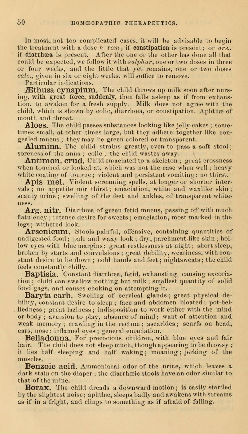 In most, not too complicated cases, it will be advisable to begin the treatment with a dose n. vom, if constipation is present; or ars., if diarrhoea is present. After the one or the other has done all that could be expected, we follow it with sulphur, one or two doses in three or four weeks, and the little that yet remains, one or two doses calc.) given in six or eight weeks, will suffice to remove. Particular indications. iEtlmsa cynapium. The child throws up milk soon after nurs- ing, with great force, suddenly, then falls asleep as if from exhaus- tion, to awaken for a fresh supply. Milk does not agree with the child, which is shown by colic, diarrhoea, or constipation. Aphtha? of mouth and throat. Aloes. The child passes substances looking like jelly-cakes ; some- times small, at other times large, but they adhere together like con- gealed mucus; they may be green-colored or transparent. Alumina. The child strains greatly, even to pass a soft stool; soreness of the anus ; colic ; the child wastes away. Antimon. Cmd. Child emaciated to a skeleton ; great crossness when touched or looked at, which was not the case when well; heavy white coating of tongue; violent and persistent vomiting ; no thirst. Apis mel. Violent screaming spells, at longer or shorter inter- vals ; no appetite nor thirst; emaciation, white and waxlike skin; scanty urine ; swelling of the feet and ankles, of transparent white- ness. Arg. nitr. Diarrhoea of green fetid mucus, passing off with much flatulency ; intense desire for sweets: emaciation, most marked in the legs; withered look. Arsenicum. Stools painful, offensive, containing quantities of undigested food ; pale and waxy look ; dry, parchment-like skin ; hol- low eyes with blue margins; great restlessness at night; short sleep, broken by starts and convulsions ; great debility, weariness, with con- stant desire to lie down ; cold hands and feet; nightsweats; the child feels constantly chilly. Baptisia. Constant diarrhoea, fetid, exhausting, causing excoria- tion ; child can swallow nothing but milk ; smallest quantity of solid food gags, and causes choking on attempting it. Baryta Carb. Swelling of cervical glands; great physical de- bility, constant desire to sleep; face and abdomen bloated; pot-bel- liedness ; great laziness; indisposition to work either with the mind or body ; aversion to play, absence of mind ; want of attention and weak memory; crawling in the rectum; ascarides; scurfs on head, ears, nose; inflamed eyes ; general emaciation. Belladonna. For precocious children, with blue eyes and fair hair. The child does not sleep much, though appearing to be drowsy ; it lies half sleeping and half waking; moaning ; jerking of the muscles. Benzoic acid. Ammoniacal odor of the urine, which leaves a dark stain on the diaper ; the diarrhceic stools have an odor similar to that of the urine. Borax. The child dreads a downward motion ; is easily startled by the slightest noise; aphthae, sleeps badly and awakens with screams as if in a fright, and clings to something as if afraid of falling.