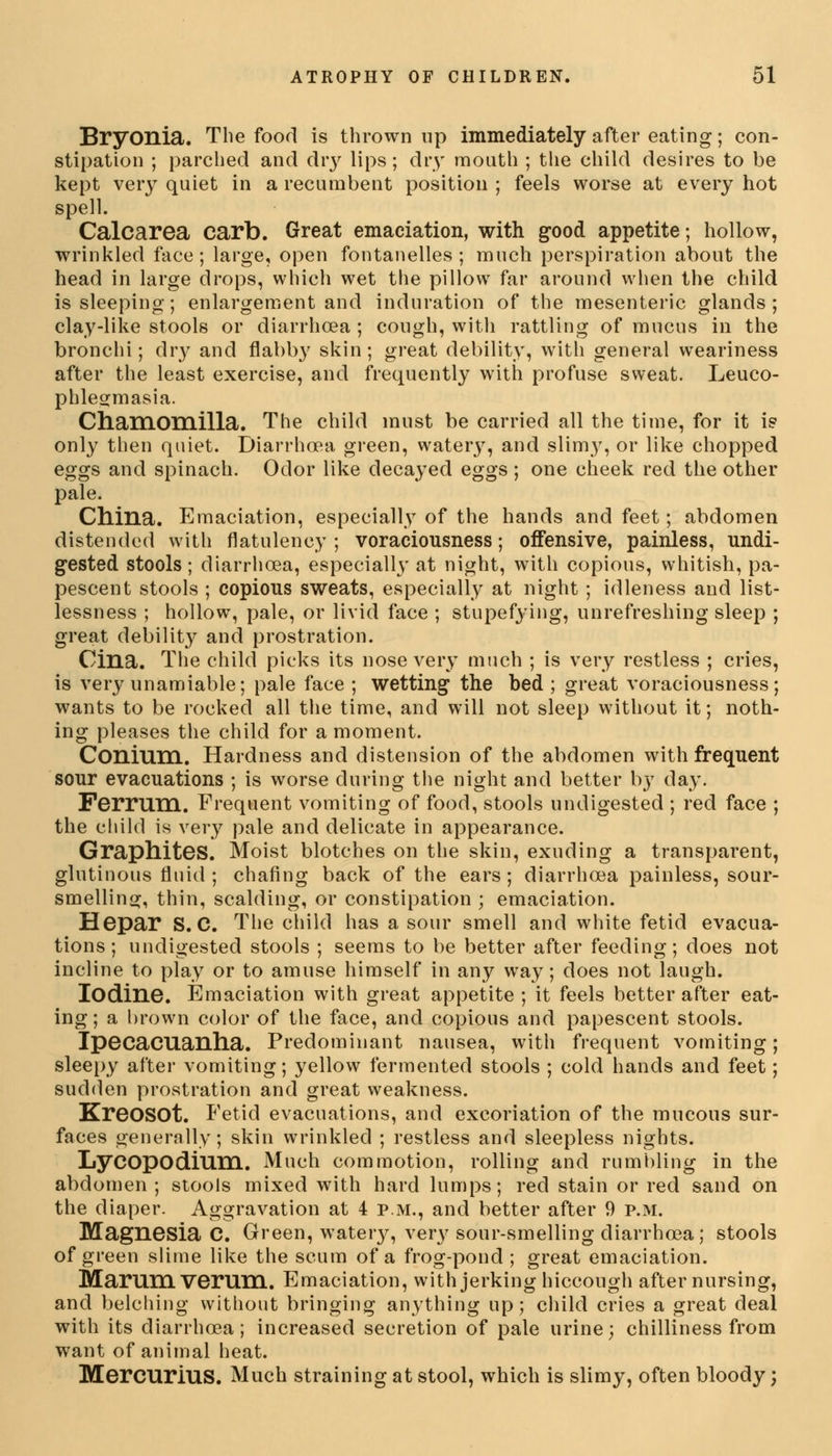 Bryonia. The food is thrown up immediately after eating; con- stipation ; parched and diy lips; dry mouth ; the child desires to be kept very quiet in a recumbent position ; feels worse at every hot spell. Calcarea carb. Great emaciation, with good appetite; hollow, wrinkled face; large, open fontanelles ; much perspiration about the head in large drops, which wet the pillow far around when the child is sleeping; enlargement and induration of the mesenteric glands; clay-like stools or diarrhoea ; cough, with rattling of mucus in the bronchi; dry and flabby skin; great debility, with general weariness after the least exercise, and frequently with profuse sweat. Leuco- phlegmasia. Chamomilla. The child must be carried all the time, for it is only then quiet. Diarrhoea green, watery, and slimy, or like chopped eggs and spinach. Odor like decayed eggs ; one cheek red the other pale. China. Emaciation, especially of the hands and feet; abdomen distended with flatulency ; voraciousness; offensive, painless, undi- gested stools; diarrhoea, especially at night, with copious, whitish, pa- pescent stools ; copious sweats, especially at night ; idleness and list- lessness ; hollow, pale, or livid face ; stupefying, unrefreshing sleep ; great debility and prostration. Cina. The child picks its nose very much ; is very restless ; cries, is very unamiable; pale face ; wetting the bed ; great voraciousness; wants to be rocked all the time, and will not sleep without it; noth- ing pleases the child for a moment. Conium. Hardness and distension of the abdomen with frequent sour evacuations ; is worse during the night and better b}7 day. Ferrum. Frequent vomiting of food, stools undigested ; red face ; the child is very pale and delicate in appearance. Graphites. Moist blotches on the skin, exuding a transparent, glutinous fluid; chafing back of the ears; diarrhoea painless, sour- smelling, thin, scalding, or constipation ; emaciation. Hepar S. C. The child has a sour smell and white fetid evacua- tions; undigested stools ; seems to be better after feeding; does not incline to play or to amuse himself in any way; does not laugh. Iodine. Emaciation with great appetite; it feels better after eat- ing; a brown color of the face, and copious and papescent stools. Ipecacuanha. Predominant nausea, with frequent vomiting; sleepy after vomiting; yellow fermented stools ; cold hands and feet; sudden prostration and great weakness. KreOSOt. Fetid evacuations, and excoriation of the mucous sur- faces generally; skin wrinkled ; restless and sleepless nights. Lycopodium. Much commotion, rolling and rumbling in the abdomen; stools mixed with hard lumps; red stain or red sand on the diaper. Aggravation at 4 p.m., and better after 9 p.m. Magnesia C. Green, wateiy, very sour-smelling diarrhoea; stools of green slime like the scum of a frog-pond; great emaciation. Marumverum. Emaciation, with jerking hiccough after nursing, and belching without bringing anything up; child cries a great deal with its diarrhoea; increased secretion of pale urine; chilliness from want of animal heat. MercuriuS. Much straining at stool, which is slimy, often bloody;