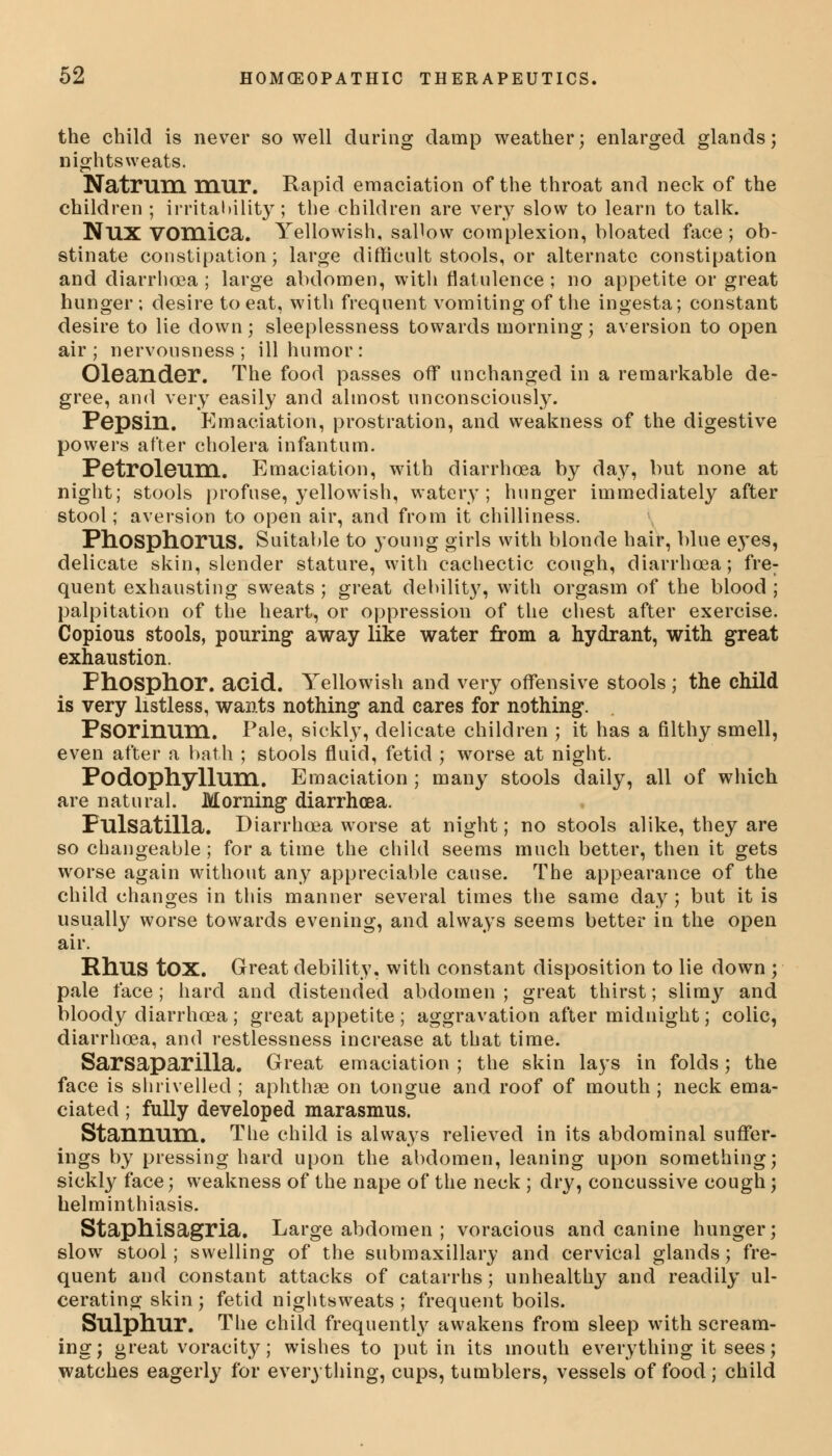 the child is never so well during damp weather; enlarged glands; nightsweats. Natruni mur. Rapid emaciation of the throat and neck of the children ; irritability; the children are very slow to learn to talk. NUX vomica. Yellowish, sallow complexion, bloated face; ob- stinate constipation; large difficult stools, or alternate constipation and diarrhoea; large abdomen, with flatulence; no appetite or great hunger ; desire to eat, with frequent vomiting of the ingesta; constant desire to lie down; sleeplessness towards morning; aversion to open air; nervousness; ill humor: Oleander. The food passes off unchanged in a remarkable de- gree, and very easily and almost unconsciously. Pepsin. Emaciation, prostration, and weakness of the digestive powers after cholera infantum. Petroleum. Emaciation, with diarrhoea by day, but none at night; stools profuse, yellowish, watery; hunger immediately after stool; aversion to open air, and from it chilliness. Phosphorus. Suitable to young girls with blonde hair, blue eyes, delicate skin, slender stature, with cachectic cough, diarrhoea; fre: quent exhausting sweats ; great debility, with orgasm of the blood ; palpitation of the heart, or oppression of the chest after exercise. Copious stools, pouring away like water from a hydrant, with great exhaustion. Phosphor, acid. Yellowish and very offensive stools ; the child is very listless, wants nothing and cares for nothing. Psorinum. Pale, sickly, delicate children ; it has a filthy smell, even after a bath ; stools fluid, fetid ; worse at night. Podophyllum. Emaciation ; many stools daily, all of which are natural. Morning diarrhoea. Pulsatilla. Diarrhoea worse at night; no stools alike, they are so changeable ; for a time the child seems much better, then it gets worse again without any appreciable cause. The appearance of the child changes in this manner several times the same day; but it is usually worse towards evening, and always seems better in the open air. Rhus tOX. Great debility, with constant disposition to lie down ; pale face ; hard and distended abdomen ; great thirst; slimy and bloody diarrhoea ; great appetite ; aggravation after midnight; colic, diarrhoea, and restlessness increase at that time. Sarsaparilla. Great emaciation ; the skin lays in folds; the face is shrivelled ; aphthae on tongue and roof of mouth ; neck ema- ciated ; fully developed marasmus. Stannum. The child is always relieved in its abdominal suffer- ings by pressing hard upon the abdomen, leaning upon something; sickly face; weakness of the nape of the neck ; dry, concussive cough; helminthiasis. Staphisagria. Large abdomen ; voracious and canine hunger; slow stool; swelling of the submaxillary and cervical glands; fre- quent and constant attacks of catarrhs; unhealthy and readily ul- cerating skin ; fetid nightsweats ; frequent boils. Sulphur. The child frequently awakens from sleep with scream- ing; great voracity; wishes to put in its mouth everything it sees; watches eagerly for everything, cups, tumblers, vessels of food ; child