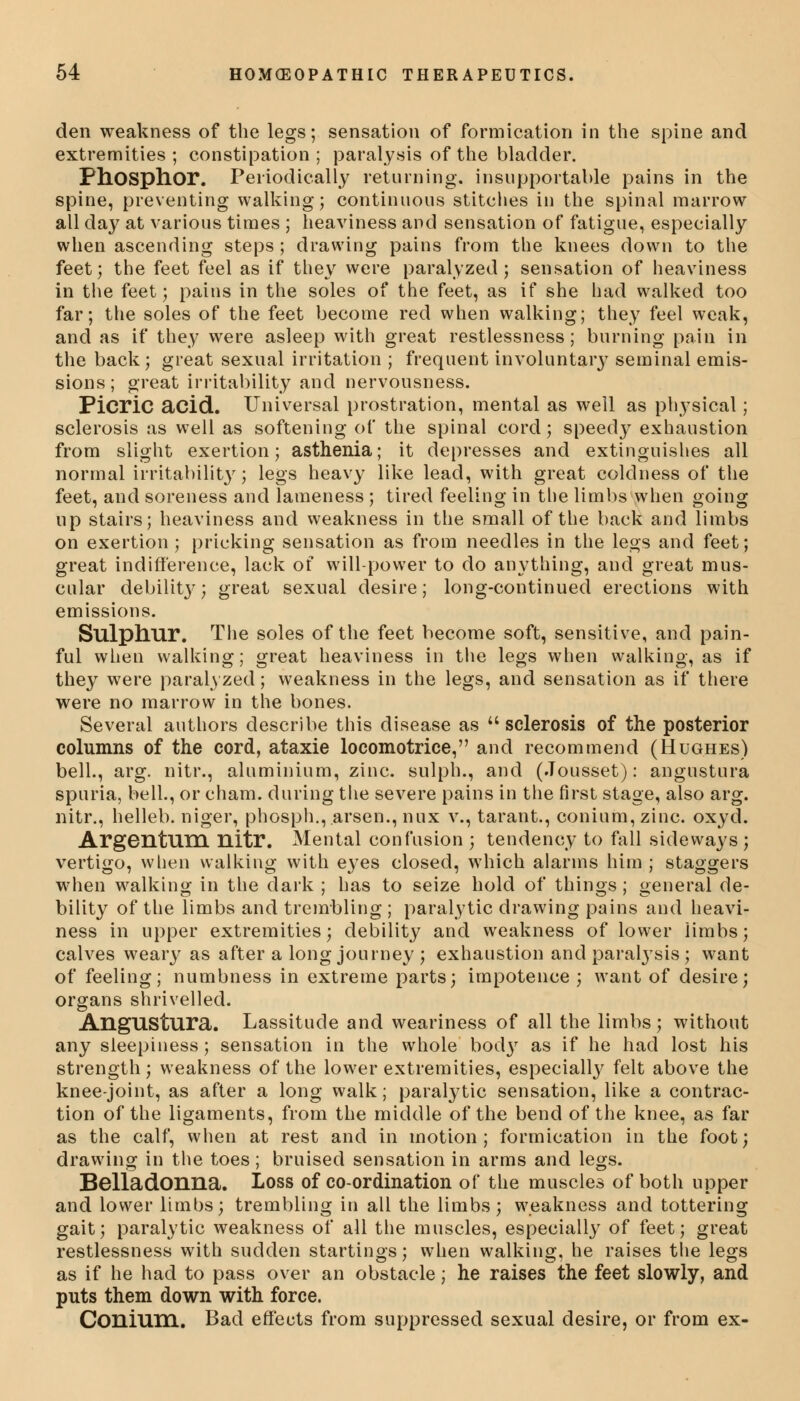 den weakness of the legs; sensation of formication in the spine and extremities; constipation; paralysis of the bladder. Phosphor. Periodically returning, insupportable pains in the spine, preventing walking; continuous stitches in the spinal marrow all day at various times ; heaviness and sensation of fatigue, especially when ascending steps; drawing pains from the knees down to the feet; the feet feel as if they were paralyzed; sensation of heaviness in the feet; pains in the soles of the feet, as if she had walked too far; the soles of the feet become red when walking; they feel weak, and as if they were asleep with great restlessness; burning pain in the back; great sexual irritation ; frequent involuntary seminal emis- sions ; great irritability and nervousness. Picric acid. Universal prostration, mental as well as physical; sclerosis as well as softening of the spinal cord; speedy exhaustion from slight exertion; asthenia; it depresses and extinguishes all normal irritability; legs heavy like lead, with great coldness of the feet, and soreness and lameness ; tired feeling in the limbs when going up stairs; heaviness and weakness in the small of the back and limbs on exertion ; pricking sensation as from needles in the legs and feet; great indifference, lack of will-power to do anything, and great mus- cular debilit}'; great sexual desire; long-continued erections with emissions. Sulphur. The soles of the feet become soft, sensitive, and pain- ful when walking; great heaviness in the legs when walking, as if they were paralyzed; weakness in the legs, and sensation as if there were no marrow in the bones. Several authors describe this disease as sclerosis of the posterior columns of the cord, ataxie locomotrice, and recommend (Hughes) bell., arg. nitr., aluminium, zinc, sulph., and (Jousset): angustura spuria, bell., or cham. during the severe pains in the first stage, also arg. nitr., helleb. niger, phosph.,.arsen., nux v., tarant., conium,zinc. oxyd. Argentum nitr. Mental confusion ; tendency to fall sideways ; vertigo, when walking with eyes closed, which alarms him ; staggers when walking in the dark ; has to seize hold of things; general de- bility of the limbs and trembling ; paralytic drawing pains and heavi- ness in upper extremities; debility and weakness of lower limbs; calves weary as after a long journey ; exhaustion and paralysis; want of feeling; numbness in extreme parts; impotence ; want of desire; organs shrivelled. Angustura. Lassitude and weariness of all the limbs; without any sleepiness; sensation in the whole body as if he had lost his strength; weakness of the lower extremities, especially felt above the knee-joint, as after a long walk; paralytic sensation, like a contrac- tion of the ligaments, from the middle of the bend of the knee, as far as the calf, when at rest and in motion; formication in the foot; drawing in the toes; bruised sensation in arms and legs. Belladonna. Loss of co-ordination of the muscles of both upper and lower limbs; trembling in all the limbs; weakness and tottering gait; paralytic weakness of all the muscles, especially of feet; great restlessness with sudden startings; when walking, he raises the legs as if he had to pass over an obstacle; he raises the feet slowly, and puts them down with force. Conium. Bad effects from suppressed sexual desire, or from ex-