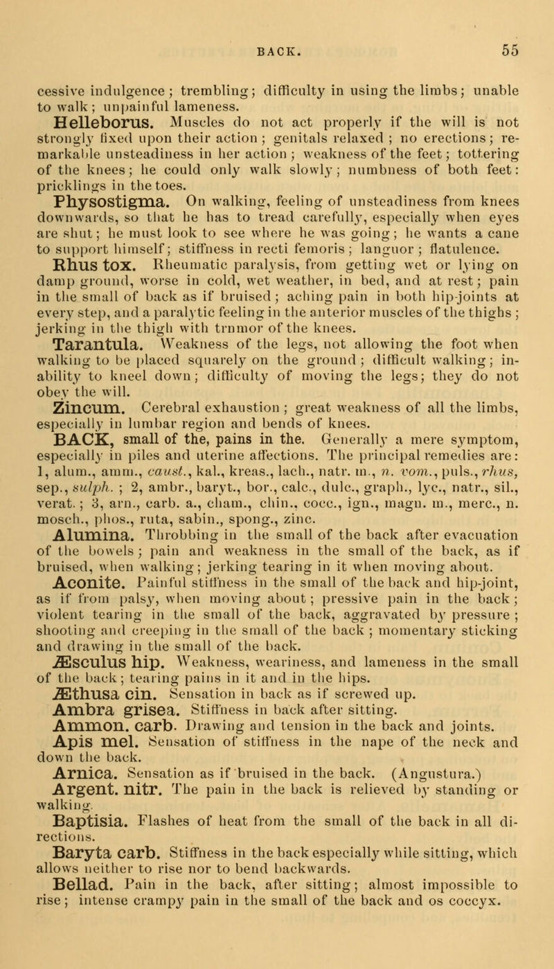 cessive indulgence; trembling; difficulty in using the limbs; unable to walk; unpainful lameness. HellebOPUS. Muscles do not act properly if the will is not strongly fixed upon their action; genitals relaxed ; no erections; re- markable unsteadiness in her action ; weakness of the feet; tottering of the knees; he could only walk slowly; numbness of both feet: pricklings in the toes. PhySOStigma. On walking, feeling of unsteadiness from knees downwards, so that he has to tread carefully, especially when eyes are shut; he must look to see where he was going; he wants a cane to support himself; stiffness in recti femoris ; languor; flatulence. RllUS tOX. Rheumatic paralysis, from getting wet or lying on damp ground, worse in cold, wet weather, in bed, and at rest; pain in the small of back as if bruised; aching pain in both hip-joints at every step, and a paralytic feeling in the anterior muscles of the thighs ; jerking in the thigh with trnmor of the knees. Tarantula. Weakness of the legs, not allowing the foot when walking to be placed squarely on the ground; difficult walking; in- ability to kneel down; difficulty of moving the legs; they do not obey the will. Zincum. Cerebral exhaustion ; great weakness of all the limbs, especially in lumbar region and bends of knees. BACK, small of the, pains in the. Generally a mere symptom, especially in piles and uterine affections. The principal remedies are: 1, alum., amm., caust., kal., kreas., lach., natr. m., n. vom., puis., rhus, sep., sulph. ; 2, ambr., baryt., bor., calc, dulc, graph., lye, natr., sil., verat.; 3, arn., carb. a., cham., chin., cocc, ign., magn. m., mere, n. mosch., phos., ruta, sabin., spong., zinc. Alumina. Throbbing in the small of the back after evacuation of the bowels ; pain and weakness in the small of the back, as if bruised, when walking; jerking tearing in it when moving about. AconitG. Painful stiffness in the small of the back and hip-joint, as if from palsy, when moving about; pressive pain in the back; violent tearing in the small of the back, aggravated by pressure ; shooting and creeping in the small of the back ; momentary sticking and drawing in the small of the back. .ZEsCUlus hip. Weakness, weariness, and lameness in the small of the back; tearing pains in it and in the hips. .ZEthusa Cin. Sensation in back as if screwed up. Ambra grisea. Stiffness in back after sitting. Amnion, carb. Drawing and tension in the back and joints. Apis mel. Sensation of stiffness in the nape of the neck and down the back. Arnica. Sensation as if bruised in the back. (Angustura.) Argent, nitr. The pain in the back is relieved by standing or walking. Baptisia. Flashes of heat from the small of the back in all di- rections. Baryta carb. Stiffness in the back especially while sitting, which allows neither to rise nor to bend backwards. Bellad. Pain in the back, after sitting; almost impossible to rise; intense crampy pain in the small of the back and os coccyx.