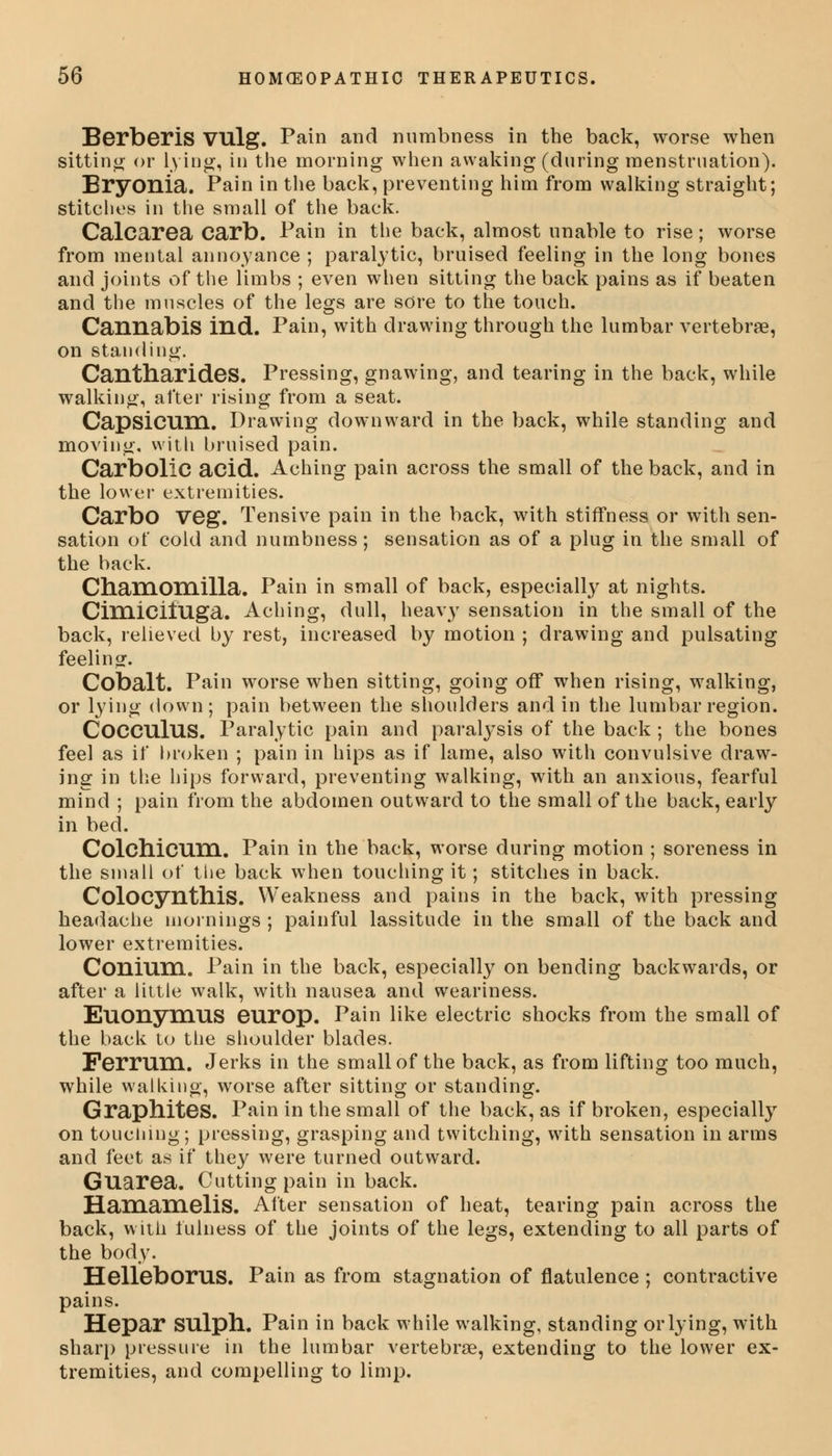 Berberis VUlg. Pain and numbness in the back, worse when sitting or lying, in the morning when awaking (during menstruation). Bryonia. Pain in the back, preventing him from walking straight; stitches in the small of the back. Calcarea carb. Pain in the back, almost unable to rise; worse from mental annoyance ; paralytic, bruised feeling in the long bones and joints of the limbs ; even when sitting the back pains as if beaten and the muscles of the legs are sore to the touch. Cannabis ind. Pain, with drawing through the lumbar vertebrae, on standing. Cantharides. Pressing, gnawing, and tearing in the back, while walking, after rising from a seat. Capsicum. Drawing downward in the back, while standing and moving, with bruised pain. Carbolic acid. Aching pain across the small of the back, and in the lower extremities. CarbO Veg. Tensive pain in the back, with stiffness or with sen- sation of cold and numbness; sensation as of a plug in the small of the back. Chamomilla. Pain in small of back, especially at nights. CimicilUga. Aching, dull, heavy sensation in the small of the back, relieved by rest, increased by motion ; drawing and pulsating feeling. Cobalt. Pain worse when sitting, going off when rising, walking, or lying down; pain between the shoulders and in the lumbar region. CoCCUlUS. Paralytic pain and paralysis of the back ; the bones feel as if broken ; pain in hips as if lame, also with convulsive draw- ing in the hips forward, preventing walking, with an anxious, fearful mind ; pain from the abdomen outward to the small of the back, early in bed. Colchicum. Pain in the back, worse during motion ; soreness in the small of the back when touching it; stitches in back. Colocynthis. Weakness and pains in the back, with pressing headache mornings ; painful lassitude in the small of the back and lower extremities. Coniuni. Pain in the back, especially on bending backwards, or after a little walk, with nausea and weariness. Euonymus europ. Pain like electric shocks from the small of the back to the shoulder blades. Ferrum. Jerks in the small of the back, as from lifting too much, while walking, worse after sitting or standing. Graphites. Pain in the small of the back, as if broken, especially on touching; pressing, grasping and twitching, with sensation in arms and feet as if they were turned outward. Guarea. Cutting pain in back. HamaHieliS. After sensation of heat, tearing pain across the back, with fulness of the joints of the legs, extending to all parts of the body. HelleboruS. Pain as from stagnation of flatulence ; contractive pains. Hepar SUlph. Pain in back while walking, standing or lying, with sharp pressure in the lumbar vertebrae, extending to the lower ex- tremities, and compelling to limp.