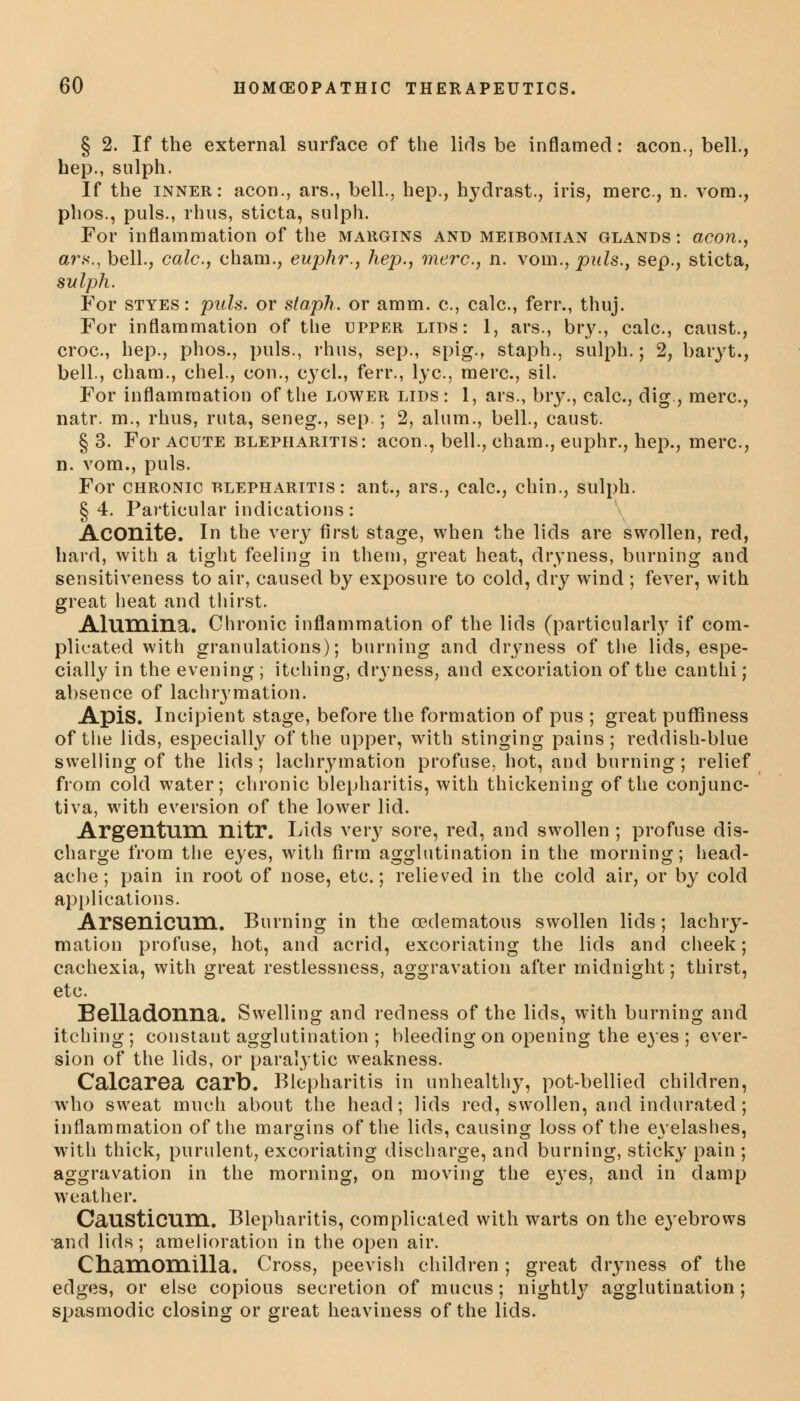 § 2. If the external surface of the lids be inflamed: aeon., bell., hep., sulph. If the inner: aeon., ars., bell., hep., hydrast., iris, mere., n. vom., phos., puis., rhus, sticta, sulph. For inflammation of the margins and meibomian glands: aeon., ars., bell., calc., chain., euphr., hep., mere, n. vom., puis., sep., sticta, sulph. For styes: puis, or staph, or amm. c, calc, ferr., thuj. For inflammation of the upper lids: 1, ars., bry., calc, caust., croc, hep., phos., puis., rhus, sep., spig., staph., sulph.; 2, baryt., bell., cham., chel., con., cycl., ferr., lye, mere, sil. For inflammation of the lower lids: 1, ars., bry., calc, dig., mere, natr. m., rhus, ruta, seneg., sep.; 2, alum., bell., caust. § 3. For acute blepharitis: aeon., bell., cham., euphr., hep., mere, n. vom., puis. For chronic blepharitis: ant., ars., calc, chin., sulph. §4. Particular indications: Aconite. In the very first stage, when the lids are swollen, red, hard, with a tight feeling in them, great heat, dryness, burning and sensitiveness to air, caused by exposure to cold, dry wind ; fever, with great heat and thirst. Alumina. Chronic inflammation of the lids (particularly if com- plicated with granulations); burning and dryness of the lids, espe- cially in the evening ; itching, dryness, and excoriation of the canthi ; absence of lachrymation. Apis. Incipient stage, before the formation of pus ; great puffiness of the lids, especially of the upper, with stinging pains; reddish-blue swelling of the lids; lachrymation profuse, hot, and burning; relief from cold water; chronic blepharitis, with thickening of the conjunc- tiva, with eversion of the lower lid. Argentum nitr. Lids very sore, red, and swollen ; profuse dis- charge from the eyes, with firm agglutination in the morning; head- ache; pain in root of nose, etc.; relieved in the cold air, or by cold applications. Arsenicum. Burning in the (Edematous swollen lids; lachry- mation profuse, hot, and acrid, excoriating the lids and cheek; cachexia, with great restlessness, aggravation after midnight; thirst, etc. Belladonna. Swelling and redness of the lids, with burning and itching ; constant agglutination ; bleeding on opening the eyes ; ever- sion of the lids, or paralytic weakness. Calcarea Carb. Blepharitis in unhealthy, pot-bellied children, who sweat much about the head; lids red, swollen, and indurated ; inflammation of the margins of the lids, causing loss of the eyelashes, with thick, purulent, excoriating discharge, and burning, sticky pain ; aggravation in the morning, on moving the eyes, and in damp weather. CaUSticum. Blepharitis, complicated with warts on the eyebrows and lids; amelioration in the open air. Cb.am.Om.illa. Cross, peevish children ; great dryness of the edges, or else copious secretion of mucus; nightly agglutination; spasmodic closing or great heaviness of the lids.