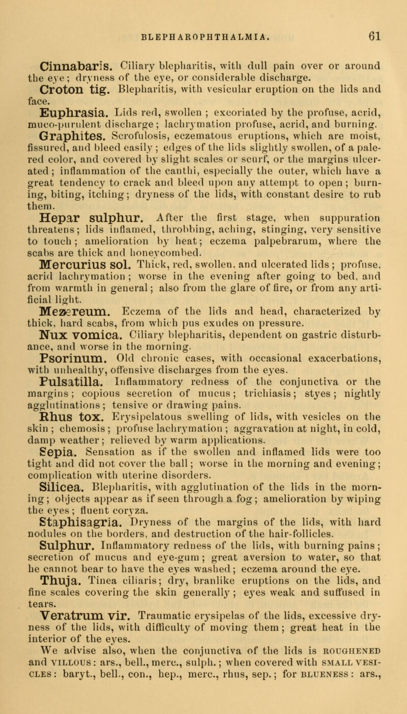 CinnabariS. Ciliary blepharitis, with dull pain over or around the eye; dryness of the eye, or considerable discharge. Croton tig. Blepharitis, with vesicular eruption on the lids and face. Euphrasia. Lids red, swollen ; excoriated by the profuse, acrid, muco-purulent discharge; lachrymation profuse, acrid, and burning. Graphites. Scrofulosis, eczematous eruptions, which are moist, fissured, and bleed easily ; edges of the lids slightly swollen, of a pale- red color, and covered by slight scales or scurf, or the margins ulcer- ated ; inflammation of the canthi, especially the outer, which have a great tendency to crack and bleed upon any attempt to open ; burn- ing, biting, itching; dryness of the lids, with constant desire to rub them. Hepar sulphur. After the first stage, when suppuration threatens; lids inflamed, throbbing, aching, stinging, very sensitive to touch; amelioration by heat; eczema palpebrarum, where the scabs are thick and honeycombed. Mercurius SOl. Thick, red, swollen, and ulcerated lids ; profuse, acrid lachrymation ; worse in the evening after going to bed, and from warmth in general; also from the glare of fire, or from any arti- ficial light. Meaereum. Eczema of the lids and head, characterized by thick, hard scabs, from which pus exudes on pressure. NUX vomica. Ciliary blepharitis, dependent on gastric disturb- ance, and worse in the morning. Psorinum. Old chronic cases, with occasional exacerbations, with unhealthy, offensive discharges from the eyes. Pulsatilla. Inflammatory redness of the conjunctiva or the margins; copious secretion of mucus; trichiasis; styes; nightly agglutinations ; tensive or drawing pains. Rhus tOX. Erysipelatous swelling of lids, with vesicles on the skin ; chemosis ; profuse lachrymation ; aggravation at night, in cold, damp weather; relieved by warm applications. Sepia. Sensation as if the swollen and inflamed lids were too tight and did not cover the ball; worse in the morning and evening; complication with uterine disorders. Silicea. Blepharitis, with agglutination of the lids in the morn- ing ; objects appear as if seen through a fog; amelioration by wiping the eyes ; fluent coryza. Staphisagria. Dryness of the margins of the lids, with hard nodules on the borders, and destruction of the hair-follicles. Sulphur. Inflammatory redness of the lids, with burning pains; secretion of mucus and eye-gum ; great aversion to water, so that he cannot bear to have the eyes washed; eczema around the eye. Thuja. Tinea ciliaris; dry, branlike eruptions on the lids, and fine scales covering the skin generally ; eyes weak and suffused in tears. Veratrum Vir. Traumatic erysipelas of the lids, excessive dry- ness of the lids, with difficulty of moving them ; great heat in the interior of the eyes. We advise also, when the conjunctiva of the lids is roughened and villous : ars., bell., mere, sulph.; when covered with small vesi- cles : baryt., bell., con., hep., mere, rhus, sep.; for blueness : ars.,