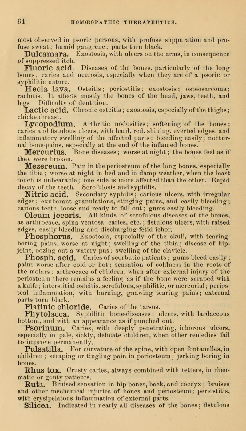 most observed in psoric persons, with profuse suppuration and pro- fuse sweat; humid gangrene; parts turn black. Dulcamara. Exostosis, with ulcers on the arms, in consequence of suppressed itch. Fluoric acid. Diseases of the bones, particularly of the long bones, caries and necrosis, especially when they are of a psoric or syphilitic nature. Hecla lava. Osteitis; periostitis; exostosis; osteosarcoma; rachitis. It affects mostly the bones of the head, jaws, teeth, and legs Difficulty of dentition. Lactic acid. Chronic osteitis; exostosis, especially of the thighs; chicken breast. Lycopodium. Arthritic nodosities; softening of the bones ; caries and fistulous ulcers, with hard, red, shining, everted edges, and inflammatory swelling of the affected parts; bleeding easily; noctur- nal bone-pains, especially at the end of the inflamed bones. Mercurius. Bone diseases ; worse at night; the bones feel as if they were broken. Mezereum. Pain in the periosteum of the long bones, especially the tibia; worse at night in bed and in damp weather, when the least touch is unbearable; one side is more affected than the other. Rapid decay of the teeth. Scrofulosis and syphilis. Nitric acid. Secondan' syphilis; carious ulcers, with irregular edges; exuberant granulations, stinging pains, and easily bleeding; carious teeth, loose and ready to fall out; gums easily bleeding. Oleum jecoris. All kinds of scrofulous diseases of the bones, as arthrocace, spina ventosa, caries, etc.; fistulous ulcers, with raised edges, easily bleeding and discharging fetid ichor. Phosphorus. Exostosis, especially of the skull, with tearing- boring pains, worse at night; swelling of the tibia; disease of hip- joint, oozing out a watery pus; swelling of the clavicle. Phosph. acid. Caries of scorbutic patients ; gums bleed easily ; pains worse after cold or hot; sensation of coldness in the roots of the molars ; arthrocace of children, when after external injury of the periosteum there remains a feeling as if the bone were scraped with a knife; interstitial osteitis, scrofulous, syphilitic, or mercurial; perios- teal inflammation, with burning, gnawing tearing pains; external parts turn black. Platinic chloride. Caries of the tarsus. Phytolacca. Syphilitic bone-diseases; ulcers, with lardaceous bottom, and with an appearance as if punched out. Psorinum. Caries, with deeply penetrating, ichorous ulcers, especially in pale, sickly, delicate children, when other remedies fail to improve permanently. Pulsatilla. For curvature of the spine, with open fontanelles, in children ; scraping or tingling pain in periosteum; jerking boring in bones. Rhus tOX. Crusty caries, always combined with tetters, in rheu- matic or gouty patients. Ruta. Bruised sensation in hip-bones, back, and coccyx ; bruises and other mechanical injuries of bones and periosteum; periostitis, with erysipelatous inflammation of external parts. Silicea. Indicated in nearly all diseases of the bones; fistulous