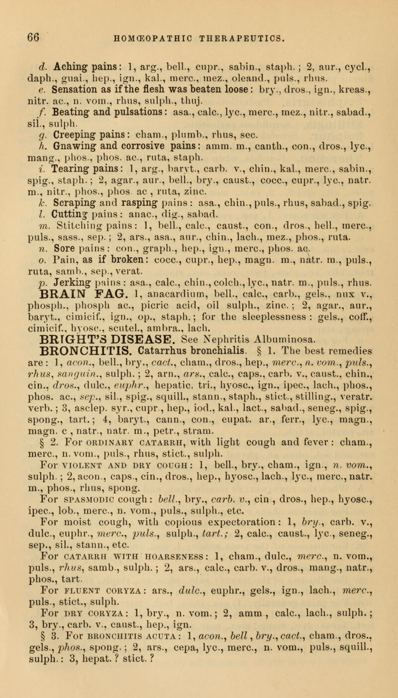 d. Aching pains: 1, arg., bell., cnpr., sabin., staph.; 2, aur., cycl., daph., guai., hep., ign., kal., mere., inez., oleand., puis., rhus. e. Sensation as if the flesh was beaten loose: bry., dros., ign., kreas., nitr. ae., n. vora., rhus, sulpli., thuj. f. Beating* and pulsations: asa., calc., lye., mere., mez., nitr., sabad., sil., sulph. g. Creeping pains: cham., plumb., rhus, see. h. Gnawing and corrosive pains: amm. m., canth., eon., dros., lye., mang., phos., phos. ae., ruta, staph. i. Tearing pains: 1, arg., baryt., carb. v., chin., kal., mere., sabin., spig., staph.; 2, agar., aur., bell., bry., caust., cocc., cupr., lye., natr. m., nitr., phos., phos. ae , ruta, zinc. k. Scraping and rasping pains : asa., chin., puis., rhus, sabad., spig. I. Cutting pains: anac, dig., sabad. m. Stitching pains: 1, bell., calc, caust., con., dros., hell., mere., puis., sass., sep.; 2, ars., asa., aur., ehin., lach., mez., phos., ruta. n. Sore pains: con., graph., hep., ign., mere., phos. ac. o. Pain, as if broken: eocc, cupr., hep., magn. m., natr. m., puis., ruta, samb., sep., verat. p. Jerking pains: asa., calc, chin., colch., lye, natr. m., puis., rhus. BRAIN FAG. 1, anacardium, bell., calc, carb., gels., mix v., phosph., phosph ac, picric acid, oil sulph., zinc ; 2, agar., aur., baryt., cimicif., ign., op., staph.; for the sleeplessness: gels., coff., cimicif., hyose., scutel., ambra., lach. BRTGHT'S DISEASE. See Nephritis Albuminosa. BRONCHITIS. Catarrhus bronchialis. § 1. The best remedies are : 1, aeon., bell., bry., cad., cham., dros., hep., mere, n. vom., pals., rhus, sanguin., sulph. ; 2, arn., ars., calc, caps., carb. v., caust., chin., cin., dros., dulc, euphr., hepatic, tri., hyosc, ign., ipec, lach., phos., phos. ac, sep., sil., spig., squill., stann., staph., stiet., stilling., veratr. verb.; 3, asclep. syr., cupr., hep., iod., kal., lact., sabad., seneg., spig., spong., tart.; 4, baryt., cann., con., eupat. ar., ferr., lye, magn., magn. c , natr., natr. m., petr., stram. § 2. For ordinary catarrh, with light cough and fever : cham., mere, n. vom., puis., rhus, stict., sulph. For violent and dry cough: 1, bell., bry., cham., ign., n. vom., sulph. ; 2, aeon., caps., cin., dros., hep., h3rosc, lach., lye, mere, natr. m., phos., rhus, spong. For spasmodic cough: bell., bry., carb. v., cin, dros., hep., hyosc, ipec, lob., mere, n. vom., puis., sulph., etc. For moist cough, with copious expectoration : 1, bry., carb. v., dulc, euphr., mere, puis., sulph., tart.; 2, calc, caust., lye, seneg., sep., sil., stann., etc For catarrh with hoarseness: 1, cham., dulc, mere, n. vom., puis., rhus, samb., sulph. ; 2, ars., calc, carb. v., dros., mang., natr., phos., tart. For fluent coryza: ars., dulc, euphr., gels., ign., lach., mere, puis., stict., sulph. For dry coryza: 1, bry., n. vom.; 2, amm, calc, lach., sulph.; 3, bry., carb. v., caust., hep., ign. § 3. For bronchitis acuta: 1, aeon., bell, bry.,cact., cham., dros., gels., phos., spong.; 2, ars., cepa, lye, mere, n. vom., puis., squill., sulph.: 3, hepat. ? stict. ?