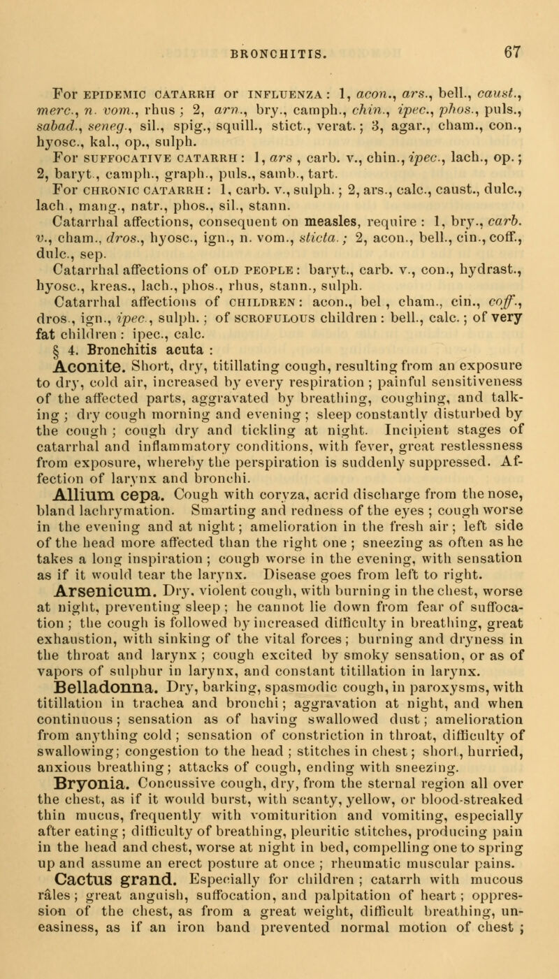 For epidemic catarrh or influenza: 1, aeon., ars., bell., caust., mere, n. vom., rhus ; 2, an?,, bry., camph., chin., ipec., phos., puis., sabad., seneg., sil., spig., squill., stict., verat.; 3, agar., cham., con., hyosc., kal., op., sulph. For suffocative catarrh : 1, ars , carb. v., chin., ipec, lacb., op.; 2, baryt., camph., graph., puis., samb., tart. For chronic catarrh : 1, carb. v., sulph.; 2, ars., calc, caust., dulc, lach , maug., natr., phos., sil., stann. Catarrhal affections, consequent on measles, require : 1, bry., carb. v., cham., dros., hyosc, ign., n. vom., sticta.; 2, aeon., bell., cin.,coff., dulc, sep. Catarrhal affections of old people: baryt., carb. v., con., hydrast., hyosc, kreas., lach., phos., rhus, stann., sulph. Catarrhal affections of children: aeon., bel , cham., cin., coff., dros., ign., ipec, sulph.; of scrofulous children : bell., calc.; of very fat children : ipec, calc § 4. Bronchitis acuta : Aconite. Short, dry, titillating cough, resulting from an exposure to dry, cold air, increased by every respiration ; painful sensitiveness of the affected parts, aggravated by breathing, coughing, and talk- ing ; dry cough morning and evening ; sleep constantly disturbed by the cough ; cough dry and tickling at night. Incipient stages of catarrhal and inflammatory conditions, with fever, great restlessness from exposure, whereby the perspiration is suddenly suppressed. Af- fection of larynx and bronchi. Allium cepa. Cough with coryza, acrid discharge from the nose, bland lachrymation. Smarting and redness of the eyes ; cough worse in the evening and at night; amelioration in the fresh air; left side of the head more affected than the right one ; sneezing as often as he takes a long inspiration ; cough worse in the evening, with sensation as if it would tear the larynx. Disease goes from left to right. Arsenicum. Dry. violent cough, with burning in the chest, worse at night, preventing sleep; he cannot lie down from fear of suffoca- tion ; the cough is followed by increased difficulty in breathing, great exhaustion, with sinking of the vital forces; burning and dryness in the throat and larynx ; cough excited by smoky sensation, or as of vapors of sulphur in larynx, and constant titillation in larynx. Belladonna. Dry, barking, spasmodic cough, in paroxysms, with titillation in trachea and bronchi; aggravation at night, and when continuous; sensation as of having swallowed dust; amelioration from anything cold ; sensation of constriction in throat, difficulty of swallowing; congestion to the head ; stitches in chest; short, hurried, anxious breathing; attacks of cough, ending with sneezing. Bryonia. Concussive cough, dry, from the sternal region all over the chest, as if it would burst, with scanty, yellow, or blood-streaked thin mucus, frequently with vomiturition and vomiting, especially after eating ; difficulty of breathing, pleuritic stitches, producing pain in the head and chest, worse at night in bed, compelling one to spring up and assume an erect posture at once ; rheumatic muscular pains. Cactus grand. Especially for children ; catarrh with mucous rales; great anguish, suffocation, and palpitation of heart; oppres- sion of the chest, as from a great weight, difficult breathing, un- easiness, as if an iron band prevented normal motion of chest ;