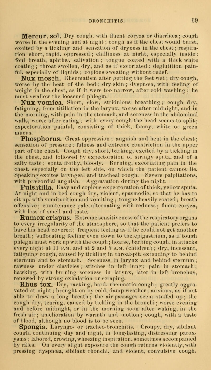 Mercur. SOl. Dry cough, with fluent coryza or diarrhoea; cough worse in the evening and at niglit; cough as if the chest would burst, excited try a tickling and sensation of dryness in the chest; respira- tion short, rapid, oppressed; chilliness at night, especially inside; foul breath, aphtha?, salivation ; tongue coated with a thick white coating ; throat swollen, dry, and as if excoriated; deglutition pain- ful, especially of liquids ; copious sweating without relief. NUX mOSCh. Rheumatism after getting the feet wet; dry cough, worse by the heat of -the bed ; dry skin ; dyspnoea, with feeling of weight in the chest, as if it were too narrow, after cold washing ; he must swallow the loosened phlegm. NUX vomica. Short, slow, stridulous breathing; cough dry, fatiguing, from titillation in the larynx, worse after midnight, and in the morning, with pain in the stomach, and soreness in the abdominal walls, worse after eating; with every cough the head seems to split; expectoration painful, consisting of thick, foamy, white or green mucus. Phosphorus. Great oppression ; anguish and heat in the chest; sensation of pressure; fulness and extreme constriction in the upper part of the chest. Cough dry, short, barking, excited by a tickling in the chest, and followed by expectoration of stringy sputa, and of a salty taste ; sputa frothy, bloody. Burning, excoriating pain in the chest, especially on the left side, on which the patient cannot lie. Speaking excites laryngeal and tracheal cough. Severe palpitations, with precordial anguish. Aggravation during the night. Pulsatilla. Easy and copious expectoration of thick, yellow sputa. At night and in bed cough dry, violent, spasmodic, so that he has to sit up, with vomiturition and vomiting ; tongue heavily coated ; breath offensive; countenance pale, alternating with redness; fluent coryza, with loss of smell and taste. RUHiex crispus. Extreme sensitiveness of the respiratory organs to every irregularity of the atmosphere, so that the patient prefers to have his head covered ; frequent feeling as if he could not get another breath; suffocating feeling even down to the epigastrium, as if tough phlegm must work up with the cough; hoarse, barking cough, in attacks every night at 11 p.m. and at 2 and 5 a.m. (children); dry, incessant, fatiguing cough, caused by tickling in throat-pit, extending to behind sternum and to stomach. Soreness in larynx and behind sternum ; rawness under clavicles; stitches in left lung; pain in stomach; hawking, with burning soreness in larynx, later in left bronchus, renewed by strong exhalation or scraping. RhUS tOX. Dry, racking, hard, rheumatic cough; greatly aggra- vated at niglit; brought on by cold, damp weather; anxious, as if not able to draw a long breath; the air-passages seem stuffed up; the cough dry, tearing, caused by tickling in the bronchi; worse evening and before midnight, or in the morning soon after waking, in the fresh air; amelioration by warmth and motion ; cough, with a taste of blood, although no blood is to be seen. Spongia. Laryngo- or tracheo-bronchitis. Croupy, dry, sibilant cough, continuing day and night, in long-lasting, distressing parox- ysms; labored, crowing, wheezing inspiration, sometimes accompanied by rales. On every slight exposure the cough returns violently, with pressing dyspnoea, sibilant rhonchi, and violent, convulsive cough.