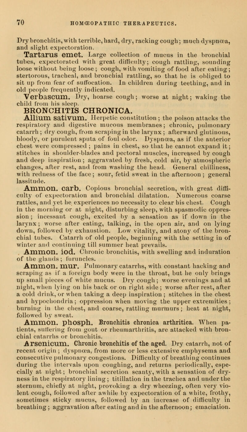 Dry bronchitis, with terrible, hard, dry, racking cough; much cVyspnoea, and slight expectoration. Tartarus emet. Large collection of mucus in the bronchial tubes, expectorated with great difficulty; cough rattling, sounding loose without being loose ; cough, with vomiting of food after eating ; stertorous, tracheal, and bronchial rattling, so that he is obliged to sit up from fear of suffocation. In children during teething, and in old people frequently indicated. VerbaSCUHl. Dry, hoarse cough; worse at night; waking the child from his sleep. BRONCHITIS CHRONICA. Allium sativum. Herpetic constitution ; the poison attacks the respiratory and digestive mucous membranes; chronic, pulmonary catarrh ; dry cough, from scraping in the larynx ; afterward glutinous, bloody, or purulent sputa of foul odor. Dyspnoea, as if the anterior chest were compressed ; pains in chest, so that he cannot expand it; stitches in shoulder-blades and pectoral muscles, increased by cough and deep inspiration ; aggravated by fresh, cold air, by atmospheric changes, after rest, and from washing the head. General chilliness, with redness of the face; sour, fetid sweat in the afternoon; general lassitude. Ammon. carb. Copious bronchial secretion, with great diffi- culty of expectoration and bronchial dilatation. Numerous coarse rattles, and yet he experiences no necessity to clear his chest. Cough in the morning or at night, disturbing sleep, with spasmodic oppres- sion ; incessant cough, excited by a sensation as if down in the larynx; worse after eating, talking, in the open air, and on lying down, followed by exhaustion. Low vitality, and atony of the bron- chial tubes. Catarrh of old people, beginning with the setting in of winter and continuing till summer heat prevails. Ammon. iod. Chronic bronchitis, with swelling and induration of the glands; furuncles. Ammon. mur. Pulmonary catarrhs, with constant hacking and scraping as if a foreign body were in the throat, but he only brings up small pieces of white mucus. Dry cough; worse evenings and at night, when lying on his back or on right side ; worse after rest, after a cold drink, or when taking a deep inspiration ; stitches in the chest and hypochondria; oppression when moving the upper extremities ; burning in the chest, and coarse, rattling murmurs; heat at night, followed by sweat. Ammon. phosph. Bronchitis chronica arthritica. When pa- tients, suffering from gout or rheum arthritis, are attacked with bron- chial catarrhs or bronchitis. Arsenicum. Chronic bronchitis of the aged. Dry catarrh, not of recent origin ; dyspnoea, from more or less extensive emphysema and consecutive pulmonary congestions. Difficulty of breathing continues during the intervals upon coughing, and returns periodical!}7, espe- cially at night; bronchial secretion scant}', with a sensation of dry- ness in the respiratory lining ; titillation in the trachea and under the sternum, chiefly at night, provoking a dry wheezing, often very vio- lent cough, followed after awhile by expectoration of a white, frothy, sometimes sticky mucus, followed by an increase of difficulty in breathing ; aggravation after eating and in the afternoon; emaciation.