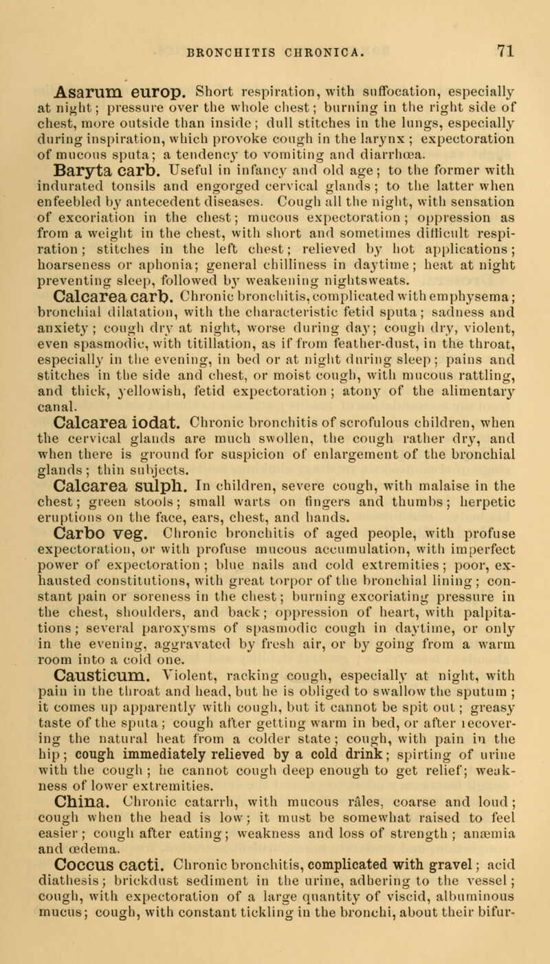 Asarum europ. Short respiration, with suffocation, especially at night; pressure over the whole chest; burning in the right side of chest, more outside than inside; dull stitches in the lungs, especially during inspiration, which provoke cough in the larynx ; expectoration of mucous sputa; a tendency to vomiting and diarrhoea. Baryta Carb. Useful in infancy and old age; to the former with indurated tonsils and engorged cervical glands; to the latter when enfeebled by antecedent diseases. Cough all the night, with sensation of excoriation in the chest; mucous expectoration; oppression as from a weight in the chest, with short and sometimes difficult respi- ration ; stitches in the left chest; relieved by hot applications; hoarseness or aphonia; general chilliness in daytime; heat at night preventing sleep, followed b}r weakening nightsweats. Calcarea Carb. Chronic bronchitis, complicated with emphysema; bronchial dilatation, with the characteristic fetid sputa; sadness and anxiety; cough dry at night, worse during day; cough dry, violent, even spasmodic, with titillation, as if from feather-dust, in the throat, especially in the evening, in bed or at night during sleep; pains and stitches in the side and chest, or moist cough, with mucous rattling, and thick, yellowish, fetid expectoration ; atony of the alimentary canal. Calcarea iodat. Chronic bronchitis of scrofulous children, when the cervical glands are much swollen, the cough rather dry, and when there is ground for suspicion of enlargement of the bronchial glands; thin subjects. Calcarea SUlpll. In children, severe cough, with malaise in the chest; green stools; small warts on fingers and thumbs; herpetic eruptions on the face, ears, chest, and hands. Carbo veg. Chronic bronchitis of aged people, with profuse expectoration, or with profuse mucous accumulation, with imperfect power of expectoration; blue nails and cold extremities; poor, ex- hausted constitutions, with great torpor of the bronchial lining; con- stant pain or soreness in the chest; burning excoriating pressure in the chest, shoulders, and back; oppression of heart, with palpita- tions ; several paroxysms of spasmodic cough in daytime, or only in the evening, aggravated by fresh air, or b}^ going from a warm room into a cold one. Causticum. Violent, racking cough, especially at night, with pain in the throat and head, but he is obliged to swallow the sputum ; it comes up apparently with cough, but it cannot be spit out; greasy taste of the sputa; cough after getting warm in bed, or after lecover- ing the natural heat from a colder state ; cough, with pain in the hip; cough immediately relieved by a cold drink; spirting of urine with the cough ; he cannot cough deep enough to get relief; weak- ness of lower extremities. China. Chronic catarrh, with mucous rales, coarse and loud; cough when the head is low; it must be somewhat raised to feel easier; cough after eating; weakness and loss of strength ; anaemia and oedema. COCCUS cacti. Chronic bronchitis, complicated with gravel; acid diathesis; brickdust sediment in the urine, adhering to the vessel; cough, with expectoration of a large quantity of viscid, albuminous mucus; cough, with constant tickling in the bronchi, about their bifur-