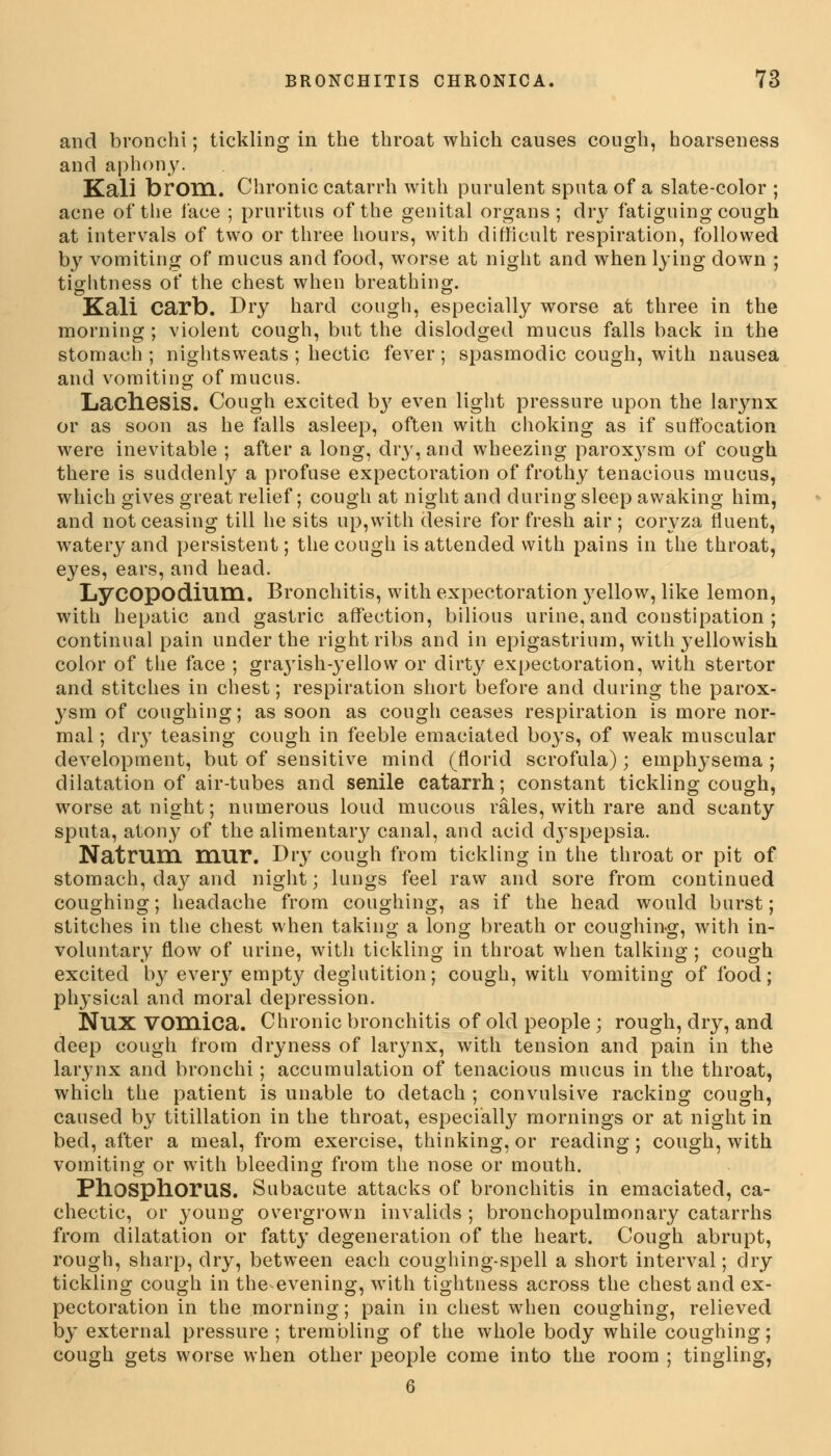 and bronchi; tickling in the throat which causes cough, hoarseness and aphony. Kali brom. Chronic catarrh with purulent sputa of a slate-color ; acne of the face ; pruritus of the genital organs; dry fatiguing cough at intervals of two or three hours, with difficult respiration, followed by vomiting of mucus and food, worse at night and when lying down ; tightness of the chest when breathing. Kali carb. Dry hard cough, especially worse at three in the morning ; violent cough, but the dislodged mucus falls back in the stomach ; nightsweats ; hectic fever; spasmodic cough, with nausea and vomiting of mucus. Lachesis. Cough excited b}' even light pressure upon the larynx or as soon as he falls asleep, often with choking as if suffocation were inevitable ; after a long, dry, and wheezing paroxj'sm of cough there is suddenly a profuse expectoration of frothy tenacious mucus, which gives great relief; cough at night and during sleep awaking him, and not ceasing till he sits up,with desire for fresh air ; coryza fluent, watery and persistent; the cough is attended with pains in the throat, eyes, ears, and head. LyCOpodium. Bronchitis, with expectoration yellow, like lemon, with hepatic and gastric affection, bilious urine, and constipation ; continual pain under the right ribs and in epigastrium, with yellowish color of the face ; graj'ish-yellow or dirty expectoration, with stertor and stitches in chest; respiration short before and during the parox- ysm of coughing; as soon as cough ceases respiration is more nor- mal ; dry teasing cough in feeble emaciated boys, of weak muscular development, but of sensitive mind (florid scrofula); emphysema ; dilatation of air-tubes and senile catarrh; constant tickling cough, worse at night; numerous loud mucous rales, with rare and scanty sputa, atony of the alimentary canal, and acid dj'spepsia. Natrum mur. Dry cough from tickling in the throat or pit of stomach, day and night; lungs feel raw and sore from continued coughing; headache from coughing, as if the head would burst; stitches in the chest when taking a long breath or coughing, with in- voluntary flow of urine, with tickling in throat when talking ; cough excited by every empty deglutition; cough, with vomiting of food; physical and moral depression. Nux vomica. Chronic bronchitis of old people ; rough, dry, and deep cough from dryness of larynx, with tension and pain in the larynx and bronchi; accumulation of tenacious mucus in the throat, which the patient is unable to detach ; convulsive racking cough, caused by titillation in the throat, especially mornings or at night in bed, after a meal, from exercise, thinking, or reading; cough, with vomiting or with bleeding from the nose or mouth. Ph.OSph.oruS. Subacute attacks of bronchitis in emaciated, ca- chectic, or young overgrown invalids ; bronchopulmonary catarrhs from dilatation or fatty degeneration of the heart. Cough abrupt, rough, sharp, dry, between each coughing-spell a short interval; dry tickling cough in the evening, with tightness across the chest and ex- pectoration in the morning; pain in chest when coughing, relieved by external pressure ; trembling of the whole body while coughing; cough gets worse when other people come into the room ; tingling,