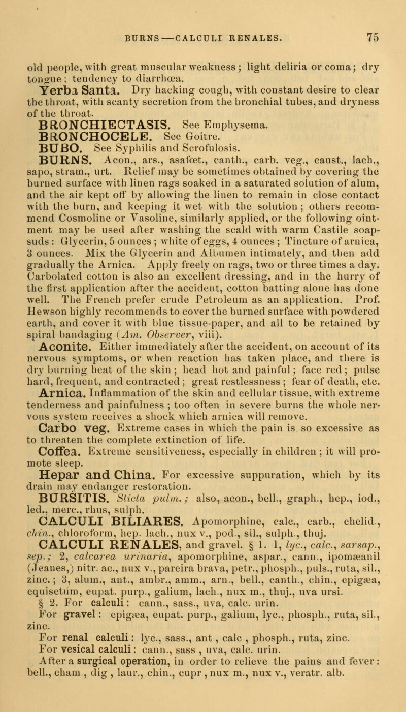 old people, with great muscular weakness; light deliria or coma; dry tongue ; tendency to diarrhoea. Yerba, Santa. Dry hacking cough, with constant desire to clear the throat, with scanty secretion from the bronchial tubes, and dryness of the throat. BRONCHIECTASIS. See Emphysema. BRONCHOCELE. See Goitre. BUBO. See Syphilis and Scrofulosis. BURNS. Aeon., ars., asafcet., canth., carb. veg., caust., lach., sapo, stiam., urt. Relief may be sometimes obtained by covering the burned surface with linen rags soaked in a saturated solution of alum, and the air kept off by allowing the linen to remain in close contact with the burn, and keeping it wet with the solution ; others recom- mend Cosmoline or Vasoline, similarly applied, or the following oint- ment may be used after washing the scald with warm Castile soap- suds : Glycerin, 5 ounces ; white of eggs, 4 ounces ; Tincture of arnica, 3 ounces. Mix the Glycerin and Albumen intimately, and then add gradually the Arnica. Apply freely on rags, two or three times a day. Carbolated cotton is also an excellent dressing, and in the hurry of the first application after the accident, cotton batting alone has done well. The French prefer crude Petroleum as an application. Prof. Hewson highly recommends to cover the burned surface with powdered earth, and cover it with blue tissue-paper, and all to be retained by spiral bandaging (Am. Observer, viii). Aconite. Either immediately after the accident, on account of its nervous symptoms, or when reaction has taken place, and there is dry burning heat of the skin ; head hot and painful; face red ; pulse hard, frequent, and contracted ; great restlessness ; fear of death, etc. Arnica. Inflammation of the skin and cellular tissue, with extreme tenderness and painfullness ; too often in severe burns the whole ner- vous system receives a shock which arnica will remove. Carbo VGg. Extreme cases in which the pain is so excessive as to threaten the complete extinction of life. Coffea. Extreme sensitiveness, especially in children ; it will pro- mote sleep. Hepar and China. For excessive suppuration, which by its drain may endanger restoration. BURSITIS. Sticta palm.; also, aeon., bell., graph., hep., iod., led., mere, rhus, sulph. CALCULI BILIARES. Apomorphine, calc, carb., chelid., chin., chloroform, hep. lach., mix v., pod., sil., sulph., thuj. CALCULI RENALES, and gravel. §1.1, lye, calc., sarsap., sep.; 2, calcarea urinaria, apomorphine, aspar., cann., ipomaeanil (Jeanes,) nitr. ac, nux v., pareira brava, petr., phosph., puis., ruta, sil., zinc; 3, alum., ant., ambr., amm., arn., bell., canth., chin., epigaea, equisetum, eupat. purp., galium, lach., nux m., thuj., uva ursi. § 2. For calculi: cann., sass., uva, calc. urin. For gravel: epigaea, eupat. purp., galium, lye, phosph., ruta, sil, zinc. For renal calculi: lye., sass., ant, calc , phosph., ruta, zinc. For vesical calculi: cann., sass , uva, calc. urin. After a surgical operation, in order to relieve the pains and fever: bell., cham., dig , laur., chin., cupr , nux m., nux v., veratr. alb.