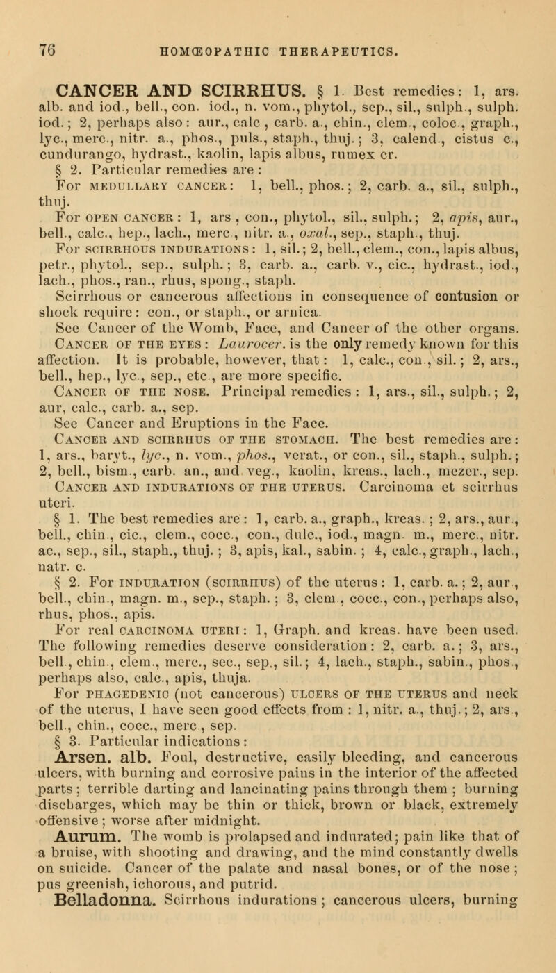 CANCER AND SCIRRHUS. § 1. Best remedies: 1, ars. alb. and iod., bell., con. iod., n. vom., phytol., sep., sil., sulph., sulph. iod.; 2, perhaps also: am*., calc , carb. a., chin., clem., coloc, graph., lye, mere, nitr. a., phos., puis., staph., thuj.; 3, calend., cistus c, cundurango, hydrast., kaolin, lapis albus, rumex cr. § 2. Particular remedies are : For medullary cancer: 1, bell., phos.; 2, carb. a., sil., sulph., thuj. For open cancer : 1, ars , con., phytol., sil., sulph.; 2, apis, aur., bell., calc, hep., lach., mere, nitr. a., oxal., sep., staph., thuj. For scirrhous indurations : 1, sil.; 2, bell., clem., con., lapis albus, petr., phytol., sep., sulph.; 3, carb. a., carb. v., cic, hydrast., iod., lach., phos., ran., rhus, spong., staph. Scirrhous or cancerous affections in consequence of contusion or shock require: con., or staph., or arnica. See Cancer of the Womb, Face, and Cancer of the other organs. Cancer of the eyes: Laurocer.is the only remedy known for this affection. It is probable, however, that: 1, calc, con., sil.; 2, ars., bell., hep., lye, sep., etc., are more specific. Cancer of the nose. Principal remedies : 1, ars., sil., sulph.; 2, aur, calc, carb. a., sep. See Cancer and Eruptions in the Face. Cancer and scirrhus of the stomach. The best remedies are: 1, ars., baryt., lye, n. vom., phos., verat., or con., sil., staph., sulph.; 2, bell., bism., carb. an., and.veg., kaolin, kreas., lach., mezer., sep. Cancer and indurations of the uterus. Carcinoma et scirrhus uteri. § 1. The best remedies are : 1, carb. a., graph., kreas. ; 2, ars., aur., bell., chin., cic, clem., cocc, con., dulc, iod., magn. m., mere, nitr. ac, sep., sil., staph., thuj.; 3, apis, kal., sabin. ; 4, calc, graph., lach., natr. e § 2. For induration (scirrhus) of the uterus : 1, carb. a.; 2, aur., bell., chin., magn. m., sep., staph. ; 3, clem., cocc, con., perhaps also, rhus, phos., apis. For real carcinoma uteri: 1, Graph, and kreas. have been used. The following remedies deserve consideration : 2, carb. a.; 3, ars., bell., chin., clem., mere, see, sep., sil.; 4, lach., staph., sabin., phos., perhaps also, calc, apis, thuja. For phagedenic (not cancerous) ulcers of the uterus and neck of the uterus, I have seen good effects from : 1, nitr. a., thuj.; 2, ars., bell., chin., cocc, mere, sep. § 3. Particular indications : Arsen. alb. Foul, destructive, easily bleeding, and cancerous ulcers, with burning and corrosive pains in the interior of the affected parts; terrible darting and lancinating pains through them ; burning discharges, which may be thin or thick, brown or black, extremely offensive; worse after midnight. Aurtini. The womb is prolapsed and indurated; pain like that of a bruise, with shooting and drawing, and the mind constantly dwells on suicide. Cancer of the palate and nasal bones, or of the nose ; pus greenish, ichorous, and putrid. Belladonna. Scirrhous indurations ; cancerous ulcers, burning