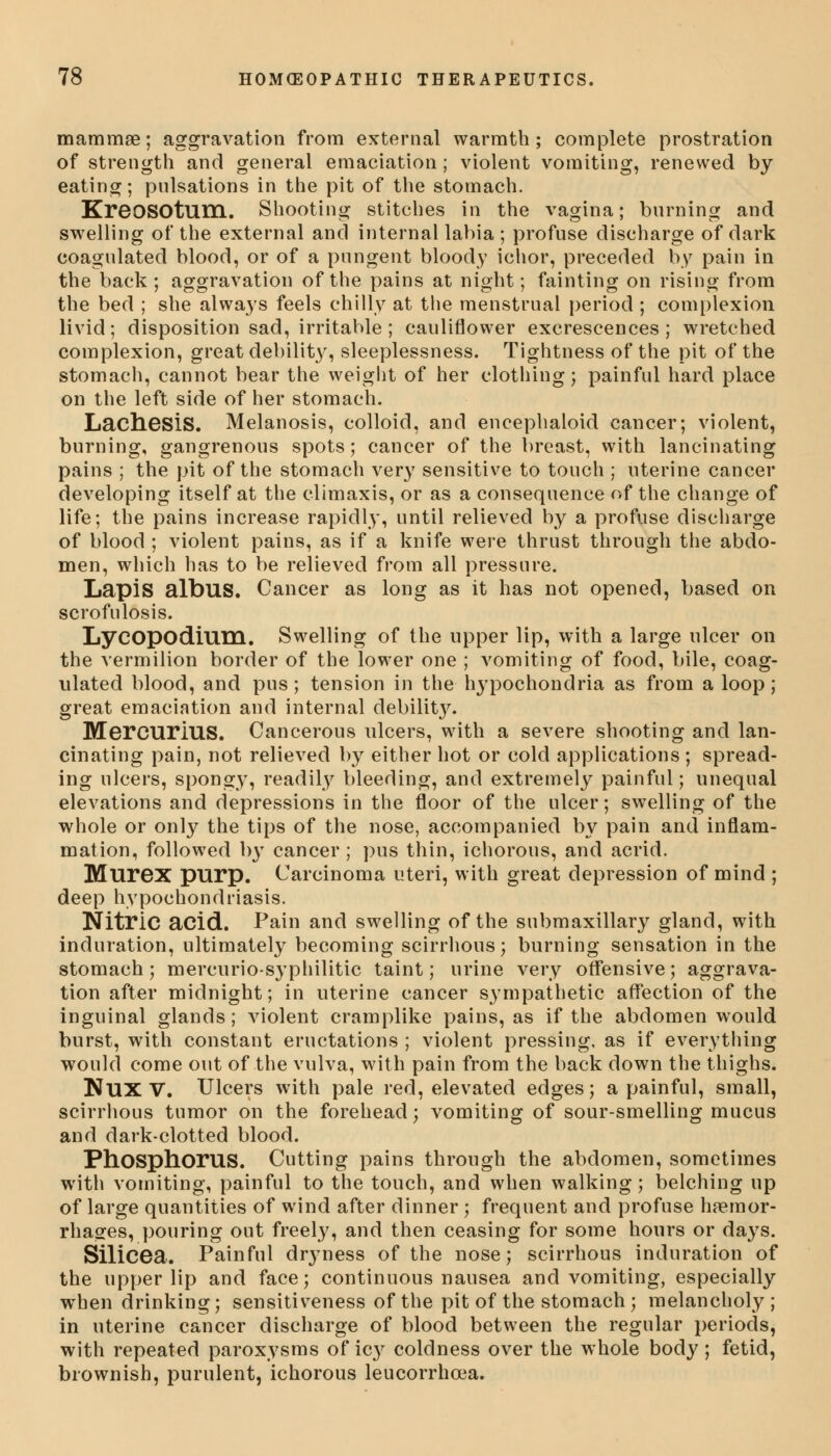 mammae; aggravation from external warmth; complete prostration of strength and general emaciation; violent vomiting, renewed by eating; pulsations in the pit of the stomach. KreoSOtum. Shooting stitches in the vagina; burning and swelling of the external and internal labia ; profuse discharge of dark coagulated blood, or of a pungent bloody ichor, preceded by pain in the back ; aggravation of the pains at night; fainting on rising from the bed ; she always feels chilly at the menstrual period ; complexion livid; disposition sad, irritable; cauliflower excrescences; wretched complexion, great debility, sleeplessness. Tightness of the pit of the stomach, cannot bear the weight of her clothing; painful hard place on the left side of her stomach. LachesiS. Melanosis, colloid, and encephaloid cancer; violent, burning, gangrenous spots; cancer of the breast, with lancinating pains ; the pit of the stomach very sensitive to touch ; uterine cancer developing itself at the climaxis, or as a consequence of the change of life; the pains increase rapidly, until relieved by a profuse discharge of blood ; violent pains, as if a knife were thrust through the abdo- men, which has to be relieved from all pressure. Lapis albus. Cancer as long as it has not opened, based on scrofulosis. Lycopodium. Swelling of the upper lip, with a large ulcer on the vermilion border of the lower one ; vomiting of food, bile, coag- ulated blood, and pus; tension in the hypochondria as from a loop; great emaciation and internal debility. MercuriUS. Cancerous ulcers, with a severe shooting and lan- cinating pain, not relieved by either hot or cold applications ; spread- ing ulcers, spongy, readily bleeding, and extremely painful; unequal elevations and depressions in the floor of the ulcer; swelling of the whole or only the tips of the nose, accompanied by pain and inflam- mation, followed b}T cancer ; pus thin, ichorous, and acrid. Murex purp. Carcinoma uteri, with great depression of mind ; deep hypochondriasis. Nitric acid. Pain and swelling of the submaxillary gland, with induration, ultimately becoming scirrhous; burning sensation in the stomach; mercurio-syphilitic taint; urine very offensive; aggrava- tion after midnight; in uterine cancer sympathetic affection of the inguinal glands; violent cramplike pains, as if the abdomen would burst, with constant eructations ; violent pressing, as if everything would come out of the vulva, with pain from the back down the thighs. NUXV. Ulcers with pale red, elevated edges; a painful, small, scirrhous tumor on the forehead; vomiting of sour-smelling mucus and dark-clotted blood. Phosphorus. Cutting pains through the abdomen, sometimes with vomiting, painful to the touch, and when walking ; belching up of large quantities of wind after dinner ; frequent and profuse haemor- rhages, pouring out freely, and then ceasing for some hours or days. SiliCGa. Painful drjmess of the nose; scirrhous induration of the upper lip and face; continuous nausea and vomiting, especially when drinking; sensitiveness of the pit of the stomach ; melancholy; in uterine cancer discharge of blood between the regular periods, with repeated paroxysms of icy coldness over the whole body; fetid, brownish, purulent, ichorous leucorrhcea.